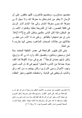 ‫ﺒﻌﻀﻬﻡ ﻤﺴﺘﺘﺭﻭﻥ، ﻭﺒﻌﻀﻬﻡ ﻅﺎﻫﺭﻭﻥ، ﻜﻠﻬﻡ ﻤﺘﻔﻘﻭﻥ ﻋﻠﻰ ﺃﻥ‬
‫ﺍﻟﺯﻤﺎﻥ ﻻ ﻴﺨﻠﻭ ﻤﻥ ﺇﻤﺎﻡ ﻴﻤﻜﻥ ﺒﻪ ﻤﻌﺭﻓﺔ ﺍﷲ، ﻭﻻ ﺴﺒﻴل ﺇﻟـﻰ‬
‫ﻤﻌﺭﻓﺔ ﺍﷲ ﺒﺩﻭﻥ ﻤﻌﺭﻓﺔ ﺍﻹﻤﺎﻡ. ﻭﺇﻟﻰ ﻫﺫﺍ ﺍﻹﻤﺎﻡ ﺃﺸﺎﺭ ﺍﻟﺭﺴل‬
‫ﻓﻰ ﻜﺎﻓﺔ ﺍﻟﻌﺼﻭﺭ، ﻜﻤﺎ ﺃﻥ ﻟﻠﺸﺭﻴﻌﺔ ﺒﺎﻁ ﹰﺎ ﻭﻅﺎﻫ ‪‬ﺍ، ﺍﻷﺼـل‬
        ‫ﺭ‬       ‫ﻨ‬
 ‫ﻫﻭ ﺍﻟﺒﺎﻁﻥ، ﻓﺈﺫﺍ ﻜﺎﻥ ﺍﻟﻨﺎﺱ ﻋﺎﻟﻤﻴﻥ ﺒﺒﺎﻁﻥ ﺍﻟﺸﺭﻉ )٣٥١( ﻓﻼ‬
‫ﺒﺄﺱ ﺇﻥ ﻫﻡ ﺍﺴﺘﻬﺎﻨﻭﺍ ﺒﺎﻟﻅﺎﻫﺭ. ﻭﻋﻠﻰ ﻫـﺫﺍ ﺍﻷﺴـﺎﺱ ﺘﻌﺘﺒـﺭ‬
‫ﻤﻘﺎﻻﺘﻬﻡ ﻤﻥ ﻤﻘﺎﻻﺕ ﺃﺼﺤﺎﺏ ﺍﻟﻤﺫﺍﻫﺏ، ﺒﻤﻌﻨﻰ ﺃﻨﻬﺎ ﺨﺎﺭﺠـﺔ‬
                                                                  ‫ﻋﻥ ﺍﻟﻤﻠﺔ.‬
‫ﺤﺘﻰ ﻜﺎﻥ ﻅﻬﻭﺭ ﺍﻟﻘﺭﺍﻤﻁﺔ ﻓﻰ ﻋﺼﺭ ﺍﻟﺨﻠﻴﻔﺔ ﺍﻟﻤﻌﺘﻤﺩ ﺴﻨﺔ‬
‫ﺜﻤﺎﻥ ﻭﺴﺒﻌﻴﻥ ﻭﻤﺎﺌﺘﻴﻥ، ﻭﺘﻔﺼﻴل ﺫﻟﻙ ﻭﺍﺭﺩ ﻓـﻰ ﺍﻟﺘـﻭﺍﺭﻴﺦ،‬
‫ﻭﻜﺎﻥ ﺃﻭﻟﻬﻡ ﺤﻤﺩﺍﻥ ﻗﺭﻤﻁ)١(. ﺨﺭﺝ ﻓﻰ ﺴﻭﺍﺩ ﺍﻟﻜﻭﻓﺔ ﻟﻤﺎ ﺍﻟﺘﻑ‬
‫ﺤﻭﻟﻪ ﺠﻤﺎﻋﺔ ﻤﻥ ﺍﻟﻨﺎﺱ، ﻓﺄﻋﻤﻠﻭﺍ ﺃﻴﺩﻴﻬﻡ ﻓﻰ ﻗﺘـل ﺍﻟﻤﺴـﻠﻤﻴﻥ‬
‫ﻭﻨﻬﺏ ﺍﻷﻤﻭﺍل ﻭﺴﺒﻰ ﺍﻟﺫﺭﺍﺭﻯ، ﻭﻜﺎﻥ ﻴﻬﺎﺠﻡ ﻤـﺩﻥ ﺍﻟﻌـﺭﺍﻕ‬
‫ﻭﺍﻟﺸﺎﻡ، ﺜﻡ ﻴﺨﺘﻔﻰ ﻓﻰ ﺍﻟﺒﺎﺩﻴﺔ. ﻭﺍﺴﺘﻔﺤﻠﺕ ﻓﺘﻨﺘﻬﻡ ﻭﻋﺠﺯ ﺍﻟﺨﻠﻔﺎﺀ‬




‫)١( ﺍﻟﻤﺘﺭﺠﻡ: ﺍﻟﻤﻘﺼﻭﺩ ﻫﻭ ﺤﻤﺩﺍﻥ ﺒﻥ ﺍﻷﺸﻌﺙ ﺍﻟﻤﻠﻘﺏ ﺒﻘـﺭﻤﻁ ﺍﻟـﺫﻯ ﺍﺸـﺘﻕ ﺍﺴـﻡ‬
‫ﺍﻟﻘﺭﺍﻤﻁﺔ ﻤﻥ ﻟﻘﺒﻪ ﻋﻠﻰ ﺃﺸﻬﺭ ﺍﻷﻗﻭﺍل. ﻭﺘﺎﺭﻴﺦ ﻭﻓﺎﺘﻪ ﻟﻴﺱ ﻤﻌﺭﻭ ﹰﺎ، ﻭﻟﻜﻥ ﺍﻟﻨﻭﻴﺭﻯ‬
               ‫ﻓ‬
‫ﻓﻰ ﻨﻬﺎﻴﺔ ﺍﻷﺭﺏ ﻴﺸﻴﺭ ﺇﻟﻰ ﺃﻥ ﺃﺜﺭﻩ ﻗﺩ ﻓﻘﺩ ﻜﻠﻴﺔ ﻗﺒل ﺴﻨﺔ ﺴﺕ ﻭﺜﻤـﺎﻨﻴﻥ ﻭﻤـﺎﺌﺘﻴﻥ‬
                             ‫ﹰ‬
‫ﺒﻘﻠﻴل، ﻭﻟﻡ ﻴﻘﻑ ﻟﻪ ﺃﺤﺩ ﻋﻠﻰ ﺃﺜﺭ، ﻭﻟﻡ ﻴﻌﻠﻡ ﻤﺎﺫﺍ ﻜﺎﻨﺕ ﻨﻬﺎﻴﺘﻪ. )ﺍﻨﻅﺭ ﻨﻬﺎﻴﺔ ﺍﻷﺭﺏ،‬
                 ‫ﺍﻟﻨﺴﺨﺔ ﺍﻟﻤﺼﻭﺭﺓ ﺒﺩﺍﺭ ﺍﻟﻜﺘﺏ ﺍﻟﻤﺼﺭﻴﺔ ﺠﺯﺀ ٤٢ ﻭﺭﻗﺔ ٦١١(.‬
 