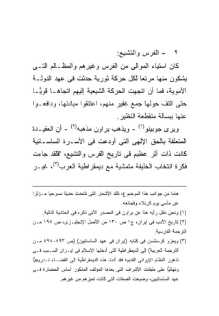 ‫- ﺍﻟﻔﺭﺱ ﻭﺍﻟﺘﺸﻴﻊ:‬               ‫٢‬
‫ﻜﺎﻥ ﺍﺴﺘﻴﺎﺀ ﺍﻟﻤﻭﺍﻟﻰ ﻤﻥ ﺍﻟﻔﺭﺱ ﻭﻏﻴﺭﻫﻡ ﻭﺍﻟﻤﻅـﺎﻟﻡ ﺍﻟﺘـﻰ‬
‫ﻴﺸﻜﻭﻥ ﻤﻨﻬﺎ ﻤﺭﺘ ‪‬ﺎ ﻟﻜل ﺤﺭﻜﺔ ﺜﻭﺭﻴﺔ ﺤﺩﺜﺕ ﻓﻰ ﻋﻬﺩ ﺍﻟﺩﻭﻟـﺔ‬
                                    ‫ﻌ‬
‫ﺍﻷﻤﻭﻴﺔ، ﻓﻤﺎ ﺃﻥ ﺍﺘﺠﻬﺕ ﺍﻟﺤﺭﻜﺔ ﺍﻟﺸﻴﻌﻴﺔ ﺇﻟﻴﻬﻡ ﺍﺘﺠﺎﻫـﺎ ﻗﻭ ‪‬ـﺎ‬
  ‫ﻴ‬
‫ﺤﺘﻰ ﺍﻟﺘﻑ ﺤﻭﻟﻬﺎ ﺠﻤﻊ ﻏﻔﻴﺭ ﻤﻨﻬﻡ، ﺍﻋﺘﻨﻘﻭﺍ ﻤﺒﺎﺩﺌﻬﺎ، ﻭﺩﺍﻓﻌـﻭﺍ‬
                                          ‫ﻋﻨﻬﺎ ﺒﺒﺴﺎﻟﺔ ﻤﻨﻘﻁﻌﺔ ﺍﻟﻨﻅﻴﺭ.‬
                   ‫) ٢(‬                              ‫) ١(‬
‫- ﺃﻥ ﺍﻟﻌﻘﻴـﺩﺓ‬             ‫- ﻭﻴﺫﻫﺏ ﺒﺭﺍﻭﻥ ﻤﺫﻫﺒﻪ‬               ‫ﻭﻴﺭﻯ ﺠﻭﺒﻴﻨﻭ‬
‫ﺍﻟﻤﺘﻌﻠﻘﺔ ﺒﺎﻟﺤﻕ ﺍﻹﻟﻬﻰ ﺍﻟﺘﻰ ﺃﻭﺩﻋﺕ ﻓﻰ ﺍﻷﺴـﺭﺓ ﺍﻟﺴﺎﺴـﺎﻨﻴﺔ‬
‫ﻜﺎﻨﺕ ﺫﺍﺕ ﺃﺜﺭ ﻋﻅﻴﻡ ﻓﻰ ﺘﺎﺭﻴﺦ ﺍﻟﻔﺭﺱ ﻭﺍﻟﺘﺸﻴﻊ، "ﻓﻠﻘﺩ ﺠﺎﺀﺕ‬
‫ﻓﻜﺭﺓ ﺍﻨﺘﺨﺎﺏ ﺍﻟﺨﻠﻴﻔﺔ ﻤﺘﻤﺸﻴﺔ ﻤﻊ ﺩﻴﻤﻘﺭﺍﻁﻴﺔ ﺍﻟﻌﺭﺏ)٣(، ﻏﻴـﺭ‬


‫ﻫﺎ ‪‬ﺎ ﻤﻥ ﺠﻭﺍﻨﺏ ﻫﺫﺍ ﺍﻟﻤﻭﻀﻭﻉ، ﺘﻠﻙ ﺍﻷﺸﻌﺎﺭ ﺍﻟﺘﻰ ﺘﺘﺤﺩﺙ ﺤﺩﻴ ﹰﺎ ﻤﺴﺭﺤ ‪‬ﺎ ﻤـﺅﺜ ‪‬ﺍ‬
 ‫ﺭ‬       ‫ﻴ‬       ‫ﺜ‬                                                  ‫ﻤ‬
                                            ‫ﻋﻥ ﻤﺂﺴﻰ ﻴﻭﻡ ﻜﺭﺒﻼﺀ ﻭﻓﺠﺎﺌﻌﻪ.‬
     ‫)١( ﻭﻨﺤﻥ ﻨﻨﻘل ﺭﺃﻴﻪ ﻫﻨﺎ ﻋﻥ ﺒﺭﺍﻭﻥ ﻓﻰ ﺍﻟﻤﺼﺩﺭ ﺍﻵﺘﻰ ﺫﻜﺭﻩ ﻓﻰ ﺍﻟﺤﺎﺸﻴﺔ ﺍﻟﺘﺎﻟﻴﺔ.‬
‫)٢( ﺘﺎﺭﻴﺦ ﺍﻷﺩﺏ ﻓﻰ ﺇﻴﺭﺍﻥ، ﺝ١ ﺹ ٠٣١ ﻤﻥ ﺍﻷﺼل ﺍﻹﻨﺠﻠﻴـﺯﻯ، ﺹ ٥٩١ ﻤـﻥ‬
                                                               ‫ﺍﻟﺘﺭﺠﻤﺔ ﺍﻟﻔﺎﺭﺴﻴﺔ.‬
‫)٣( ﻭﻴﻌﺯﻭ ﻜﺭﺴﺘﻨﺴﻥ ﻓﻰ ﻜﺘﺎﺒﻪ )ﺇﻴﺭﺍﻥ ﻓﻰ ﻋﻬﺩ ﺍﻟﺴﺎﺴﺎﻨﻴﻴﻥ( )ﺹ ٣٩٤-٤٩٤ ﻤـﻥ‬
‫ﺍﻟﺘﺭﺠﻤﺔ ﺍﻟﻌﺭﺒﻴﺔ( ﺇﻟﻰ ﺍﻟﺩﻴﻤﻘﺭﺍﻁﻴﺔ ﺍﻟﺘﻰ ﺃﺩﺨﻠﻬﺎ ﺍﻹﺴﻼﻡ ﻓﻰ ﺇﻴـﺭﺍﻥ ﺍﻟﺴـﺒﺏ ﻓـﻰ‬
‫ﺘﺩﻫﻭﺭ ﺍﻟﻨﻅﺎﻡ ﺍﻹﻴﺭﺍﻨﻰ ﺍﻟﻘﺩﻴﻡ؛ ﻓﻘﺩ ﺃﺩﺕ ﻫﺫﻩ ﺍﻟﺩﻴﻤﻘﺭﺍﻁﻴﺔ ﺇﻟﻰ ﺍﻟﻘﻀـﺎﺀ ﺘـﺩﺭﻴﺠ ‪‬ﺎ‬
 ‫ﻴ‬
‫ﻭﻨﻬﺎﺌ ‪‬ﺎ ﻋﻠﻰ ﻁﺒﻘﺎﺕ ﺍﻷﺸﺭﺍﻑ ﺍﻟﺘﻰ ﻴﻌﺩﻫﺎ ﺍﻟﻤﺅﻟﻑ ﺍﻟﻤﺫﻜﻭﺭ ﺃﺴﺎﺱ ﺍﻟﺤﻀﺎﺭﺓ ﻓـﻰ‬
                                                             ‫ﻴ‬
             ‫ﻋﻬﺩ ﺍﻟﺴﺎﺴﺎﻨﻴﻴﻥ، ﻭﻀﻴﻌﺕ ﺍﻟﺼﻔﺎﺕ ﺍﻟﺘﻰ ﻜﺎﻨﺕ ﺘﻤﻴﺯﻫﻡ ﻤﻥ ﻏﻴﺭﻫﻡ.‬
 