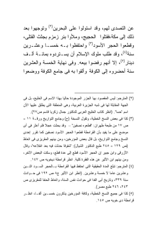 ‫) ٢(‬
‫ﻭﺘﻭﺠﻬﻭﺍ ﺒﻌﺩ‬              ‫ﻋﻥ ﺍﻟﺘﺼﺩﻯ ﻟﻬﻡ، ﻭﻗﺩ ﺍﺴﺘﻭﻟﻭﺍ ﻋﻠﻰ ﺍﻟﺒﺤﺭﻴﻥ‬
‫ﺫﻟﻙ ﺇﻟﻰ ﻤﻜﺔ،ﻓﻘﺘﻠﻭﺍ ﺍﻟﺤﺠﻴﺞ، ﻭﻤﻸﻭﺍ ﺒﺌﺭ ﺯﻤﺯﻡ ﺒﺠﺜﺙ ﺍﻟﻘﺘﻠﻰ،‬
                                              ‫) ٣(‬
‫ﻭﺍﺤﺘﻔﻅﻭﺍ ﺒـﻪ ﺨﻤ ‪‬ـﺎ ﻭﻋﺸـﺭﻴﻥ‬
          ‫ﺴ‬                                          ‫ﻭﻗﻁﻌﻭﺍ اﻟﺤﺠﺭ ﺍﻷﺴﻭﺩ‬
‫ﺴﻨﺔ)٤(، ﻭﻗﺩ ﻁﻠﺏ ﻤﻠﻭﻙ ﺍﻹﺴﻼﻡ ﺃﻥ ﻴﺴـﺘﺭﺩﻭﻩ ﺒﻤﺎﺌـﺔ ﺃﻟـﻑ‬
‫ﺩﻴﻨﺎﺭ)٥(، ﺇﻻ ﺃﻨﻬﻡ ﺭﻓﻀﻭﺍ ﺒﻴﻌﻪ. ﻭﻓﻰ ﻨﻬﺎﻴﺔ ﺍﻟﺨﻤﺴﺔ ﻭﺍﻟﻌﺸﺭﻴﻥ‬
‫ﺴﻨﺔ ﺃﺤﻀﺭﻭﻩ ﺇﻟﻰ ﺍﻟﻜﻭﻓﺔ ﻭﺃﻟﻘﻭﺍ ﺒﻪ ﻓﻰ ﺠﺎﻤﻊ ﺍﻟﻜﻭﻓﺔ ﻭﻭﻀﻌﻭﺍ‬



‫)٢( ﺍﻟﻤﺘﺭﺠﻡ: ﻟﻴﺱ ﺍﻟﻤﻘﺼﻭﺩ ﺒﻬﺎ ﺍﻟﺠﺯﺭ ﺍﻟﻤﻭﺠﻭﺩﺓ ﺤﺎﻟ ‪‬ﺎ ﺒﻬﺫﺍ ﺍﻻﺴﻡ ﻓﻰ ﺍﻟﺨﻠﻴﺞ، ﺒل ﻓﻰ‬
                            ‫ﻴ‬
‫ﺍﻟﺠﻬﺔ ﺍﻟﻤﻘﺎﺒﻠﺔ ﻟﻬﺎ ﻓﻰ ﺸﺒﻪ ﺍﻟﺠﺯﻴﺭﺓ ﺍﻟﻌﺭﺒﻴﺔ، ﻭﻫﻰ ﺍﻟﻤﻨﻁﻘﺔ ﺍﻟﺘﻰ ﻴﻁﻠﻕ ﻋﻠﻴﻬﺎ ﺍﻵﻥ‬
     ‫ﺍﺴﻡ "ﺤﺴﺎ". )ﺍﻨﻅﺭ ﻜﺘﺎﺏ ﺍﻟﺨﻠﻴﺞ ﺍﻟﻌﺭﺒﻰ ﻟﻠﺩﻜﺘﻭﺭ ﺠﻤﺎل ﺯﻜﺭﻴﺎ ﻗﺎﺴﻡ ﺹ٧٢(.‬
‫)٣( ﻜﺫﺍ ﻓﻰ ﺒﻌﺽ ﺍﻟﻨﺴﺦ ﺍﻟﺨﻁﻴﺔ، ﻭﺘﻘﻭل ﺍﻟﻨﺴﺨﺔ )ﺡ( ﻭﺠﺎﻤﻊ ﺍﻟﺘﻭﺍﺭﻴﺦ ﻭﺭﻗـﺔ ١١ =‬
‫ﺹ ٧١ ﻤﻥ ﻁﺒﻌﺔ ﻁﻬﺭﺍﻥ: "ﻗﻁﻌﻭﻩ ﻨﺼﻔﻴﻥ" – ﻭﻗﺩ ﺒﺤﺜﺕ ﻋﺠﻼ ﻓﻠﻡ ﺃﻋﺜﺭ ﻓﻰ ﺃﻯ‬
‫ﻤﻭﻀﻊ ﻋﻠﻰ ﻤﺎ ﻴﻔﻴﺩ ﺒﺄﻥ ﺍﻟﻘﺭﺍﻤﻁﺔ ﻗﻁﻌﻭﺍ ﺍﻟﺤﺠﺭ ﺍﻷﺴﻭﺩ ﻨﺼﻔﻴﻥ ﻜﻤﺎ ﺘﻘﺭﺭ ﺇﺤﺩﻯ‬
‫ﺍﻟﻨﺴﺦ ﻭﺠﺎﻤﻊ ﺍﻟﺘﻭﺍﺭﻴﺦ، ﺒل ﻗﺎل ﺒﻌﺽ ﺍﻟﻤﺅﺭﺨﻴﻥ، ﻭﻤﻥ ﺒﻴﻨﻬﻡ ﺍﻟﻤﻘﺭﻴﺯﻯ ﻓﻰ ﺍﺘﻌﺎﻅ‬
‫)ﺹ ٩٢١ = ٥٤٢ ﻁﺒﻊ ﺍﻟﺩﻜﺘﻭﺭ ﺍﻟﺸﻴﺎل(: "ﺸﻘﻭﻗﺎ ﺤﺩﺜﺕ ﻓﻴﻪ ﺒﻌﺩ ﺍﻨﻘﻼﻋﻪ"، ﻭﻗﺎل‬
‫ﺍﻷﺯﺭﻗﻰ ﻭﺍﺒﻥ ﺠﺒﻴﺭ ﺇﻥ ﺍﻟﺤﺠﺭ ﺍﻷﺴﻭﺩ ﻗﻁﻊ ﺇﻟﻰ ﻋﺩﺓ ﻗﻁﻊ، ﻭﺴﻜﺕ ﺍﻟﺒﻌﺽ ﺍﻵﺨﺭ،‬
     ‫ﻭﻤﻥ ﺒﻴﻨﻬﻡ ﺍﺒﻥ ﺍﻷﺜﻴﺭ ﻋﻥ ﻫﺫﻩ ﺍﻟﻔﻘﺭﺓ ﻜﻠﻴﺔ. ﺍﻨﻅﺭ ﻗﺭﺍﻤﻁﺔ ﺩﻴﺨﻭﻴﻪ ﺹ ٧٤١.‬
                                ‫ﹰ‬
‫)٤( ﺍﻟﻤﺘﺭﺠﻡ: ﺘﺒﻠﻎ ﺍﻟﻤﺩﺓ ﺍﻟﺤﻘﻴﻘﻴﺔ ﺍﻟﺘﻰ ﺍﺤﺘﻔﻅ ﻓﻴﻬﺎ ﺍﻟﻘﺭﺍﻤﻁﺔ ﺒـﺎﻟﺤﺠﺭ ﺍﻟﺴـﻭﺩ ﺍﺜﻨـﻴﻥ‬
‫ﻭﻋﺸﺭﻴﻥ ﻋﺎ ‪‬ﺎ ﻻ ﺨﻤﺴﺔ ﻭﻋﺸﺭﻴﻥ. )ﺍﻨﻅﺭ ﺍﺒﻥ ﺍﻷﺜﻴﺭ ﺝ٨ ﺹ ٢٩١ ﻓﻰ ﺤـﻭﺍﺩﺙ‬
                                                   ‫ﻤ‬
‫ﺴﻨﺔ ٩٣٣، ﻭﺘﺎﺭﻴﺦ ﺃﺒﻰ ﺍﻟﻔﺩﺍ ﻓﻰ ﺤﻭﺍﺩﺙ ﻨﻔﺱ ﺍﻟﺴﻨﺔ، ﻭﺍﺘﻌﺎﻅ ﺍﻟﺤﻨﻔﺎ ﻟﻠﻤﻘﺭﻴﺯﻯ ﺹ‬
                                                     ‫٣٤٢، ٦٤٢ ﻁﺒﻊ ﻤﺼﺭ(.‬
‫)٥( ﻜﺫﺍ ﻓﻰ ﺠﻤﻴﻊ ﺍﻟﻨﺴﺦ ﺍﻟﺨﻁﻴﺔ، ﻭﻜﺎﻓﺔ ﺍﻟﻤﺅﺭﺨﻴﻥ ﻴﺫﻜﺭﻭﻥ ﺨﻤﺴـﻴﻥ ﺃﻟ ﹰـﺎ، ﺍﻨﻅـﺭ‬
         ‫ﻔ‬
                                                      ‫ﻗﺭﺍﻤﻁﺔ ﺩﻯ ﺨﻭﻴﻪ ﺹ ٥٤١.‬
 