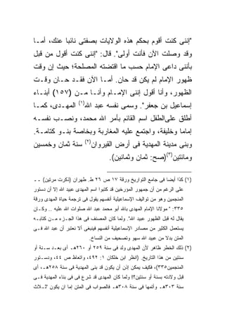 ‫"ﺇﻨﻨﻰ ﻜﻨﺕ ﺃﻗﻭﻡ ﺒﺤﻜﻡ ﻫﺫﻩ ﺍﻟﻭﻻﻴﺎﺕ ﺒﺼﻔﺘﻰ ﻨﺎﺌ ‪‬ﺎ ﻋﻨﻙ، ﺃﻤـﺎ‬
           ‫ﺒ‬
‫ﻭﻗﺩ ﻭﺼﻠﺕ ﺍﻵﻥ ﻓﺄﻨﺕ ﺃﻭﻟﻰ". ﻗﺎل: "ﺇﻨﻨﻰ ﻜﻨﺕ ﺃﻗﻭل ﻤﻥ ﻗﺒل‬
‫ﺒﺄﻨﻨﻰ ﺩﺍﻋﻰ ﺍﻹﻤﺎﻡ ﺤﺴﺏ ﻤﺎ ﺍﻗﺘﻀﺘﻪ ﺍﻟﻤﺼﻠﺤﺔ؛ ﺤﻴﺙ ﺇﻥ ﻭﻗﺕ‬
‫ﻅﻬﻭﺭ ﺍﻹﻤﺎﻡ ﻟﻡ ﻴﻜﻥ ﻗﺩ ﺤﺎﻥ. ﺃﻤـﺎ ﺍﻵﻥ ﻓﻘـﺩ ﺤـﺎﻥ ﻭﻗـﺕ‬
‫ﺍﻟﻅﻬﻭﺭ، ﻭﺃﻨﺎ ﺃﻗﻭل ﺇﻨﻨﻰ ﺍﻹﻤـﺎﻡ ﻭﺃﻨـﺎ ﻤـﻥ )٧٥١( ﺃﺒﻨـﺎﺀ‬
                     ‫) ١(‬
‫ﺍﻟﻤﻬـﺩﻯ، ﻜﻤـﺎ‬               ‫ﺇﺴﻤﺎﻋﻴل ﺒﻥ ﺠﻌﻔﺭ". ﻭﺴﻤﻰ ﻨﻔﺴﻪ ﻋﺒﺩ ﺍﷲ‬
‫ﺃﻁﻠﻕ ﻋﻠﻰﺍﻟﻁﻔل ﺍﺴﻡ ﺍﻟﻘﺎﺌﻡ ﺒﺄﻤﺭ ﺍﷲ ﻤﺤﻤﺩ، ﻭﻨﺼـﺏ ﻨﻔﺴـﻪ‬
‫ﺇﻤﺎ ‪‬ﺎ ﻭﺨﻠﻴﻔﺔ، ﻭﺍﺠﺘﻤﻊ ﻋﻠﻴﻪ ﺍﻟﻤﻐﺎﺭﺒﺔ ﻭﺒﺨﺎﺼﺔ ﺒﻨـﻭ ﻜﺘﺎﻤـﺔ.‬
                                                  ‫ﻤ‬
                            ‫) ٢(‬
‫ﺴﻨﺔ ﺜﻤﺎﻥ ﻭﺨﻤﺴﻴﻥ‬                    ‫ﻭﺒﻨﻰ ﻤﺩﻴﻨﺔ ﺍﻟﻤﻬﺩﻴﺔ ﻓﻰ ﺃﺭﺽ ﺍﻟﻘﻴﺭﻭﺍﻥ‬
                                         ‫ﻭﻤﺎﺌﺘﻴﻥ)٣()ﺼﺢ: ﺜﻤﺎﻥ ﻭﺜﻤﺎﻨﻴﻥ(.‬

‫)١( ﻜﺫﺍ ﺃﻴ ‪‬ﺎ ﻓﻰ ﺠﺎﻤﻊ ﺍﻟﺘﻭﺍﺭﻴﺦ ﻭﺭﻗﺔ ٧١ ﺹ ٦٢ ﻁ. ﻁﻬﺭﺍﻥ )ﺫﻜﺭﺕ ﻤﺭﺘﻴﻥ( ــ‬
                                                        ‫ﻀ‬
‫ﻋﻠﻰ ﺍﻟﺭﻏﻡ ﻤﻥ ﺃﻥ ﺠﻤﻬﻭﺭ ﺍﻟﻤﺅﺭﺨﻴﻥ ﻗﺩ ﻜﺘﺒﻭﺍ ﺍﺴﻡ ﺍﻟﻤﻬﺩﻯ ﻋﺒﻴﺩ ﺍﷲ ﺇﻻ ﺃﻥ ﺩﺴﺘﻭﺭ‬
‫ﺍﻟﻤﻨﺠﻤﻴﻥ ﻭﻫﻭ ﻤﻥ ﺘﻭﺍﻟﻴﻑ ﺍﻹﺴﻤﺎﻋﻴﻠﻴﺔ ﺃﻨﻔﺴﻬﻡ ﻴﻘﻭل ﻓﻰ ﺘﺭﺠﻤﺔ ﺤﻴﺎﺓ ﺍﻟﻤﻬﺩﻯ ﻭﺭﻗﺔ‬
‫٥٣٣: " ﻤﻭﻻﻨﺎ ﺍﻹﻤﺎﻡ ﺍﻟﻤﻬﺩﻯ ﺒﺎﷲ ﺃﺒﻭ ﻤﺤﻤﺩ ﻋﺒﺩ ﺍﷲ ﺼﻠﻭﺍﺕ ﺍﷲ ﻋﻠﻴﻪ .. ﻭﻜـﺎﻥ‬
‫ﻴﻘﺎل ﻟﻪ ﻗﺒل ﺍﻟﻅﻬﻭﺭ ﻋﺒﻴﺩ ﺍﷲ". ﻭﻟﻤﺎ ﻜﺎﻥ ﺍﻟﻤﺼﻨﻑ ﻓﻰ ﻫﺫﺍ ﺍﻟﺠـﺯﺀ ﻤـﻥ ﻜﺘﺎﺒـﻪ‬
‫ﻴﺴﺘﻌﻤل ﺍﻟﻜﺜﻴﺭ ﻤﻥ ﻤﺼﺎﺩﺭ ﺍﻹﺴﻤﺎﻋﻴﻠﻴﺔ ﺃﻨﻔﺴﻬﻡ ﻓﻴﻨﺒﻐﻰ ﺃﻻ ﻨﻌﺘﺒﺭ ﺃﻥ ﻋﺒﺩ ﺍﷲ ﻓـﻰ‬
                              ‫ﺍﻟﻤﺘﻥ ﺒﺩﻻ ﻤﻥ ﻋﺒﻴﺩ ﺍﷲ ﺴﻬﻭ ﻭﺘﺼﺤﻴﻑ ﻤﻥ ﺍﻟﻨﺴﺎﺥ.‬
‫)٢( ﺫﻟﻙ ﺍﻟﺨﻁﺭ ﻅﺎﻫﺭ ﻷﻥ ﺍﻟﻤﻬﺩﻯ ﻭﻟﺩ ﻓﻰ ﺴﻨﺔ ٩٥٢ ﺃﻭ ٠٦٢ﻫـ ﺃﻯ ﺒﻌـﺩ ﺴـﻨﺔ ﺃﻭ‬
‫ﺴﻨﺘﻴﻥ ﻤﻥ ﻫﺫﺍ ﺍﻟﺘﺎﺭﻴﺦ. )ﺍﻨﻅﺭ ﺍﺒﻥ ﺨﻠﻜﺎﻥ ١: ٢٩٤، ﻭﺍﺘﻌﺎﻅ ﺹ ٤٤، ﻭﺩﺴـﺘﻭﺭ‬
‫ﺍﻟﻤﻨﺠﻤﻴﻥ٥٣٣(، ﻓﻜﻴﻑ ﻴﻤﻜﻥ ﺇﺫﻥ ﺃﻥ ﻴﻜﻭﻥ ﻗﺩ ﺒﻨﻰ ﺍﻟﻤﻬﺩﻴﺔ ﻓﻰ ﺴﻨﺔ ٨٥٢ﻫـ، ﺃﻯ‬
‫ﻗﺒل ﻭﻻﺩﺘﻪ ﺒﺴﻨﺔ ﺃﻭ ﺴﻨﺘﻴﻥ؟! ﻭﻟﻤﺎ ﻜﺎﻥ ﺍﻟﻤﻬﺩﻯ ﻗﺩ ﺸﺭﻉ ﻓﻰ ﻓﻰ ﺒﻨﺎﺀ ﺍﻟﻤﻬﺩﻴﺔ ﻓـﻰ‬
‫ﺴﻨﺔ ٣٠٣ﻫـ ﻭﺃﺘﻤﻬﺎ ﻓﻰ ﺴﻨﺔ ٨٠٣ﻫـ ﻓﺎﻟﺼﻭﺍﺏ ﻓﻰ ﺍﻟﻤﺘﻥ ﺇﻤﺎ ﺍﻥ ﻴﻜﻭﻥ "ﺜـﻼﺙ‬
 