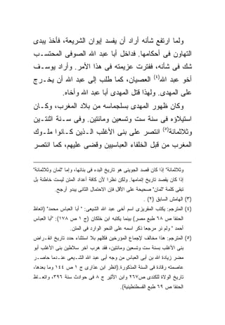 ‫ﻭﻟﻤﺎ ﺍﺭﺘﻔﻊ ﺸﺄﻨﻪ ﺃﺭﺍﺩ ﺃﻥ ﻴﻔﺴﺩ ﺇﻴﻭﺍﻥ ﺍﻟﺸﺭﻴﻌﺔ، ﻓﺄﺨﺫ ﻴﺒﺩﻯ‬
‫ﺍﻟﺘﻬﺎﻭﻥ ﻓﻰ ﺃﺤﻜﺎﻤﻬﺎ. ﻓﺩﺍﺨل ﺃﺒﺎ ﻋﺒﺩ ﺍﷲ ﺍﻟﺼﻭﻓﻰ ﺍﻟﻤﺤﺘﺴـﺏ‬
‫ﺸﻙ ﻓﻰ ﺸﺄﻨﻪ، ﻓﻔﺘﺭﺕ ﻋﺯﻴﻤﺘﻪ ﻓﻰ ﻫﺫﺍ ﺍﻷﻤﺭ. ﻭﺃﺭﺍﺩ ﻴﻭﺴـﻑ‬
                                                            ‫) ٤(‬
‫ﺍﻟﻌﺼﻴﺎﻥ، ﻜﻤﺎ ﻁﻠﺏ ﺇﻟﻰ ﻋﺒﺩ ﺍﷲ ﺃﻥ ﻴﺨـﺭﺝ‬                               ‫ﺃﺨﻭ ﻋﺒﺩ ﺍﷲ‬
              ‫ﻋﻠﻰ ﺍﻟﻤﻬﺩﻯ. ﻭﻟﻬﺫﺍ ﻗﺘل ﺍﻟﻤﻬﺩﻯ ﺃﺒﺎ ﻋﺒﺩ ﺍﷲ ﻭﺃﺨﺎﻩ.‬
‫ﻭﻜﺎﻥ ﻅﻬﻭﺭ ﺍﻟﻤﻬﺩﻯ ﺒﺴﻠﺠﻤﺎﺴﻪ ﻤﻥ ﺒﻼﺩ ﺍﻟﻤﻐﺭﺏ، ﻭﻜـﺎﻥ‬
‫ﺍﺴﺘﻴﻼﺅﻩ ﻓﻰ ﺴﻨﺔ ﺴﺕ ﻭﺘﺴﻌﻴﻥ ﻭﻤﺎﺌﺘﻴﻥ. ﻭﻓﻰ ﺴـﻨﺔ ﺍﺜﻨﺘـﻴﻥ‬
                                                                   ‫) ٥(‬
‫ﺍﻨﺘﺼﺭ ﻋﻠﻰ ﺒﻨﻰ ﺍﻷﻏﻠﺏ ﺍﻟـﺫﻴﻥ ﻜـﺎﻨﻭﺍ ﻤﻠـﻭﻙ‬                                   ‫ﻭﺜﻼﺜﻤﺎﺌﺔ‬
‫ﺍﻟﻤﻐﺭﺏ ﻤﻥ ﻗﺒل ﺍﻟﺨﻠﻔﺎﺀ ﺍﻟﻌﺒﺎﺴﻴﻴﻥ ﻭﻗﻀﻰ ﻋﻠﻴﻬﻡ، ﻜﻤﺎ ﺍﻨﺘﺼﺭ‬

‫ﻭﺜﻼﺜﻤﺎﺌﺔ" ﺇﺫﺍ ﻜﺎﻥ ﻗﺼﺩ ﺍﻟﺠﻭﻴﻨﻰ ﻫﻭ ﺘﺎﺭﻴﺦ ﺍﻟﺒﺩﺀ ﻓﻰ ﺒﻨﺎﺌﻬﺎ، ﻭﺇﻤﺎ "ﺜﻤﺎﻥ ﻭﺜﻼﺜﻤﺎﺌﺔ"‬
‫ﺇﺫﺍ ﻜﺎﻥ ﻴﻘﺼﺩ ﺘﺎﺭﻴﺦ ﺇﺘﻤﺎﻤﻬﺎ. ﻭﻟﻜﻥ ﻨﻅ ‪‬ﺍ ﻷﻥ ﻜﺎﻓﺔ ﺃﻋﺩﺍﺩ ﺍﻟﻤﺘﻥ ﻟﻴﺴﺕ ﺨﺎﻁﺌﺔ ﺒل‬
                                   ‫ﺭ‬
          ‫ﺘﺒﻘﻰ ﻜﻠﻤﺔ "ﺜﻤﺎﻥ" ﺼﺤﻴﺤﺔ ﻋﻠﻰ ﺍﻷﻗل ﻓﺈﻥ ﺍﻻﺤﺘﻤﺎل ﺍﻟﺜﺎﻨﻰ ﻴﺒﺩﻭ ﺃﺭﺠﺢ.‬
                                                       ‫)٣( ﺍﻟﻬﺎﻤﺵ ﺍﻟﺴﺎﺒﻕ )٢( .‬
‫)٤( ﺍﻟﻤﺘﺭﺠﻡ: ﻴﻜﺘﺏ ﺍﻟﻤﻘﺭﻴﺯﻯ ﺍﺴﻡ ﺃﺨﻰ ﻋﺒﺩ ﺍﷲ ﺍﻟﺸﻴﻌﻰ: " ﺃﺒﺎ ﺍﻟﻌﺒﺎﺱ ﻤﺤﻤﺩ" )ﺍﺘﻌﺎﻅ‬
‫ﺍﻟﺤﻨﻔﺎ ﺹ ٨٦ ﻁﺒﻊ ﻤﺼﺭ( ﺒﻴﻨﻤﺎ ﻴﻜﺘﺒﻪ ﺍﺒﻥ ﺨﻠﻜﺎﻥ )ﺝ ١ ﺹ ٨٧١(: "ﺃﺒﺎ ﺍﻟﻌﺒﺎﺱ‬
                  ‫ﺃﺤﻤﺩ " ﻭﻟﻡ ﻨﺭ ﻤﺭﺠ ‪‬ﺎ ﺫﻜﺭ ﺍﺴﻤﻪ ﻋﻠﻰ ﺍﻟﻨﺤﻭ ﺍﻟﻭﺍﺭﺩ ﻓﻰ ﺍﻟﻤﺘﻥ.‬
                                                       ‫ﻌ‬
‫)٥( ﺍﻟﻤﺘﺭﺠﻡ: ﻫﺫﺍ ﻤﺨﺎﻟﻑ ﻹﺠﻤﺎﻉ ﺍﻟﻤﺅﺭﺨﻴﻥ ﻓﻜﻠﻬﻡ ﺒﻼ ﺍﺴﺘﺜﻨﺎﺀ ﺤﺩﺩ ﺘﺎﺭﻴﺦ ﺍﻨﻘـﺭﺍﺽ‬
‫ﺒﻨﻰ ﺍﻷﻏﻠﺏ ﺒﺴﻨﺔ ﺴﺕ ﻭﺘﺴﻌﻴﻥ ﻭﻤﺎﺌﺘﻴﻥ، ﻓﻘﺩ ﻫﺭﺏ ﺁﺨﺭ ﺴﻼﻁﻴﻥ ﺒﻨﻰ ﺍﻷﻏﻠﺏ ﺃﺒﻭ‬
‫ﻤﻀﺭ ﺯﻴﺎﺩﺓ ﺍﷲ ﺒﻥ ﺃﺒﻰ ﺍﻟﻌﺒﺎﺱ ﻤﻥ ﻭﺠﻪ ﺃﺒﻰ ﻋﺒﺩ ﺍﷲ ﺍﻟﺸـﻴﻌﻰ ﻋﻨـﺩﻤﺎ ﺤﺎﺼـﺭ‬
‫ﻋﺎﺼﻤﺘﻪ ﺭﻗﺎﺩﺓ ﻓﻰ ﺍﻟﺴﻨﺔ ﺍﻟﻤﺫﻜﻭﺭﺓ.)ﺍﻨﻅﺭ ﺍﺒﻥ ﻋﺫﺍﺭﻯ ﺝ ١ ﺹ ٤٤١ ﻭﻤﺎ ﺒﻌﺩﻫﺎ،‬
‫ﺘﺎﺭﻴﺦ ﺍﻟﻭﻻﺓ ﻟﻠﻜﻨﺩﻯ ﺹ٧٦٢ ﻭﺍﺒﻥ ﺍﻷﺜﻴﺭ ﺝ ٨ ﻓﻰ ﺤﻭﺍﺩﺙ ﺴﻨﺔ ٦٩٣، ﻭﺍﺘﻌـﺎﻅ‬
                                           ‫ﺍﻟﺤﻨﻔﺎ ﺹ ٩٦ ﻁﺒﻊ ﺍﻟﻘﺴﻁﻨﻁﻴﻨﻴﺔ(.‬
 