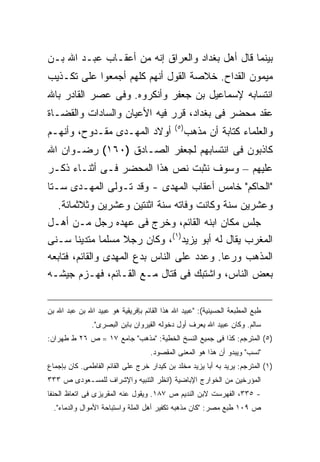 ‫ﺒﻴﻨﻤﺎ ﻗﺎل ﺃﻫل ﺒﻐﺩﺍﺩ ﻭﺍﻟﻌﺭﺍﻕ ﺇﻨﻪ ﻤﻥ ﺃﻋﻘـﺎﺏ ﻋﺒـﺩ ﺍﷲ ﺒـﻥ‬
‫ﻤﻴﻤﻭﻥ ﺍﻟﻘﺩﺍﺡ. ﺨﻼﺼﺔ ﺍﻟﻘﻭل ﺃﻨﻬﻡ ﻜﻠﻬﻡ ﺃﺠﻤﻌﻭﺍ ﻋﻠﻰ ﺘﻜـﺫﻴﺏ‬
‫ﺍﻨﺘﺴﺎﺒﻪ ﻹﺴﻤﺎﻋﻴل ﺒﻥ ﺠﻌﻔﺭ ﻭﺃﻨﻜﺭﻭﻩ. ﻭﻓﻰ ﻋﺼﺭ ﺍﻟﻘﺎﺩﺭ ﺒﺎﷲ‬
‫ﻋﻘﺩ ﻤﺤﻀﺭ ﻓﻰ ﺒﻐﺩﺍﺩ، ﻗﺭﺭ ﻓﻴﻪ ﺍﻷﻋﻴﺎﻥ ﻭﺍﻟﺴﺎﺩﺍﺕ ﻭﺍﻟﻘﻀـﺎﺓ‬
                                            ‫) ٥(‬
‫ﺃﻭﻻﺩ ﺍﻟﻤﻬـﺩﻯ ﻤﻘـﺩﻭﺡ، ﻭﺃﻨﻬـﻡ‬                        ‫ﻭﺍﻟﻌﻠﻤﺎﺀ ﻜﺘﺎﺒﺔ ﺃﻥ ﻤﺫﻫﺏ‬
‫ﻜﺎﺫﺒﻭﻥ ﻓﻰ ﺍﻨﺘﺴﺎﺒﻬﻡ ﻟﺠﻌﻔﺭ ﺍﻟﺼـﺎﺩﻕ )٠٦١( ﺭﻀـﻭﺍﻥ ﺍﷲ‬
‫ﻋﻠﻴﻬﻡ – ﻭﺴﻭﻑ ﻨﺜﺒﺕ ﻨﺹ ﻫﺫﺍ ﺍﻟﻤﺤﻀﺭ ﻓـﻰ ﺃﺜﻨـﺎﺀ ﺫﻜـﺭ‬
‫"ﺍﻟﺤﺎﻜﻡ" ﺨﺎﻤﺱ ﺃﻋﻘﺎﺏ ﺍﻟﻤﻬﺩﻯ - ﻭﻗﺩ ﺘـﻭﻟﻰ ﺍﻟﻤﻬـﺩﻯ ﺴـ ﹰﺎ‬
 ‫ﺘ‬
  ‫ﻭﻋﺸﺭﻴﻥ ﺴﻨﺔ ﻭﻜﺎﻨﺕ ﻭﻓﺎﺘﻪ ﺴﻨﺔ ﺍﺜﻨﺘﻴﻥ ﻭﻋﺸﺭﻴﻥ ﻭﺜﻼﺜﻤﺎﺌﺔ.‬
‫ﺠﻠﺱ ﻤﻜﺎﻥ ﺍﺒﻨﻪ ﺍﻟﻘﺎﺌﻡ، ﻭﺨﺭﺝ ﻓﻰ ﻋﻬﺩﻩ ﺭﺠل ﻤـﻥ ﺃﻫـل‬
‫ﺍﻟﻤﻐﺭﺏ ﻴﻘﺎل ﻟﻪ ﺃﺒﻭ ﻴﺯﻴﺩ)١(، ﻭﻜﺎﻥ ﺭﺠﻼ ﻤﺴﻠ ‪‬ﺎ ﻤﺘﺩﻴ ﹰﺎ ﺴـﻨﻰ‬
        ‫ﻨ‬       ‫ﻤ‬
‫ﺍﻟﻤﺫﻫﺏ ﻭﺭ ‪‬ﺎ. ﻭﻋﺩﺩ ﻋﻠﻰ ﺍﻟﻨﺎﺱ ﺒﺩﻉ ﺍﻟﻤﻬﺩﻯ ﻭﺍﻟﻘﺎﺌﻡ، ﻓﺘﺎﺒﻌﻪ‬
                                             ‫ﻋ‬
‫ﺒﻌﺽ ﺍﻟﻨﺎﺱ، ﻭﺍﺸﺘﺒﻙ ﻓﻰ ﻗﺘﺎل ﻤـﻊ ﺍﻟﻘـﺎﺌﻡ، ﻓﻬـﺯﻡ ﺠﻴﺸـﻪ‬


‫ﻁﺒﻊ ﺍﻟﻤﻁﺒﻌﺔ ﺍﻟﺤﺴﻴﻨﻴﺔ(: "ﻋﺒﻴﺩ ﺍﷲ ﻫﺫﺍ ﺍﻟﻘﺎﺌﻡ ﺒﺈﻓﺭﻴﻘﻴﺔ ﻫﻭ ﻋﺒﻴﺩ ﺍﷲ ﺒﻥ ﻋﺒﺩ ﺍﷲ ﺒﻥ‬
               ‫ﺴﺎﻟﻡ. ﻭﻜﺎﻥ ﻋﺒﻴﺩ ﺍﷲ ﻴﻌﺭﻑ ﺃﻭل ﺩﺨﻭﻟﻪ ﺍﻟﻘﻴﺭﻭﺍﻥ ﺒﺎﺒﻥ ﺍﻟﺒﺼﺭﻯ".‬
‫)٥( ﺍﻟﻤﺘﺭﺠﻡ: ﻜﺫﺍ ﻓﻰ ﺠﻤﻴﻊ ﺍﻟﻨﺴﺦ ﺍﻟﺨﻁﻴﺔ: "ﻤﺫﻫﺏ" ﺠﺎﻤﻊ ٧١ = ﺹ ٦٢ ﻁ ﻁﻬﺭﺍﻥ:‬
                                    ‫"ﻨﺴﺏ" ﻭﻴﺒﺩﻭ ﺃﻥ ﻫﺫﺍ ﻫﻭ ﺍﻟﻤﻌﻨﻰ ﺍﻟﻤﻘﺼﻭﺩ.‬
‫)١( ﺍﻟﻤﺘﺭﺠﻡ: ﻴﺭﻴﺩ ﺒﻪ ﺃﺒﺎ ﻴﺯﻴﺩ ﻤﺨﻠﺩ ﺒﻥ ﻜﻴﺩﺍﺭ ﺨﺭﺝ ﻋﻠﻰ ﺍﻟﻘﺎﺌﻡ ﺍﻟﻔﺎﻁﻤﻰ. ﻜﺎﻥ ﺒﺈﺠﻤﺎﻉ‬
‫ﺍﻟﻤﺅﺭﺨﻴﻥ ﻤﻥ ﺍﻟﺨﻭﺍﺭﺝ ﺍﻹﺒﺎﻀﻴﺔ )ﺍﻨﻅﺭ ﺍﻟﺘﻨﺒﻴﻪ ﻭﺍﻹﺸﺭﺍﻑ ﻟﻠﻤﺴـﻌﻭﺩﻯ ﺹ ٣٣٣‬
‫- ٥٣٣، ﺍﻟﻔﻬﺭﺴﺕ ﻻﺒﻥ ﺍﻟﻨﺩﻴﻡ ﺹ ٧٨١. ﻭﻴﻘﻭل ﻋﻨﻪ ﺍﻟﻤﻘﺭﻴﺯﻯ ﻓﻰ ﺍﺘﻌﺎﻅ ﺍﻟﺤﻨﻔﺎ‬
  ‫ﺹ ٩٠١ ﻁﺒﻊ ﻤﺼﺭ: "ﻜﺎﻥ ﻤﺫﻫﺒﻪ ﺘﻜﻔﻴﺭ ﺃﻫل ﺍﻟﻤﻠﺔ ﻭﺍﺴﺘﺒﺎﺤﺔ ﺍﻷﻤﻭﺍل ﻭﺍﻟﺩﻤﺎﺀ".‬
 