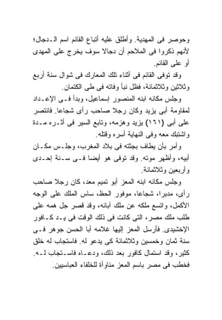 ‫ﻭﺤﻭﺼﺭ ﻓﻰ ﺍﻟﻤﻬﺩﻴﺔ. ﻭﺃﻁﻠﻕ ﻋﻠﻴﻪ ﺃﺘﺒﺎﻉ ﺍﻟﻘﺎﺌﻡ ﺍﺴﻡ ﺍﻟـﺩﺠﺎل؛‬
‫ﻷﻨﻬﻡ ﺫﻜﺭﻭﺍ ﻓﻰ ﺍﻟﻤﻼﺤﻡ ﺃﻥ ﺩﺠﺎﻻ ﺴﻭﻑ ﻴﺨﺭﺝ ﻋﻠﻰ ﺍﻟﻤﻬﺩﻯ‬
                                               ‫ﺃﻭ ﻋﻠﻰ ﺍﻟﻘﺎﺌﻡ.‬
‫ﻭﻗﺩ ﺘﻭﻓﻰ ﺍﻟﻘﺎﺌﻡ ﻓﻰ ﺃﺜﻨﺎﺀ ﺘﻠﻙ ﺍﻟﻤﻌﺎﺭﻙ ﻓﻰ ﺸﻭﺍل ﺴﻨﺔ ﺃﺭﺒﻊ‬
          ‫ﻭﺜﻼﺜﻴﻥ ﻭﺜﻼﺜﻤﺎﺌﺔ، ﻓﻅل ﻨﺒﺄ ﻭﻓﺎﺘﻪ ﻓﻰ ﻁﻰ ﺍﻟﻜﺘﻤﺎﻥ.‬
‫ﻭﺠﻠﺱ ﻤﻜﺎﻨﻪ ﺍﺒﻨﻪ ﺍﻟﻤﻨﺼﻭﺭ ﺇﺴﻤﺎﻋﻴل، ﻭﺒﺩﺃ ﻓـﻰ ﺍﻹﻋـﺩﺍﺩ‬
‫ﻟﻤﻘﺎﻭﻤﺔ ﺃﺒﻰ ﻴﺯﻴﺩ ﻭﻜﺎﻥ ﺭﺠﻼ ﺼﺎﺤﺏ ﺭﺃﻯ ﺸﺠﺎ ‪‬ﺎ. ﻓﺎﻨﺘﺼﺭ‬
         ‫ﻋ‬
‫ﻋﻠﻰ ﺃﺒﻰ )١٦١( ﻴﺯﻴﺩ ﻭﻫﺯﻤﻪ، ﻭﺘﺎﺒﻊ ﺍﻟﺴﻴﺭ ﻓﻰ ﺃﺜـﺭﻩ ﻤـﺩﺓ‬
                        ‫ﻭﺍﺸﺘﺒﻙ ﻤﻌﻪ ﻭﻓﻰ ﺍﻟﻨﻬﺎﻴﺔ ﺃﺴﺭﻩ ﻭﻗﺘﻠﻪ.‬
‫ﻭﺃﻤﺭ ﺒﺄﻥ ﻴﻁﺎﻑ ﺒﺠﺜﺘﻪ ﻓﻰ ﺒﻼﺩ ﺍﻟﻤﻐﺭﺏ، ﻭﺠﻠـﺱ ﻤﻜـﺎﻥ‬
‫ﺃﺒﻴﻪ، ﻭﺃﻅﻬﺭ ﻤﻭﺘﻪ. ﻭﻗﺩ ﺘﻭﻓﻰ ﻫﻭ ﺃﻴ ‪‬ﺎ ﻓـﻰ ﺴـﻨﺔ ﺇﺤـﺩﻯ‬
                      ‫ﻀ‬
                                          ‫ﻭﺃﺭﺒﻌﻴﻥ ﻭﺜﻼﺜﻤﺎﺌﺔ.‬
‫ﻭﺠﻠﺱ ﻤﻜﺎﻨﻪ ﺍﺒﻨﻪ ﺍﻟﻤﻌﺯ ﺃﺒﻭ ﺘﻤﻴﻡ ﻤﻌﺩ، ﻜﺎﻥ ﺭﺠﻼ ﺼﺎﺤﺏ‬
‫ﺭﺃﻯ، ﻤﺩﺒ ‪‬ﺍ، ﺸﺠﺎ ‪‬ﺎ، ﻤﻭﻓﻭﺭ ﺍﻟﺤﻅ، ﺴﺎﺱ ﺍﻟﻤﻠﻙ ﻋﻠﻰ ﺍﻟﻭﺠﻪ‬
                                         ‫ﻋ‬        ‫ﺭ‬
‫ﺍﻷﻜﻤل، ﻭﺍﺘﺴﻊ ﻤﻠﻜﻪ ﻋﻥ ﻤﻠﻙ ﺁﺒﺎﺌﻪ، ﻭﻗﺩ ﻗﺼﺭ ﺠل ﻫﻤﻪ ﻋﻠﻰ‬
‫ﻁﻠﺏ ﻤﻠﻙ ﻤﺼﺭ، ﺍﻟﺘﻰ ﻜﺎﻨﺕ ﻓﻰ ﺫﻟﻙ ﺍﻟﻭﻗﺕ ﻓﻰ ﻴـﺩ ﻜـﺎﻓﻭﺭ‬
‫ﺍﻹﺨﺸﻴﺩﻯ. ﻓﺄﺭﺴل ﺍﻟﻤﻌﺯ ﺇﻟﻴﻬﺎ ﻏﻼﻤﻪ ﺃﺒﺎ ﺍﻟﺤﺴﻥ ﺠﻭﻫﺭ ﻓـﻰ‬
‫ﺴﻨﺔ ﺜﻤﺎﻥ ﻭﺨﻤﺴﻴﻥ ﻭﺜﻼﺜﻤﺎﺌﺔ ﻜﻰ ﻴﺩﻋﻭ ﻟﻪ. ﻓﺎﺴﺘﺠﺎﺏ ﻟﻪ ﺨﻠﻕ‬
‫ﻜﺜﻴﺭ، ﻭﻗﺩ ﺍﺴﺘﻤﺎل ﻜﺎﻓﻭﺭ ﺒﻌﺩ ﺫﻟﻙ، ﻭﺩﻋـﺎﻩ ﻓﺎﺴـﺘﺠﺎﺏ ﻟـﻪ.‬
       ‫ﻓﺨﻁﺏ ﻓﻰ ﻤﺼﺭ ﺒﺎﺴﻡ ﺍﻟﻤﻌﺯ ﻤﻨﺎﻭﺃﺓ ﻟﻠﺨﻠﻔﺎﺀ ﺍﻟﻌﺒﺎﺴﻴﻴﻥ.‬
 