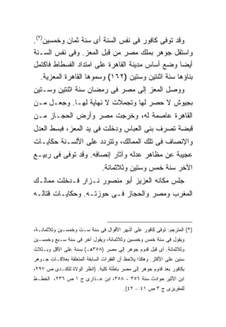 ‫ﻭﻗﺩ ﺘﻭﻓﻰ ﻜﺎﻓﻭﺭ ﻓﻰ ﻨﻔﺱ ﺍﻟﺴﻨﺔ ﺃﻯ ﺴﻨﺔ ﺜﻤﺎﻥ ﻭﺨﻤﺴﻴﻥ)٢(.‬
‫ﻭﺍﺴﺘﻘل ﺠﻭﻫﺭ ﺒﻤﻠﻙ ﻤﺼﺭ ﻤﻥ ﻗﺒل ﺍﻟﻤﻌﺯ. ﻭﻓﻰ ﻨﻔﺱ ﺍﻟﺴـﻨﺔ‬
‫ﺃﻴ ‪‬ﺎ ﻭﻀﻊ ﺃﺴﺎﺱ ﻤﺩﻴﻨﺔ ﺍﻟﻘﺎﻫﺭﺓ ﻋﻠﻰ ﺍﻤﺘﺩﺍﺩ ﺍﻟﻔﺴﻁﺎﻁ ﻓﺎﻜﺘﻤل‬
                                                    ‫ﻀ‬
   ‫ﺒﻨﺎﺅﻫﺎ ﺴﻨﺔ ﺍﺜﻨﺘﻴﻥ ﻭﺴﺘﻴﻥ )٢٦١( ﻭﺴﻤﻭﻫﺎ ﺍﻟﻘﺎﻫﺭﺓ ﺍﻟﻤﻌﺯﻴﺔ.‬
‫ﻭﻭﺼل ﺍﻟﻤﻌﺯ ﺇﻟﻰ ﻤﺼﺭ ﻓﻰ ﺭﻤﻀﺎﻥ ﺴﻨﺔ ﺍﺜﻨﺘﻴﻥ ﻭﺴـﺘﻴﻥ‬
‫ﺒﺠﻴﻭﺵ ﻻ ﺤﺼﺭ ﻟﻬﺎ ﻭﺘﺠﻤﻼﺕ ﻻ ﻨﻬﺎﻴﺔ ﻟﻬـﺎ. ﻭﺠﻌـل ﻤـﻥ‬
‫ﺍﻟﻘﺎﻫﺭﺓ ﻋﺎﺼﻤﺔ ﻟﻪ، ﻭﺨﺭﺠﺕ ﻤﺼﺭ ﻭﺃﺭﺽ ﺍﻟﺤﺠـﺎﺯ ﻤـﻥ‬
‫ﻗﺒﻀﺔ ﺘﺼﺭﻑ ﺒﻨﻰ ﺍﻟﻌﺒﺎﺱ ﻭﺩﺨﻠﺕ ﻓﻰ ﻴﺩ ﺍﻟﻤﻌﺯ، ﻓﺒﺴﻁ ﺍﻟﻌﺩل‬
‫ﻭﺍﻹﻨﺼﺎﻑ ﻓﻰ ﺘﻠﻙ ﺍﻟﻤﻤﺎﻟﻙ، ﻭﺘﺘﺭﺩﺩ ﻋﻠﻰ ﺍﻷﻟﺴـﻨﺔ ﺤﻜﺎﻴـﺎﺕ‬
‫ﻋﺠﻴﺒﺔ ﻋﻥ ﻤﻅﺎﻫﺭ ﻋﺩﻟﻪ ﻭﺁﺜﺎﺭ ﺇﻨﺼﺎﻓﻪ. ﻭﻗﺩ ﺘﻭﻓﻰ ﻓﻰ ﺭﺒﻴـﻊ‬
                              ‫ﺍﻵﺨﺭ ﺴﻨﺔ ﺨﻤﺱ ﻭﺴﺘﻴﻥ ﻭﺜﻼﺜﻤﺎﺌﺔ.‬
‫ﺠﻠﺱ ﻤﻜﺎﻨﻪ ﺍﻟﻌﺯﻴﺯ ﺃﺒﻭ ﻤﻨﺼﻭﺭ ﻨـﺯﺍﺭ ﻓـﺩﺨﻠﺕ ﻤﻤﺎﻟـﻙ‬
‫ﺍﻟﻤﻐﺭﺏ ﻭﻤﺼﺭ ﻭﺍﻟﺤﺠﺎﺯ ﻓـﻰ ﺤﻭﺯﺘـﻪ. ﻭﺤﻜﺎﻴـﺎﺕ ﻗﺘﺎﻟـﻪ‬



‫)٢( ﺍﻟﻤﺘﺭﺠﻡ: ﺘﻭﻓﻰ ﻜﺎﻓﻭﺭ ﻋﻠﻰ ﺃﺸﻬﺭ ﺍﻷﻗﻭﺍل ﻓﻰ ﺴﻨﺔ ﺴـﺕ ﻭﺨﻤﺴـﻴﻥ ﻭﺜﻼﺜﻤﺎﺌـﺔ،‬
‫ﻭﻴﻘﻭل ﻓﻰ ﺴﻨﺔ ﺨﻤﺱ ﻭﺨﻤﺴﻴﻥ ﻭﺜﻼﺜﻤﺎﺌﺔ، ﻭﻴﻘﻭل ﺁﺨﺭ ﻓﻰ ﺴﻨﺔ ﺴـﺒﻊ ﻭﺨﻤﺴـﻴﻥ‬
‫ﻭﺜﻼﺜﻤﺎﺌﺔ. ﺃﻯ ﻗﺒل ﻗﺩﻭﻡ ﺠﻭﻫﺭ ﺇﻟﻰ ﻤﺼﺭ )٨٥٣ﻫـ( ﺒﺴﻨﺔ ﻋﻠﻰ ﺍﻷﻗل ﻭﺒـﺜﻼﺙ‬
‫ﺴﻨﻴﻥ ﻋﻠﻰ ﺍﻷﻜﺜﺭ. ﻭﻫﻜﺫﺍ ﻴﻼﺤﻅ ﺃﻥ ﺍﻟﻔﻘﺭﺍﺕ ﺍﻟﺴﺎﺒﻘﺔ ﺍﻟﻤﺘﻌﻠﻘﺔ ﺒﻌﻼﻗـﺎﺕ ﺠـﻭﻫﺭ‬
‫ﺒﻜﺎﻓﻭﺭ ﺒﻌﺩ ﻗﺩﻭﻡ ﺠﻭﻫﺭ ﺇﻟﻰ ﻤﺼﺭ ﺒﺎﻁﻠﺔ ﻜﻠﻴﺔ. )ﺍﻨﻅﺭ ﺍﻟﻭﻻﺓ ﻟﻠﻜﻨـﺩﻯ ﺹ ٧٩٢،‬
                            ‫ﹰ‬
‫ﺍﺒﻥ ﺍﻷﺜﻴﺭ ﺤﻭﺍﺩﺙ ﺴﻨﺔ ٦٥٣ - ٨٥٣، ﺍﺒﻥ ﻋـﺫﺍﺭﻯ ﺝ ١ ﺹ ٦٣٢، ﺍﻟﺨﻁـﻁ‬
                                        ‫ﻟﻠﻤﻘﺭﻴﺯﻯ ﺝ ٣ ﺹ ١٤ – ٢٤(.‬
 