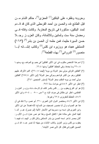 ‫ﺍﻟﻤﻌﺯﻯ)٢(، ﺤﺎﻜﻡ ﺍﻟﺸﺎﻡ ﻤـﻥ‬              ‫) ١(‬
                                              ‫ﻭﺤﺭﻭﺒﻪ ﻭﻅﻔﺭﻩ ﻋﻠﻰ ﺍﻟﺒﺘﻜﻴﻥ‬
‫ﻗﺒل ﺍﻟﻁﺎﺌﻊ ﷲ، ﻭﺍﻟﺤﺴﻥ ﺒﻥ ﺃﺤﻤﺩ ﺍﻟﻘﺭﻤﻁﻰ ﺍﻟﺫﻯ ﻜﺎﻥ ﻗﺩ ﻗـﺩﻡ‬
‫ﻟﻤﺩﺩ ﺍﻟﺒﺘﻜﻴﻥ، ﻤﺫﻜﻭﺭﺓ ﻓﻰ ﺘﺎﺭﻴﺦ ﺍﻟﻤﻐﺎﺭﺒﺔ. ﻭﻜﺎﻨﺕ ﻭﻓﺎﺘﻪ ﻓـﻰ‬
‫ﺭﻤﻀﺎﻥ ﺴﻨﺔ ﺴﺕ ﻭﺜﻤﺎﻨﻴﻥ ﻭﺜﻼﺜﻤﺎﺌﺔ، ﻭﻜﺎﻥ ﺍﻟﻌﺯﻴـﺯ ﺭﺠـﻼ‬
          ‫) ٣(‬
‫)٣٦١(‬            ‫ﺤﺴﻥ ﺍﻟﺴﻴﺭﺓ ﺤﻠﻴ ‪‬ﺎ، ﻓﻤﻥ ﺤﻠﻤﻪ ﺃﻥ ﺍﻟﺤﺴﻥ ﺒﻥ ﺒﺸﺭ‬
                                            ‫ﻤ‬
                           ‫) ٤(‬
‫ﻭﻜﺎﺘﺏ ﺇﻨﺸـﺎﺌﻪ ﺃﺒـﺎ‬                ‫ﺍﻟﺩﻤﺸﻘﻰ ﻫﺠﺎﻩ ﻫﻭ ﻭﻭﺯﻴﺭﻩ ﺍﺒﻥ ﻜﻠﺱ‬
                             ‫ﺒﻬﺫﻩ ﺍﻟﻘﻁﻌﺔ)٧(:‬       ‫) ٦(‬
                                                          ‫ﺍﻟﺩﺭﻭﺍﻨﻰ‬   ‫) ٥(‬
                                                                            ‫ﻤﻨﺼﻭﺭ‬

‫)١( ﺍﺴﻡ ﻫﺫﺍ ﺍﻟﺸﺨﺹ ﻤﻜﺘﻭﺏ ﻓﻰ ﺍﺒﻥ ﺍﻷﺜﻴﺭ ﺍﻟﻔﺘﻜﻴﻥ" ﻓﻰ ﺠﻤﻴـﻊ ﺍﻟﻤﻭﺍﻀـﻊ، ﻭﻤﻨﻬـﺎ‬
                       ‫٨:٠٦٢ ﻭﻤﺎ ﺒﻌﺩﻫﺎ، ﻭﻓﻰ ﺍﻟﺨﻁﻁ "ﺍﻓﺘﻜﻴﻥ" ﻭﻤﻨﻬﺎ ٤:٦٦.‬
‫)٢( "ﺍﻟﻔﺘﻜﻴﻥ ﺍﻟﺘﺭﻜﻰ ﻤﻭﻟﻰ ﻤﻌﺯ ﺍﻟﺩﻭﻟﺔ ﺒﻥ ﺒﻭﻴﻪ" )ﺃﻴ ‪‬ﺎ ٨:٠٦٢(، "ﻗﺩﻡ ﺍﻷﺘﺭﺍﻙ ﻋﻠﻴﻬﻡ‬
                           ‫ﻀ‬
‫ﺍﻟﻔﺘﻜﻴﻥ ﻭﻫﻭ ﻤﻥ ﺃﻜﺎﺒﺭ ﻗﻭﺍﺩﻫﻡ ﻭﻤﻭﺍﻟﻰ ﻤﻌﺯ ﺍﻟﺩﻭﻟﺔ" )ﺍﺒﻥ ﺍﻷﺜﻴﺭ ٨:٥٥٢( "ﺍﻟﻔﺘﻜﻴﻥ‬
             ‫ﻤﻭﻟﻰ ﺃﺤﻤﺩ ﺒﻥ ﺒﻭﻴﻪ ﺍﻟﻤﻠﻘﺏ ﺒﻤﻌﺯ ﺍﻟﺩﻭﻟﺔ" )ﺩﺴﺘﻭﺭ ﺍﻟﻤﻨﺠﻤﻴﻥ ١٤٣(.‬
                                  ‫)٣( ﺍﻨﻅﺭ ﺍﺒﻥ ﺍﻷﺜﻴﺭ ٩:٨٤ ﻓﻰ ﺤﻭﺍﺩﺙ ﺴﻨﺔ ٦٨٣.‬
‫)٤( ﻫﻭ ﺃﺒﻭ ﺍﻟﻔﺭﺝ ﻴﻌﻘﻭﺏ ﺒﻥ … ﻜﻠﺱ ﺒﻜﺴﺭ ﻜﺎﻑ ﺜﻡ ﻻﻡ ﻤﺸـﺩﺩﺓ، ﻭﺯﻴـﺭ ﺍﻟﻌﺯﻴـﺯ‬
‫ﺍﻟﻔﺎﻁﻤﻰ، ﺍﻨﻅﺭ ﺍﺒﻥ ﺨﻠﻜﺎﻥ ﻓﻰ ﺤﺭﻑ ﺍﻟﻴﺎﺀ ﺝ ٢ ﺹ ٠٠٥ ـ ٤٠٥، ﻭﺍﺒﻥ ﺍﻷﺜﻴﺭ‬
                                     ‫٩:٨٤، ﺍﻟﺨﻁﻁ ﻟﻠﻤﻘﺭﻴﺯﻯ ٤:٧٦ ﻭﻏﻴﺭﻫﺎ.‬
‫)٥( ﺍﺒﻥ ﺍﻷﺜﻴﺭ ٩:٨٤ ﻭﻤﺨﺘﺼﺭ ﺍﻟﺩﻭل ﻻﺒﻥ ﺍﻟﻌﺒﺭﻯ ٠١٣: ﺃﺒﻭ ﻨﺼﺭ، ﻭﻻ ﺸﻙ ﻓﻰ ﺃﻥ‬
‫ﻫﺫﺍ ﻫﻭ ﺍﻟﺼﻭﺍﺏ ﻭﺃﻥ ﺃﺒﺎ ﻤﻨﺼﻭﺭ ﺘﺼﺤﻴﻑ ﻤﻥ ﺍﻟﻨﺴﺎﺥ؛ ﻷﻨﻪ ﻓﻀﻼ ﻋﻥ ﺍﺒﻥ ﺍﻷﺜﻴﺭ‬
‫ﻭﺍﺒﻥ ﺍﻟﻌﺒﺭﻯ ﻓﺈﻥ ﺍﺴﻤﻪ ﻴﺭﺩ ﺼﺭﻴ ‪‬ﺎ ﻓﻰ ﺍﻷﺸﻌﺎﺭ ﺍﻵﺘﻴﺔ )ﺃﺒﻭ ﻨﺼﺭ(، ﻏﻴـﺭ ﺃﻨﻨـﺎ‬
                                       ‫ﺤ‬
‫ﺃﺒﻘﻴﻨﺎ ﺍﻟﻤﺘﻥ ﻋﻠﻰ ﺤﺎﻟﻪ؛ ﻨﻅﺭﺍ ﻻﺘﻔﺎﻕ ﺍﻟﻨﺴﺦ، ﻭﻫﺫﺍ ﻫﻭ ﻨﺹ ﻋﺒﺎﺭﺓ ﺍﺒـﻥ ﺍﻷﺜﻴـﺭ:‬
‫"ﻜﺎﻥ ﺒﻤﺼﺭ ﺸﺎﻋﺭ ﺍﺴﻤﻪ ﺍﻟﺤﺴﻥ ﺒﻥ ﺒﺸﺭ ﺍﻟﺩﻤﺸﻘﻰ ﻭﻜﺎﻥ ﻜﺜﻴـﺭ ﺍﻟﻬﺠـﺎﺀ، ﻓﻬﺠـﺎ‬
‫ﻴﻌﻘﻭﺏ ﺒﻥ ﻜﻠﺱ ﻭﺯﻴﺭ ﺍﻟﻌﺯﻴﺯ ﻭﻜﺎﺘﺏ ﺍﻹﻨﺸﺎﺀ ﻤﻥ ﺠﻬﺘﻪ ﺃﺒﺎ ﻨﺼﺭ ﻋﺒـﺩ ﺍﷲ ﺍﺒـﻥ‬
                             ‫ﺍﻟﺤﺴﻴﻥ ﺍﻟﻘﻴﺭﻭﺍﻨﻰ ﻓﻘﺎل: ﻗل ﻷﺒﻰ ﻨﺼﺭ ﺍﻷﺒﻴﺎﺕ".‬
 