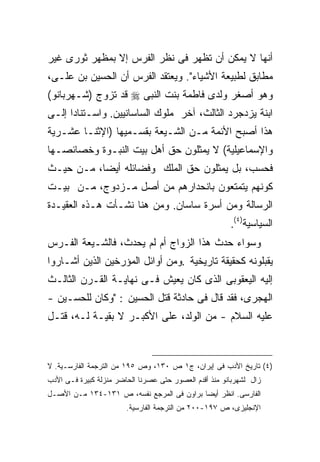 ‫ﺃﻨﻬﺎ ﻻ ﻴﻤﻜﻥ ﺃﻥ ﺘﻅﻬﺭ ﻓﻰ ﻨﻅﺭ ﺍﻟﻔﺭﺱ ﺇﻻ ﺒﻤﻅﻬﺭ ﺜﻭﺭﻯ ﻏﻴﺭ‬
‫ﻤﻁﺎﺒﻕ ﻟﻁﺒﻴﻌﺔ ﺍﻷﺸﻴﺎﺀ". ﻭﻴﻌﺘﻘﺩ ﺍﻟﻔﺭﺱ ﺃﻥ ﺍﻟﺤﺴﻴﻥ ﺒﻥ ﻋﻠـﻰ،‬
‫ﻭﻫﻭ ﺃﺼﻐﺭ ﻭﻟﺩﻯ ﻓﺎﻁﻤﺔ ﺒﻨﺕ ﺍﻟﻨﺒﻰ ‪ ‬ﻗﺩ ﺘﺯﻭﺝ )ﺸـﻬﺭﺒﺎﻨﻭ(‬
‫ﺍﺒﻨﺔ ﻴﺯﺩﺠﺭﺩ ﺍﻟﺜﺎﻟﺙ، ﺁﺨﺭ ﻤﻠﻭﻙ ﺍﻟﺴﺎﺴﺎﻨﻴﻴﻥ. ﻭﺍﺴـﺘﻨﺎﺩﺍ ﺇﻟـﻰ‬
‫ﻫﺫﺍ ﺃﺼﺒﺢ ﺍﻷﺌﻤﺔ ﻤـﻥ ﺍﻟﺸـﻴﻌﺔ ﺒﻘﺴـﻤﻴﻬﺎ )ﺍﻹﺜﻨـﺎ ﻋﺸـﺭﻴﺔ‬
‫ﻭﺍﻹﺴﻤﺎﻋﻴﻠﻴﺔ( ﻻ ﻴﻤﺜﻠﻭﻥ ﺤﻕ ﺃﻫل ﺒﻴﺕ ﺍﻟﻨﺒـﻭﺓ ﻭﺨﺼﺎﺌﺼـﻬﺎ‬
‫ﻓﺤﺴﺏ، ﺒل ﻴﻤﺜﻠﻭﻥ ﺤﻕ ﺍﻟﻤﻠﻙ ﻭﻓﻀﺎﺌﻠﻪ ﺃﻴﻀﺎ، ﻤـﻥ ﺤﻴـﺙ‬
‫ﻜﻭﻨﻬﻡ ﻴﺘﻤﺘﻌﻭﻥ ﺒﺎﻨﺤﺩﺍﺭﻫﻡ ﻤﻥ ﺃﺼل ﻤـﺯﺩﻭﺝ، ﻤـﻥ ﺒﻴـﺕ‬
‫ﺍﻟﺭﺴﺎﻟﺔ ﻭﻤﻥ ﺃﺴﺭﺓ ﺴﺎﺴﺎﻥ. ﻭﻤﻥ ﻫﻨﺎ ﻨﺸـﺄﺕ ﻫـﺫﻩ ﺍﻟﻌﻘﻴـﺩﺓ‬
                                                        ‫ﺍﻟﺴﻴﺎﺴﻴﺔ)٤(.‬
‫ﻭﺴﻭﺍﺀ ﺤﺩﺙ ﻫﺫﺍ ﺍﻟﺯﻭﺍﺝ ﺃﻡ ﻟﻡ ﻴﺤﺩﺙ، ﻓﺎﻟﺸـﻴﻌﺔ ﺍﻟﻔـﺭﺱ‬
‫ﻴﻘﺒﻠﻭﻨﻪ ﻜﺤﻘﻴﻘﺔ ﺘﺎﺭﻴﺨﻴﺔ .ﻭﻤﻥ ﺃﻭﺍﺌل ﺍﻟﻤﺅﺭﺨﻴﻥ ﺍﻟﺫﻴﻥ ﺃﺸـﺎﺭﻭﺍ‬
‫ﺇﻟﻴﻪ ﺍﻟﻴﻌﻘﻭﺒﻰ ﺍﻟﺫﻯ ﻜﺎﻥ ﻴﻌﻴﺵ ﻓـﻰ ﻨﻬﺎﻴـﺔ ﺍﻟﻘـﺭﻥ ﺍﻟﺜﺎﻟـﺙ‬
‫ﺍﻟﻬﺠﺭﻯ، ﻓﻘﺩ ﻗﺎل ﻓﻰ ﺤﺎﺩﺜﺔ ﻗﺘل ﺍﻟﺤﺴﻴﻥ : "ﻭﻜﺎﻥ ﻟﻠﺤﺴـﻴﻥ -‬
‫ﻋﻠﻴﻪ ﺍﻟﺴﻼﻡ - ﻤﻥ ﺍﻟﻭﻟﺩ، ﻋﻠﻰ ﺍﻷﻜﺒـﺭ ﻻ ﺒﻘﻴـﺔ ﻟـﻪ، ﻗﺘـل‬



‫)٤( ﺘﺎﺭﻴﺦ ﺍﻷﺩﺏ ﻓﻰ ﺇﻴﺭﺍﻥ، ﺝ١ ﺹ ٠٣١، ﻭﺹ ٥٩١ ﻤﻥ ﺍﻟﺘﺭﺠﻤﺔ ﺍﻟﻔﺎﺭﺴـﻴﺔ. ﻻ‬
‫ﺯﺍل ﻟﺸﻬﺭﺒﺎﻨﻭ ﻤﻨﺫ ﺃﻗﺩﻡ ﺍﻟﻌﺼﻭﺭ ﺤﺘﻰ ﻋﺼﺭﻨﺎ ﺍﻟﺤﺎﻀﺭ ﻤﻨﺯﻟﺔ ﻜﺒﻴﺭﺓ ﻓـﻰ ﺍﻷﺩﺏ‬
‫ﺍﻟﻔﺎﺭﺴﻰ. ﺍﻨﻅﺭ ﺃﻴ ‪‬ﺎ ﺒﺭﺍﻭﻥ ﻓﻰ ﺍﻟﻤﺭﺠﻊ ﻨﻔﺴﻪ، ﺹ ١٣١-٤٣١ ﻤـﻥ ﺍﻷﺼـل‬
                                           ‫ﻀ‬
                        ‫ﺍﻹﻨﺠﻠﻴﺯﻯ، ﺹ ٧٩١-٠٠٢ ﻤﻥ ﺍﻟﺘﺭﺠﻤﺔ ﺍﻟﻔﺎﺭﺴﻴﺔ.‬
 