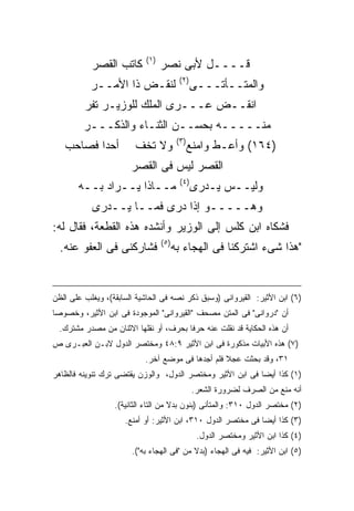 ‫) ١(‬
           ‫ﻜﺎﺘﺏ ﺍﻟﻘﺼﺭ‬              ‫ﻗــــل ﻷﺒﻰ ﻨﺼﺭ‬
                                            ‫) ٢(‬
           ‫ﻟﻨﻘـﺽ ﺫﺍ ﺍﻷﻤــﺭ‬                         ‫ﻭﺍﻟﻤﺘــﺄﺘـــﻰ‬
         ‫ﺍﻨﻘــﺽ ﻋـــﺭﻯ ﺍﻟﻤﻠﻙ ﻟﻠﻭﺯﻴـﺭ ﺘﻔﺭ‬
         ‫ﻤﻨـــــﻪ ﺒﺤﺴــﻥ ﺍﻟﺜﻨـﺎﺀ ﻭﺍﻟﺫﻜـــﺭ‬
                                           ‫) ٣(‬
   ‫ﺃﺤ ‪‬ﺍ ﻓﺼﺎﺤﺏ‬
          ‫ﺩ‬             ‫ﻭﻻ ﺘﺨﻑ‬                    ‫)٤٦١( ﻭﺃﻋـﻁ ﻭﺍﻤﻨﻊ‬
                       ‫ﺍﻟﻘﺼﺭ ﻟﻴﺱ ﻓﻰ ﺍﻟﻘﺼﺭ‬
                                            ‫) ٤(‬
       ‫ﻤــﺎﺫﺍ ﻴــﺭﺍﺩ ﺒــﻪ‬                          ‫ﻭﻟﻴــﺱ ﻴـﺩﺭﻯ‬
           ‫ﻭﻫـــــﻭ ﺇﺫﺍ ﺩﺭﻯ ﻓﻤــﺎ ﻴــﺩﺭﻯ‬
‫ﻓﺸﻜﺎﻩ ﺍﺒﻥ ﻜﻠﺱ ﺇﻟﻰ ﺍﻟﻭﺯﻴﺭ ﻭﺃﻨﺸﺩﻩ ﻫﺫﻩ ﺍﻟﻘﻁﻌﺔ، ﻓﻘﺎل ﻟﻪ:‬
                                   ‫) ٥(‬
  ‫ﻓﺸﺎﺭﻜﻨﻰ ﻓﻰ ﺍﻟﻌﻔﻭ ﻋﻨﻪ.‬                   ‫"ﻫﺫﺍ ﺸﻰﺀ ﺍﺸﺘﺭﻜﻨﺎ ﻓﻰ ﺍﻟﻬﺠﺎﺀ ﺒﻪ‬


‫)٦( ﺍﺒﻥ ﺍﻷﺜﻴﺭ: ﺍﻟﻘﻴﺭﻭﺍﻨﻰ )ﻭﺴﺒﻕ ﺫﻜﺭ ﻨﺼﻪ ﻓﻰ ﺍﻟﺤﺎﺸﻴﺔ ﺍﻟﺴﺎﺒﻘﺔ(، ﻭﻴﻐﻠﺏ ﻋﻠﻰ ﺍﻟﻅﻥ‬
‫ﺃﻥ "ﺩﺭﻭﺍﻨﻰ" ﻓﻰ ﺍﻟﻤﺘﻥ ﻤﺼﺤﻑ "ﺍﻟﻘﻴﺭﻭﺍﻨﻰ" ﺍﻟﻤﻭﺠﻭﺩﺓ ﻓﻰ ﺍﺒﻥ ﺍﻷﺜﻴﺭ، ﻭﺨﺼﻭﺼﺎ‬
  ‫ﺃﻥ ﻫﺫﻩ ﺍﻟﺤﻜﺎﻴﺔ ﻗﺩ ﻨﻘﻠﺕ ﻋﻨﻪ ﺤﺭ ﹰﺎ ﺒﺤﺭﻑ، ﺃﻭ ﻨﻘﻠﻬﺎ ﺍﻻﺜﻨﺎﻥ ﻤﻥ ﻤﺼﺩﺭ ﻤﺸﺘﺭﻙ.‬
                                        ‫ﻓ‬
‫)٧( ﻫﺫﻩ ﺍﻷﺒﻴﺎﺕ ﻤﺫﻜﻭﺭﺓ ﻓﻰ ﺍﺒﻥ ﺍﻷﺜﻴﺭ ٩:٨٤ ﻭﻤﺨﺘﺼﺭ ﺍﻟﺩﻭل ﻻﺒـﻥ ﺍﻟﻌﺒـﺭﻯ ﺹ‬
                           ‫١٣، ﻭﻗﺩ ﺒﺤﺜﺕ ﻋﺠﻼ ﻓﻠﻡ ﺃﺠﺩﻫﺎ ﻓﻰ ﻤﻭﻀﻊ ﺁﺨﺭ.‬
‫)١( ﻜﺫﺍ ﺃﻴ ‪‬ﺎ ﻓﻰ ﺍﺒﻥ ﺍﻷﺜﻴﺭ ﻭﻤﺨﺘﺼﺭ ﺍﻟﺩﻭل، ﻭﺍﻟﻭﺯﻥ ﻴﻘﺘﻀﻰ ﺘﺭﻙ ﺘﻨﻭﻴﻨﻪ ﻓﺎﻟﻅﺎﻫﺭ‬
                                                            ‫ﻀ‬
                                                   ‫ﺃﻨﻪ ﻤﻨﻊ ﻤﻥ ﺍﻟﺼﺭﻑ ﻟﻀﺭﻭﺭﺓ ﺍﻟﺸﻌﺭ.‬
                  ‫)٢( ﻤﺨﺘﺼﺭ ﺍﻟﺩﻭل ٠١٣: ﻭﺍﻟﻤﺘﺄﻨﻰ )ﺒﻨﻭﻥ ﺒﺩﻻ ﻤﻥ ﺍﻟﺘﺎﺀ ﺍﻟﺜﺎﻨﻴﺔ(.‬
                     ‫)٣( ﻜﺫﺍ ﺃﻴ ‪‬ﺎ ﻓﻰ ﻤﺨﺘﺼﺭ ﺍﻟﺩﻭل ٠١٣، ﺍﺒﻥ ﺍﻷﺜﻴﺭ: ﺃﻭ ﺃﻤﻨﻊ.‬
                                                              ‫ﻀ‬
                                                    ‫)٤( ﻜﺫﺍ ﺍﺒﻥ ﺍﻷﺜﻴﺭ ﻭﻤﺨﺘﺼﺭ ﺍﻟﺩﻭل.‬
                       ‫)٥( ﺍﺒﻥ ﺍﻷﺜﻴﺭ: ﻓﻴﻪ ﻓﻰ ﺍﻟﻬﺠﺎﺀ )ﺒﺩﻻ ﻤﻥ "ﻓﻰ ﺍﻟﻬﺠﺎﺀ ﺒﻪ"(.‬
 