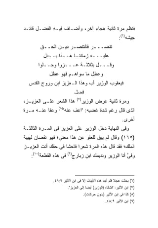 ‫ﻓﻨﻅﻡ ﻤﺭﺓ ﺜﺎﻨﻴﺔ ﻫﺠﺎﺀ ﺁﺨﺭ، ﻭﺃﻀـﺎﻑ ﻓﻴـﻪ ﺍﻟﻔﻀـل ﻗﺎﺌـﺩ‬
                                                                 ‫ﺠﻴﺸﻪ)٦(:‬
        ‫ﺘﻨﺼـــﺭ ﻓﺎﻟﺘﻨﺼـﺭ ﺩﻴـﻥ ﺍﻟﺤــﻕ‬
         ‫ﻋﻠﻴـــﻪ ﺯﻤﺎﻨﻨـﺎ ﻫــﺫﺍ ﻴــﺩل‬
       ‫ﻭﻗـــل ﺒﺜﻼﺜـﺔ ﻋـــﺯﻭﺍ ﻭﺠــﻠﻭﺍ‬
            ‫ﻭﻋﻁل ﻤﺎ ﺴﻭﺍﻫـﻡ ﻓﻬﻭ ﻋﻁل‬
  ‫ﻓﻴﻌﻘﻭﺏ ﺍﻟﻭﺯﻴﺭ ﺃﺏ ﻭﻫﺫﺍ ﺍﻟـﻌﺯﻴﺯ ﺍﺒﻥ ﻭﺭﻭﺡ ﺍﻟﻘﺩﺱ‬
                                  ‫ﻓﻀل‬
                                   ‫) ٧(‬
‫ﻫﺫﺍ ﺍﻟﺸﻌﺭ ﻋﻠـﻰ ﺍﻟﻌﺯﻴـﺯ،‬                   ‫ﻭﻤﺭﺓ ﺜﺎﻨﻴﺔ ﻋﺭﺽ ﺍﻟﻭﺯﻴﺭ‬
                 ‫) ٨(‬
‫ﻭﻋﻔﺎ ﻋﻨـﻪ ﻤـﺭﺓ‬          ‫ﺍﻟﺫﻯ ﻗﺎل ﺭﻏﻡ ﺸﺩﺓ ﻏﻀﺒﻪ: "ﺍﻋﻑ ﻋﻨﻪ"‬
                                                                   ‫ﺃﺨﺭﻯ.‬
‫ﻭﻓﻰ ﺍﻟﻨﻬﺎﻴﺔ ﺩﺨل ﺍﻟﻭﺯﻴﺭ ﻋﻠﻰ ﺍﻟﻌﺯﻴﺯ ﻓﻰ ﺍﻟﻤـﺭﺓ ﺍﻟﺜﺎﻟﺜـﺔ‬
‫)٥٦١( ﻭﻗﺎل ﻟﻡ ﻴﺒﻕ ﻟﻠﻌﻔﻭ ﻋﻥ ﻫﺫﺍ ﻤﻌﻨﻰ؛ ﻓﻬﻭ ﻨﻘﺼﺎﻥ ﻟﻬﻴﺒﺔ‬
‫ﺍﻟﻤﻠﻙ؛ ﻓﻘﺩ ﻗﺎل ﻫﺫﻩ ﺍﻟﻤﺭﺓ ﺸﻌ ‪‬ﺍ ﻓﺎﺤﺸﺎ ﻓﻰ ﺤﻘﻙ ﺃﻨﺕ ﺍﻟﻌﺯﻴـﺯ‬
                          ‫ﺭ‬
   ‫ﻓﻰ ﻫﺫﻩ ﺍﻟﻘﻁﻌﺔ)٠١(:‬     ‫) ٩(‬
                                 ‫ﻭﻓﻰ ﺃﻨﺎ ﺍﻟﻭﺯﻴﺭ ﻭﻨﺩﻴﻤﻙ ﺍﺒﻥ ﺯﺒﺎﺭﺝ‬
                                                             ‫ﱠ‬



              ‫)٦( ﺒﺤﺜﺕ ﻋﺠﻼ ﻓﻠﻡ ﺃﺠﺩ ﻫﺫﻩ ﺍﻷﺒﻴﺎﺕ ﺇﻻ ﻓﻰ ﺍﺒﻥ ﺍﻷﺜﻴﺭ ٩:٨٤.‬
                          ‫)٧( ﺍﺒﻥ ﺍﻷﺜﻴﺭ: "ﻓﺸﻜﺎﻩ )ﺍﻟﻭﺯﻴﺭ( ﺃﻴ ‪‬ﺎ ﺇﻟﻰ ﺍﻟﻌﺯﻴﺯ".‬
                                        ‫ﻀ‬
                                          ‫)٨( ﻜﺫﺍ ﻓﻰ ﺍﺒﻥ ﺍﻷﺜﻴﺭ )ﺒﺩﻭﻥ ﺤﺭﻜﺎﺕ(.‬
                                                        ‫)٩( ﺍﺒﻥ ﺍﻷﺜﻴﺭ ٩:٨٤.‬
 