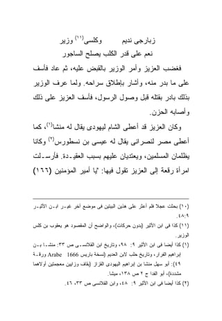 ‫)١١(‬
                ‫ﻭﺯﻴﺭ‬          ‫ﻭﻜﻠﺴﻰ‬         ‫ﺯﺒﺎﺭﺠﻰ ﻨﺩﻴﻡ‬
                 ‫ﻨﻌﻡ ﻋﻠﻰ ﻗﺩﺭ ﺍﻟﻜﻠﺏ ﻴﺼﻠﺢ ﺍﻟﺴﺎﺠﻭﺭ‬
‫ﻓﻐﻀﺏ ﺍﻟﻌﺯﻴﺯ ﻭﺃﻤﺭ ﺍﻟﻭﺯﻴﺭ ﺒﺎﻟﻘﺒﺽ ﻋﻠﻴﻪ، ﺜﻡ ﻋﺎﺩ ﻓﺄﺴﻑ‬
‫ﻋﻠﻰ ﻤﺎ ﺒﺩﺭ ﻤﻨﻪ، ﻭﺃﺸﺎﺭ ﺒﺈﻁﻼﻕ ﺴﺭﺍﺤﻪ. ﻭﻟﻤﺎ ﻋﺭﻑ ﺍﻟﻭﺯﻴﺭ‬
‫ﺒﺫﻟﻙ ﺒﺎﺩﺭ ﺒﻘﺘﻠﻪ ﻗﺒل ﻭﺼﻭل ﺍﻟﺭﺴﻭل، ﻓﺄﺴﻑ ﺍﻟﻌﺯﻴﺯ ﻋﻠﻰ ﺫﻟﻙ‬
                                                         ‫ﻭﺃﺼﺎﺒﻪ ﺍﻟﺤﺯﻥ.‬
‫ﻭﻜﺎﻥ ﺍﻟﻌﺯﻴﺯ ﻗﺩ ﺃﻋﻁﻰ ﺍﻟﺸﺎﻡ ﻟﻴﻬﻭﺩﻯ ﻴﻘﺎل ﻟﻪ ﻤﻨﺸﺎ)١(، ﻜﻤﺎ‬
        ‫) ٢(‬
‫ﻭﻜﺎﻨﺎ‬          ‫ﺃﻋﻁﻰ ﻤﺼﺭ ﻟﻨﺼﺭﺍﻨﻰ ﻴﻘﺎل ﻟﻪ ﻋﻴﺴﻰ ﺒﻥ ﻨﺴﻁﻭﺭﺱ‬
‫ﻴﻅﻠﻤﺎﻥ ﺍﻟﻤﺴﻠﻤﻴﻥ، ﻭﻴﻌﺘﺩﻴﺎﻥ ﻋﻠﻴﻬﻡ ﺒﺴﺒﺏ ﺍﻟﻌﻘﻴـﺩﺓ. ﻓﺄﺭﺴـﻠﺕ‬
‫ﺍﻤﺭﺃﺓ ﺭﻗﻌﺔ ﺇﻟﻰ ﺍﻟﻌﺯﻴﺯ ﺘﻘﻭل ﻓﻴﻬﺎ: "ﻴﺎ ﺃﻤﻴﺭ اﻟﻤﺅﻤﻨﻴﻥ )٦٦١(‬



‫)٠١( ﺒﺤﺜﺕ ﻋﺠﻼ ﻓﻠﻡ ﺃﻋﺜﺭ ﻋﻠﻰ ﻫﺫﻴﻥ ﺍﻟﺒﻴﺘﻴﻥ ﻓﻰ ﻤﻭﻀﻊ ﺁﺨﺭ ﻏﻴـﺭ ﺍﺒـﻥ ﺍﻷﺜﻴـﺭ‬
                                                                     ‫٩:٨٤.‬
‫)١١( ﻜﺫﺍ ﻓﻰ ﺍﺒﻥ ﺍﻷﺜﻴﺭ )ﺒﺩﻭﻥ ﺤﺭﻜﺎﺕ(، ﻭﺍﻟﻭﺍﻀﺢ ﺃﻥ ﺍﻟﻤﻘﺼﻭﺩ ﻫﻭ ﻴﻌﻘﻭﺏ ﺒﻥ ﻜﻠﺱ‬
                                                                     ‫ﺍﻟﻭﺯﻴﺭ.‬
‫)١( ﻜﺫﺍ ﺃﻴ ‪‬ﺎ ﻓﻰ ﺍﺒﻥ ﺍﻷﺜﻴﺭ ٩: ٨٩، ﻭﺘﺎﺭﻴﺦ ﺍﺒﻥ ﺍﻟﻘﻼﻨﺴـﻰ ﺹ ٣٣: ﻤﻨﺸـﺎ ﺒـﻥ‬
                                                         ‫ﻀ‬
‫ﺇﺒﺭﺍﻫﻴﻡ ﺍﻟﻔﺭﺍﺭ، ﻭﺘﺎﺭﻴﺦ ﺤﻠﺏ ﻻﺒﻥ ﺍﻟﻌﺩﻴﻡ )ﻨﺴﺨﺔ ﺒﺎﺭﻴﺱ 6661 ‪ Arabe‬ﻭﺭﻗـﺔ‬
‫٩٤(: ﺃﺒﻭ ﺴﻬل ﻤﻨﺸﺎ ﺒﻥ ﺇﺒﺭﺍﻫﻴﻡ ﺍﻟﻴﻬﻭﺩﻯ ﺍﻟﻘﺯﺍﺯ )ﺒﻘﺎﻑ ﻭﺯﺍﻴﻴﻥ ﻤﻌﺠﻤﺘﻴﻥ ﺃﻭﻻﻫﻤﺎ‬
                                      ‫ﻤﺸﺩﺩﺓ(، ﺃﺒﻭ ﺍﻟﻔﺩﺍ ﺝ ٢ ﺹ ٨٣١، ﻤﻴﺸﺎ.‬
                 ‫)٢( ﻜﺫﺍ ﺃﻴ ‪‬ﺎ ﻓﻰ ﺍﺒﻥ ﺍﻷﺜﻴﺭ ٩: ٨٤، ﻭﺍﺒﻥ ﺍﻟﻘﻼﻨﺴﻰ ﺹ ٣٣، ٦٤.‬
                                                             ‫ﻀ‬
 