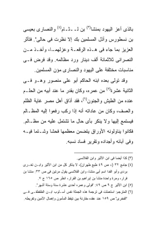 ‫) ٤(‬                ‫) ٣(‬
‫ﻭﺍﻟﻨﺼﺎﺭﻯ ﺒﻌﻴﺴﻰ‬               ‫ﺒﻥ ﻟــﺜـﺎﻡ‬          ‫ﺒﺎﻟﺫﻯ ﺃﻋﺯ ﺍﻟﻴﻬﻭﺩ ﺒﻤﻨﺸﺎ‬
‫ﺒﻥ ﻨﺴﻁﻭﺭﺱ ﻭﺃﺫل ﺍﻟﻤﺴﻠﻤﻴﻥ ﺒﻙ ﺇﻻ ﻨﻅﺭﺕ ﻓﻰ ﺤﺎﻟﻰ". ﻓﺘﺄﺜﺭ‬
‫ﺍﻟﻌﺯﻴﺯ ﺒﻤﺎ ﺠﺎﺀ ﻓﻰ ﻫـﺫﻩ ﺍﻟﺭﻗﻌـﺔ ﻭﻋﺯﻟﻬﻤـﺎ، ﻭﺃﺨـﺫ ﻤـﻥ‬
‫ﺍﻟﻨﺼﺭﺍﻨﻰ ﺜﻼﺜﻤﺎﺌﺔ ﺃﻟﻑ ﺩﻴﻨﺎﺭ ﻭﺭﺩ ﻤﻅﺎﻟﻤﻪ. ﻭﻗﺩ ﻓﺭﺽ ﻓـﻰ‬
       ‫ﻤﻨﺎﺴﺒﺎﺕ ﻤﺨﺘﻠﻔﺔ ﻋﻠﻰ ﺍﻟﻴﻬﻭﺩ ﻭﺍﻟﻨﺼﺎﺭﻯ ﻤﺅﻥ ﺍﻟﻤﺴﻠﻤﻴﻥ.‬
‫ﻭﻗﺩ ﺘﻭﻟﻰ ﺒﻌﺩﻩ ﺍﺒﻨﻪ ﺍﻟﺤﺎﻜﻡ ﺃﺒﻭ ﻋﻠﻰ ﻤﻨﺼﻭﺭ ﻭﻫـﻭ ﻓـﻰ‬
                                                         ‫) ٥(‬
‫ﻤﻥ ﻋﻤﺭﻩ، ﻭﻜﺎﻥ ﺒﻘﺩﺭ ﻤﺎ ﻋﻨﺩ ﺃﺒﻴﻪ ﻤﻥ ﺍﻟﺤﻠـﻡ‬                        ‫ﺍﻟﺜﺎﻨﻴﺔ ﻋﺸﺭﺓ‬
‫ﻋﻨﺩﻩ ﻤﻥ ﺍﻟﻁﻴﺵ ﻭﺍﻟﺠﻨﻭﻥ)٦(، ﻓﻘﺩ ﺃﺫﺍﻕ ﺃﻫل ﻤﺼﺭ ﻏﺎﻴﺔ ﺍﻟﻅﻠﻡ‬
‫ﻭﺍﻟﻌﺴﻑ، ﻭﻜﺎﻥ ﻤﻥ ﻋﺎﺩﺍﺘﻪ ﺃﻨﻪ ﺇﺫﺍ ﺭﻜﺏ ﺭﻓﻌﻭﺍ ﺇﻟﻴﻪ ﺍﻟﻤﻅـﺎﻟﻡ‬
‫ﻓﻴﺴﺘﻤﻊ ﺇﻟﻴﻬﺎ ﻭﻻ ﻴﻨﻜﺭ ﺒﺄﻯ ﺤﺎل ﻤﺎ ﺘﺸﺘﻤل ﻋﻠﻴﻪ ﻤﻥ ﻤﻅـﺎﻟﻡ.‬
‫ﻓﻜﺎﻨﻭﺍ ﻴﻨﺎﻭﻟﻭﻨﻪ ﺍﻷﻭﺭﺍﻕ ﻴﺘﻀﻤﻥ ﻤﻌﻅﻤﻬﺎ ﻓﺤﺸﺎ وﺸـﺘﻤﺎ ﻓﻴـﻪ‬
                              ‫ﻭﻓﻰ ﺁﺒﺎﺌﻪ ﻭﺃﺠﺩﺍﺩﻩ ﻭﺘﻘﺭﻴﺭ ﻓﺴﺎﺩ ﻨﺴﺒﻪ.‬

                                   ‫)٣( ﻜﺫﺍ ﺃﻴ ‪‬ﺎ ﻓﻰ ﺍﺒﻥ ﺍﻷﺜﻴﺭ ﻭﺍﺒﻥ ﺍﻟﻘﻼﻨﺴﻰ.‬
                                                               ‫ﻀ‬
‫)٤( ﺠﺎﻤﻊ ٢٣ )= ﺹ ٩٤ ﻁﺒﻊ ﻁﻬﺭﺍﻥ(، ﻻ ﻴﺫﻜﺭ ﻜل ﻤﻥ ﺍﺒﻥ ﺍﻷﺜﻴﺭ ﻭﺍﺒـﻥ ﺘﻐـﺭﻯ‬
‫ﺒﺭﺩﻯ ﻭﺃﺒﻭ ﺍﻟﻔﺩﺍ ﺍﺴﻡ ﺃﺒﻰ ﻤﻨﺸﺎ، ﻭﺍﺒﻥ ﺍﻟﻘﻼﻨﺴﻰ ﻴﻘﻭل ﻤﺭﺘﻴﻥ ﻓﻰ ﺹ ٣٣: ﻤﻨﺸﺎ ﺒﻥ‬
         ‫ﻓﺭﺍﺭ، ﻭﻤﺭﺓ ﻭﺍﺤﺩﺓ ﻤﻨﺸﺎ ﺒﻥ ﺇﺒﺭﺍﻫﻴﻡ ﺒﻥ ﺍﻟﻔﺭﺍﺭ، ﺍﻨﻅﺭ ﺹ ٥٦١ ﺝ ٧.‬
        ‫)٥( ﺍﺒﻥ ﺍﻷﺜﻴﺭ ﺝ ٩ ﺹ ٩٤: "ﻓﻭﻟﻰ ﻭﻋﻤﺭﻩ ﺃﺤﺩﻯ ﻋﺸﺭﺓ ﺴﻨﺔ ﻭﺴﺘﺔ ﺃﺸﻬﺭ".‬
‫)٦( ﺍﻟﻤﺘﺭﺠﻡ: ﺍﺴﺘﻌﻤﻠﺕ ﻓﻰ ﺘﺭﺠﻤﺔ ﻫﺫﻩ ﺍﻟﺠﻤﻠﺔ ﻨﻔﺱ ﺃﺴـﻠﻭﺏ ﺍﺒـﻥ ﺍﻟﻁﻘﻁﻘـﻰ ﻓـﻰ‬
‫"ﺍﻟﻔﺨﺭﻯ" ﺹ ٩٥١ ﻋﻨﺩ ﻋﻘﺩﻩ ﻤﻘﺎﺭﻨﺔ ﺒﻴﻥ ﺘﻴﻘﻅ ﺍﻟﻤﺄﻤﻭﻥ ﻭﺇﻫﻤﺎل ﺍﻷﻤﻴﻥ ﻭﺘﻔﺭﻴﻁﻪ.‬
 