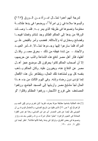 ‫ﻟﺩﺭﺠﺔ ﺃﻨﻬﻡ ﺃﻋﺩﻭﺍ ﺘﻤﺜـﺎل ﺍﻤـﺭﺃﺓ ﻤـﻥ ﺍﻟـﻭﺭﻕ )٧٦١(‬
‫ﻭﺃﻟﺒﺴﻭﻫﺎ ﻤﻼﺀﺓ ﻓﻰ ﺯﻯ ﺍﻤﺭﺃﺓ)١(، ﻭﻭﻀﻌﻭﺍ ﻓﻰ ﻴﺩﻫﺎ ﻅﻼﻤـﺔ‬
‫ﻤﺨﺘﻭﻤﺔ ﻭﻨﺼﺒﻭﻫﺎ ﻓﻰ ﻁﺭﻴﻘﻪ ﺍﻟﺫﻯ ﻴﻤﺭ ﺒـﻪ. ﻓﻠﻤـﺎ ﻭﺼـﻠﺕ‬
‫ﺍﻟﻭﺭﻗﺔ ﻤﻥ ﻴﺩﻫﺎ ﺇﻟﻰ ﺍﻟﺤﺎﻜﻡ ﺍﻟﻅﺎﻟﻡ ﻭﺠﺩ ﺸﺘﺎﺌﻡ ﻭﻓﺤ ﹰﺎ ﻗﺒﻴ ‪‬ـﺎ‬
  ‫ﺸ ﺤ‬
‫ﻭﻓﻀﺎﺌﺢ ﻭﻤﺨﺎﺯﻯ ﻟﻪ ﻭﻷﺴﻼﻓﻪ. ﻓﻐﻀﺏ ﻭﺃﻤﺭ ﺒﺎﻟﻘﺒﺽ ﻋﻠـﻰ‬
‫ﺍﻟﻤﺭﺃﺓ، ﻓﻠﻤﺎ ﺴﺎﺭﻋﻭﺍ ﺇﻟﻴﻬﺎ ﻭﺠـﺩﻭﻫﺎ ﺘﻤﺜـﺎﻻ. ﻓـﺄﻤﺭ ﺍﻟﻌﺒﻴـﺩ‬
‫ﻭﺍﻷﺠﻨﺎﺩ – ﻤﻥ ﺸﺩﺓ ﻏﻴﻅﻪ ﻤﻥ ﺫﻟﻙ - ﺒﺤﺭﻕ ﻤﺼـﺭ ﻭﻗﺘـل‬
‫ﺃﻫﻠﻬﺎ، ﻓﺜﺎﺭ ﺃﻫل ﻤﺼﺭ ﻟﺩﻓﻊ ﻫﺫﻩ ﺍﻟﺸﻨﺎﻋﺔ ﻭﺍﻟﺫﺏ ﻋﻥ ﺤﺭﻴﻤﻬﻡ،‬
‫ﺇﻻ ﺃﻥ ﺃﺼﺤﺎﺏ ﺍﻟﺤﺎﻜﻡ ﻜﺎﻨﻭﺍ ﻴﺤﺭﻗﻭﻥ ﻜل ﻤﻭﻀﻊ ﻋﺠﺯ ﺃﻫـل‬
‫ﻤﺼﺭ ﻋﻥ ﺍﻟﺩﻓﺎﻉ ﻋﻨﻪ، ﻭﻴﻐﻴﺭﻭﻥ ﻋﻠﻴﻪ. ﻭﻜﺎﻥ ﺍﻟﺤﺎﻜﻡ ﻴـﺫﻫﺏ‬
‫ﺒﻨﻔﺴﻪ ﻜل ﻴﻭﻡ ﻟﻤﺸﺎﻫﺩﺓ ﺘﻠﻙ ﺍﻟﺤﺎل، ﻭﻴﺘﻅﺎﻫﺭ ﺒﺄﻥ ﻫﺫﻩ ﺍﻷﻓﻌﺎل‬
‫ﺇﻨﻤﺎ ﺘﺅﺩﻯ ﺩﻭﻥ ﺭﻀﺎﻩ ﻭﺇﺫﻨﻪ. ﻭﻓﻰ ﺍﻟﻴﻭﻡ ﺍﻟﺜﺎﻟﺙ ﻤﻥ ﺒﺩﺀ ﻫـﺫﺍ‬
‫ﺍﻟﺤﺎل ﻟﺠﺄ ﻤﺸﺎﻴﺦ ﻤﺼﺭ ﻭﺃﺭﺒﺎﺒﻬﺎ ﺇﻟﻰ ﺍﻟﻤﺴﺠﺩ ﺍﻟﺠﺎﻤﻊ، ﻭﺭﻓﻌﻭﺍ‬
‫ﺍﻟﻤﺼﺎﺤﻑ ﻋﻠﻰ ﻓﺭﻭﻉ ﺍﻷﺸﺠﺎﺭ، ﻭﺭﻓﻌﻭﺍ ﺍﻟﻤﻅﺎﻟﻡ ﻭﻗﺎﻟﻭﺍ: "ﻟﻭ‬


‫)١( ﻫﺫﻩ ﺍﻟﺤﻜﺎﻴﺔ ﺒﺘﻤﺎﻤﻬﺎ ﻤﻁﺎﺒﻘﺔ ﺤﺭ ﹰﺎ ﺒﺤﺭﻑ ﺘﻘﺭﻴ ‪‬ﺎ ﻻﺒﻥ ﺘﻐﺭﻯ ﺒﺭﺩﻯ )ﻓﻰ ﺍﻟﻨﺠـﻭﻡ‬
                           ‫ﺒ‬            ‫ﻓ‬
‫ﺍﻟﺯﺍﻫﺭﺓ( )ﺝ ٢ ﺹ ٦٦( ﺍﻟﺫﻯ ﻨﻘﻠﻬﺎ ﻤﻥ ﺘﺎﺭﻴﺦ ﺍﻟﺼﺎﺒﻰ، ﻭﺍﻻﺤﺘﻤﺎل ﻗﻭﻯ ﻓـﻰ ﺃﻥ‬
‫ﺍﻟﺠﻭﻴﻨﻰ ﻨﻘل ﺃﻴ ‪‬ﺎ ﻋﻥ ﻨﻔﺱ ﺍﻟﻤﺼﺩﺭ ﺃﻯ ﻋﻥ ﺍﺒﻥ ﺍﻟﺼﺎﺒﻰ، ﻭﻫﺫﺍ ﻫﻭ ﻨﺹ ﺍﻟﻔﻘﺭﺓ‬
                                                   ‫ﻀ‬
‫ﺍﻟﻤﻌﺎﺩﻟﺔ ﻓﻰ ﺍﻟﻨﺠﻭﻡ ﺍﻟﺯﺍﻫﺭﺓ: "ﻋﻤﻠﻭﺍ ﺘﻤﺜﺎل ﺍﻤﺭﺃﺓ ﻤـﻥ ﻗـﺭﺍﻁﻴﺱ ﺒﺨـﻑ ﻭﺇﺯﺍﺭ‬
‫ﻭﻨﺼﺒﻭﻫﺎ ﻓﻰ ﺒﻌﺽ ﺍﻟﻁﺭﻕ، ﻭﺘﺭﻜﻭﺍ ﻓﻰ ﻴﺩﻫﺎ ﺭﻗﻌﺔ ﻜﺄﻨﻬﺎ ﻅﻼﻤﺔ". ﺍﻨﻅﺭ ﺃﻴ ‪‬ﺎ ﺍﺒﻥ‬
     ‫ﻀ‬
                                                  ‫ﺍﻷﺜﻴﺭ ٩: ٨٤، ٠٣١.‬
 