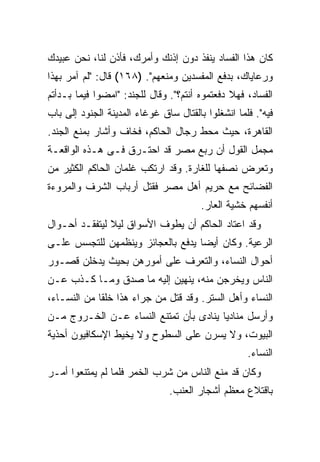 ‫ﻜﺎﻥ ﻫﺫﺍ ﺍﻟﻔﺴﺎﺩ ﻴﻨﻔﺫ ﺩﻭﻥ ﺇﺫﻨﻙ ﻭﺃﻤﺭﻙ، ﻓﺄﺫﻥ ﻟﻨﺎ، ﻨﺤﻥ ﻋﺒﻴﺩﻙ‬
‫ﻭﺭﻋﺎﻴﺎﻙ، ﺒﺩﻓﻊ ﺍﻟﻤﻔﺴﺩﻴﻥ ﻭﻤﻨﻌﻬﻡ". )٨٦١( ﻗﺎل: "ﻟﻡ ﺁﻤﺭ ﺒﻬﺫﺍ‬
‫ﺍﻟﻔﺴﺎﺩ، ﻓﻬﻼ ﺩﻓﻌﺘﻤﻭﻩ ﺃﻨﺘﻡ؟". ﻭﻗﺎل ﻟﻠﺠﻨﺩ: "ﺍﻤﻀﻭﺍ ﻓﻴﻤﺎ ﺒـﺩﺃﺘﻡ‬
‫ﻓﻴﻪ". ﻓﻠﻤﺎ ﺍﻨﺸﻐﻠﻭﺍ ﺒﺎﻟﻘﺘﺎل ﺴﺎﻕ ﻏﻭﻏﺎﺀ ﺍﻟﻤﺩﻴﻨﺔ ﺍﻟﺠﻨﻭﺩ ﺇﻟﻰ ﺒﺎﺏ‬
‫ﺍﻟﻘﺎﻫﺭﺓ، ﺤﻴﺙ ﻤﺤﻁ ﺭﺠﺎل ﺍﻟﺤﺎﻜﻡ، ﻓﺨﺎﻑ ﻭﺃﺸﺎﺭ ﺒﻤﻨﻊ ﺍﻟﺠﻨﺩ.‬
‫ﻤﺠﻤل ﺍﻟﻘﻭل ﺃﻥ ﺭﺒﻊ ﻤﺼﺭ ﻗﺩ ﺍﺤﺘـﺭﻕ ﻓـﻰ ﻫـﺫﻩ ﺍﻟﻭﺍﻗﻌـﺔ‬
‫ﻭﺘﻌﺭﺽ ﻨﺼﻔﻬﺎ ﻟﻠﻐﺎﺭﺓ. ﻭﻗﺩ ﺍﺭﺘﻜﺏ ﻏﻠﻤﺎﻥ ﺍﻟﺤﺎﻜﻡ ﺍﻟﻜﺜﻴﺭ ﻤﻥ‬
‫ﺍﻟﻔﻀﺎﺌﺢ ﻤﻊ ﺤﺭﻴﻡ ﺃﻫل ﻤﺼﺭ ﻓﻘﺘل ﺃﺭﺒﺎﺏ ﺍﻟﺸﺭﻑ ﻭﺍﻟﻤﺭﻭﺀﺓ‬
                                        ‫ﺃﻨﻔﺴﻬﻡ ﺨﺸﻴﺔ ﺍﻟﻌﺎﺭ.‬
‫ﻭﻗﺩ ﺍﻋﺘﺎﺩ ﺍﻟﺤﺎﻜﻡ ﺃﻥ ﻴﻁﻭﻑ ﺍﻷﺴﻭﺍﻕ ﻟﻴﻼ ﻟﻴﺘﻔﻘـﺩ ﺃﺤـﻭﺍل‬
‫ﺍﻟﺭﻋﻴﺔ. ﻭﻜﺎﻥ ﺃﻴ ‪‬ﺎ ﻴﺩﻓﻊ ﺒﺎﻟﻌﺠﺎﺌﺯ ﻭﻴﻨﻅﻤﻬﻥ ﻟﻠﺘﺠﺴﺱ ﻋﻠـﻰ‬
                                   ‫ﻀ‬
‫ﺃﺤﻭﺍل ﺍﻟﻨﺴﺎﺀ، ﻭﺍﻟﺘﻌﺭﻑ ﻋﻠﻰ ﺃﻤﻭﺭﻫﻥ ﺒﺤﻴﺙ ﻴﺩﺨﻠﻥ ﻗﺼـﻭﺭ‬
‫ﺍﻟﻨﺎﺱ ﻭﻴﺨﺭﺠﻥ ﻤﻨﻪ، ﻴﻨﻬﻴﻥ ﺇﻟﻴﻪ ﻤﺎ ﺼﺩﻕ ﻭﻤـﺎ ﻜـﺫﺏ ﻋـﻥ‬
‫ﺍﻟﻨﺴﺎﺀ ﻭﺃﻫل ﺍﻟﺴﺘﺭ. ﻭﻗﺩ ﻗﺘل ﻤﻥ ﺠﺭﺍﺀ ﻫﺫﺍ ﺨﻠ ﹰﺎ ﻤﻥ ﺍﻟﻨﺴـﺎﺀ،‬
             ‫ﻘ‬
‫ﻭﺃﺭﺴل ﻤﻨﺎﺩ ‪‬ﺎ ﻴﻨﺎﺩﻯ ﺒﺄﻥ ﺘﻤﺘﻨﻊ ﺍﻟﻨﺴﺎﺀ ﻋـﻥ ﺍﻟﺨـﺭﻭﺝ ﻤـﻥ‬
                                        ‫ﻴ‬
‫ﺍﻟﺒﻴﻭﺕ، ﻭﻻ ﻴﺴﺭﻥ ﻋﻠﻰ ﺍﻟﺴﻁﻭﺡ ﻭﻻ ﻴﺨﻴﻁ ﺍﻹﺴﻜﺎﻓﻴﻭﻥ ﺃﺤﺫﻴﺔ‬
                                                    ‫ﺍﻟﻨﺴﺎﺀ.‬
‫ﻭﻜﺎﻥ ﻗﺩ ﻤﻨﻊ ﺍﻟﻨﺎﺱ ﻤﻥ ﺸﺭﺏ ﺍﻟﺨﻤﺭ ﻓﻠﻤﺎ ﻟﻡ ﻴﻤﺘﻨﻌﻭﺍ ﺃﻤـﺭ‬
                               ‫ﺒﺎﻗﺘﻼﻉ ﻤﻌﻅﻡ ﺃﺸﺠﺎﺭ ﺍﻟﻌﻨﺏ.‬
 