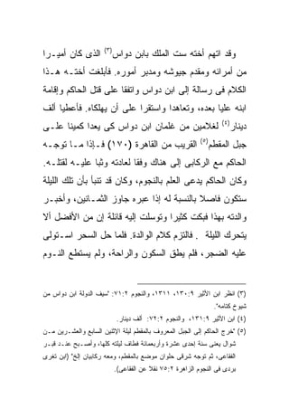 ‫) ٣(‬
‫ﺍﻟﺫﻯ ﻜﺎﻥ ﺃﻤﻴـ ‪‬ﺍ‬
 ‫ﺭ‬                           ‫ﻭﻗﺩ ﺍﺘﻬﻡ ﺃﺨﺘﻪ ﺴﺕ ﺍﻟﻤﻠﻙ ﺒﺎﺒﻥ ﺩﻭﺍﺱ‬
‫ﻤﻥ ﺃﻤﺭﺍﺌﻪ ﻭﻤﻘﺩﻡ ﺠﻴﻭﺸﻪ ﻭﻤﺩﺒﺭ ﺃﻤﻭﺭﻩ. ﻓﺄﺒﻠﻐﺕ ﺃﺨﺘـﻪ ﻫـﺫﺍ‬
‫ﺍﻟﻜﻼﻡ ﻓﻰ ﺭﺴﺎﻟﺔ ﺇﻟﻰ ﺍﺒﻥ ﺩﻭﺍﺱ ﻭﺍﺘﻔﻘﺎ ﻋﻠﻰ ﻗﺘل ﺍﻟﺤﺎﻜﻡ ﻭﺇﻗﺎﻤﺔ‬
‫ﺍﺒﻨﻪ ﻋﻠﻴﺎ ﺒﻌﺩﻩ، ﻭﺘﻌﺎﻫﺩﺍ ﻭﺍﺴﺘﻘﺭﺍ ﻋﻠﻰ ﺃﻥ ﻴﻬﻠﻜﺎﻩ. ﻓﺄﻋﻁﻴﺎ ﺃﻟﻑ‬
                                                                      ‫) ٤(‬
‫ﻟﻐﻼﻤﻴﻥ ﻤﻥ ﻏﻠﻤﺎﻥ ﺍﺒﻥ ﺩﻭﺍﺱ ﻜﻰ ﻴﻌﺩﺍ ﻜﻤﻴ ﹰﺎ ﻋﻠـﻰ‬
      ‫ﻨ‬                                                                      ‫ﺩﻴﻨﺎﺭ‬
                                                            ‫) ٥(‬
‫ﺍﻟﻘﺭﻴﺏ ﻤﻥ ﺍﻟﻘﺎﻫﺭﺓ )٠٧١( ﻓـﺈﺫﺍ ﻤـﺎ ﺘﻭﺠـﻪ‬                            ‫ﺠﺒل ﺍﻟﻤﻘﻁﻡ‬
‫ﺍﻟﺤﺎﻜﻡ ﻤﻊ ﺍﻟﺭﻜﺎﺒﻰ ﺇﻟﻰ ﻫﻨﺎﻙ ﻭﻓ ﹰﺎ ﻟﻌﺎﺩﺘﻪ ﻭﺜﺒﺎ ﻋﻠﻴـﻪ ﻟﻘﺘﻠـﻪ.‬
                           ‫ﻘ‬
‫ﻭﻜﺎﻥ ﺍﻟﺤﺎﻜﻡ ﻴﺩﻋﻰ ﺍﻟﻌﻠﻡ ﺒﺎﻟﻨﺠﻭﻡ، ﻭﻜﺎﻥ ﻗﺩ ﺘﻨﺒﺄ ﺒﺄﻥ ﺘﻠﻙ ﺍﻟﻠﻴﻠﺔ‬
‫ﺴﺘﻜﻭﻥ ﻓﺎﺼﻼ ﺒﺎﻟﻨﺴﺒﺔ ﻟﻪ ﺇﺫﺍ ﻋﺒﺭﻩ ﺠﺎﻭﺯ ﺍﻟﺜﻤـﺎﻨﻴﻥ، ﻭﺃﺨﺒـﺭ‬
‫ﻭﺍﻟﺩﺘﻪ ﺒﻬﺫﺍ ﻓﺒﻜﺕ ﻜﺜﻴ ‪‬ﺍ ﻭﺘﻭﺴﻠﺕ ﺇﻟﻴﻪ ﻗﺎﺌﻠﺔ ﺇﻥ ﻤﻥ ﺍﻷﻓﻀل ﺃﻻ‬
                                  ‫ﺭ‬
‫ﻴﺘﺤﺭﻙ ﺍﻟﻠﻴﻠﺔ . ﻓﺎﻟﺘﺯﻡ ﻜﻼﻡ ﺍﻟﻭﺍﻟﺩﺓ. ﻓﻠﻤﺎ ﺤل ﺍﻟﺴﺤﺭ ﺍﺴـﺘﻭﻟﻰ‬
‫ﻋﻠﻴﻪ ﺍﻟﻀﺠﺭ، ﻓﻠﻡ ﻴﻁﻕ ﺍﻟﺴﻜﻭﻥ ﻭﺍﻟﺭﺍﺤﺔ، ﻭﻟﻡ ﻴﺴﺘﻁﻊ ﺍﻟﻨـﻭﻡ‬


‫)٣( ﺍﻨﻅﺭ ﺍﺒﻥ ﺍﻷﺜﻴﺭ ٩:٠٣١، ١١٣١، ﻭﺍﻟﻨﺠﻭﻡ ٢:١٧: "ﺴﻴﻑ ﺍﻟﺩﻭﻟﺔ ﺍﺒﻥ ﺩﻭﺍﺱ ﻤﻥ‬
                                                                    ‫ﺸﻴﻭﺥ ﻜﺘﺎﻤﻪ".‬
                              ‫)٤( ﺍﺒﻥ ﺍﻷﺜﻴﺭ ٩:١٣١، ﻭﺍﻟﻨﺠﻭﻡ ٢:٢٧: ﺃﻟﻑ ﺩﻴﻨﺎﺭ.‬
‫)٥( "ﺨﺭﺝ ﺍﻟﺤﺎﻜﻡ ﺇﻟﻰ ﺍﻟﺠﺒل ﺍﻟﻤﻌﺭﻭﻑ ﺒﺎﻟﻤﻘﻁﻡ ﻟﻴﻠﺔ ﺍﻹﺜﻨﻴﻥ ﺍﻟﺴﺎﺒﻊ ﻭﺍﻟﻌﺸـﺭﻴﻥ ﻤـﻥ‬
‫ﺸﻭﺍل ﻴﻌﻨﻰ ﺴﻨﺔ ﺇﺤﺩﻯ ﻋﺸﺭﺓ ﻭﺃﺭﺒﻌﻤﺎﺌﺔ ﻓﻁﺎﻑ ﻟﻴﻠﺘﻪ ﻜﻠﻬﺎ، ﻭﺃﺼـﺒﺢ ﻋﻨـﺩ ﻗﺒـﺭ‬
‫ﺍﻟﻔﻘﺎﻋﻰ، ﺜﻡ ﺘﻭﺠﻪ ﺸﺭﻗﻰ ﺤﻠﻭﺍﻥ ﻤﻭﻀﻊ ﺒﺎﻟﻤﻘﻁﻡ، ﻭﻤﻌﻪ ﺭﻜﺎﺒﻴﺎﻥ ﺇﻟﺦ" )ﺍﺒﻥ ﺘﻐﺭﻯ‬
                             ‫ﺒﺭﺩﻯ ﻓﻰ ﺍﻟﻨﺠﻭﻡ ﺍﻟﺯﺍﻫﺭﺓ ٢:٥٧ ﻨﻘﻼ ﻋﻥ ﺍﻟﻔﻘﺎﻋﻰ(.‬
 