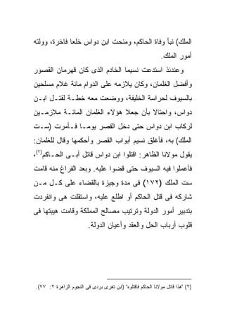 ‫ﺍﻟﻤﻠﻙ( ﻨﺒﺄ ﻭﻓﺎﺓ ﺍﻟﺤﺎﻜﻡ، ﻭﻤﻨﺤﺕ ﺍﺒﻥ ﺩﻭﺍﺱ ﺨﻠ ‪‬ﺎ ﻓﺎﺨﺭﺓ، ﻭﻭﻟﺘﻪ‬
              ‫ﻌ‬
                                                            ‫ﺃﻤﻭﺭ ﺍﻟﻤﻠﻙ.‬
‫ﻭﻋﻨﺩﺌﺫ ﺍﺴﺘﺩﻋﺕ ﻨﺴﻴ ‪‬ﺎ ﺍﻟﺨﺎﺩﻡ ﺍﻟﺫﻯ ﻜﺎﻥ ﻗﻬﺭﻤﺎﻥ ﺍﻟﻘﺼﻭﺭ‬
                               ‫ﻤ‬
‫ﻭﺃﻓﻀل ﺍﻟﻐﻠﻤﺎﻥ، ﻭﻜﺎﻥ ﻴﻼﺯﻤﻪ ﻋﻠﻰ ﺍﻟﺩﻭﺍﻡ ﻤﺎﺌﺔ ﻏﻼﻡ ﻤﺴﻠﺤﻴﻥ‬
‫ﺒﺎﻟﺴﻴﻭﻑ ﻟﺤﺭﺍﺴﺔ ﺍﻟﺨﻠﻴﻔﺔ، ﻭﻭﻀﻌﺕ ﻤﻌﻪ ﺨﻁـﺔ ﻟﻘﺘـل ﺍﺒـﻥ‬
‫ﺩﻭﺍﺱ، ﻭﺍﺤﺘﺎﻻ ﺒﺄﻥ ﺠﻌﻼ ﻫﺅﻻﺀ ﺍﻟﻐﻠﻤﺎﻥ ﺍﻟﻤﺎﺌـﺔ ﻤﻼﺯﻤـﻴﻥ‬
‫ﻟﺭﻜﺎﺏ ﺍﺒﻥ ﺩﻭﺍﺱ ﺤﺘﻰ ﺩﺨل ﺍﻟﻘﺼﺭ ﻴﻭ ‪‬ـﺎ ﻓـﺄﻤﺭﺕ )ﺴـﺕ‬
              ‫ﻤ‬
‫ﺍﻟﻤﻠﻙ( ﺒﻪ، ﻓﺄﻏﻠﻕ ﻨﺴﻴﻡ ﺃﺒﻭﺍﺏ ﺍﻟﻘﺼﺭ ﻭﺃﺤﻜﻤﻬﺎ ﻭﻗﺎل ﻟﻠﻐﻠﻤﺎﻥ:‬
‫ﻴﻘﻭل ﻤﻭﻻﻨﺎ ﺍﻟﻅﺎﻫﺭ: ﺍﻗﺘﻠﻭﺍ ﺍﺒﻥ ﺩﻭﺍﺱ ﻗﺎﺘل ﺃﺒـﻰ ﺍﻟﺤـﺎﻜﻡ)٢(،‬
‫ﻓﺄﻋﻤﻠﻭﺍ ﻓﻴﻪ ﺍﻟﺴﻴﻭﻑ ﺤﺘﻰ ﻗﻀﻭﺍ ﻋﻠﻴﻪ. ﻭﺒﻌﺩ ﺍﻟﻔﺭﺍﻍ ﻤﻨﻪ ﻗﺎﻤﺕ‬
‫ﺴﺕ ﺍﻟﻤﻠﻙ )٢٧١( ﻓﻰ ﻤﺩﺓ ﻭﺠﻴﺯﺓ ﺒﺎﻟﻘﻀﺎﺀ ﻋﻠﻰ ﻜـل ﻤـﻥ‬
‫ﺸﺎﺭﻜﻪ ﻓﻰ ﻗﺘل ﺍﻟﺤﺎﻜﻡ ﺃﻭ ﺍﻁﻠﻊ ﻋﻠﻴﻪ، ﻭﺍﺴﺘﻘﻠﺕ ﻫﻰ ﻭﺍﻨﻔﺭﺩﺕ‬
‫ﺒﺘﺩﺒﻴﺭ ﺃﻤﻭﺭ ﺍﻟﺩﻭﻟﺔ ﻭﺘﺭﺘﻴﺏ ﻤﺼﺎﻟﺢ ﺍﻟﻤﻤﻠﻜﺔ ﻭﻗﺎﻤﺕ ﻫﻴﺒﺘﻬﺎ ﻓﻰ‬
                         ‫ﻗﻠﻭﺏ ﺃﺭﺒﺎﺏ ﺍﻟﺤل ﻭﺍﻟﻌﻘﺩ ﻭﺃﻋﻴﺎﻥ ﺍﻟﺩﻭﻟﺔ.‬




‫)٢( "ﻫﺫﺍ ﻗﺎﺘل ﻤﻭﻻﻨﺎ ﺍﻟﺤﺎﻜﻡ ﻓﺎﻗﺘﻠﻭﻩ" )ﺍﺒﻥ ﺘﻐﺭﻯ ﺒﺭﺩﻯ ﻓﻰ ﺍﻟﻨﺠﻭﻡ ﺍﻟﺯﺍﻫﺭﺓ ٢: ٧٧(.‬
 