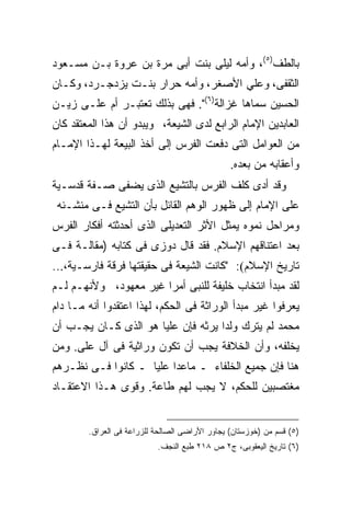 ‫ﺒﺎﻟﻁﻑ)٥(، ﻭﺃﻤﻪ ﻟﻴﻠﻰ ﺒﻨﺕ ﺃﺒﻰ ﻤﺭﺓ ﺒﻥ ﻋﺭﻭﺓ ﺒـﻥ ﻤﺴـﻌﻭﺩ‬
‫ﺍﻟﺜﻘﻔﻰ، ﻭﻋﻠﻲ ﺍﻷﺼﻐﺭ، ﻭﺃﻤﻪ ﺤﺭﺍﺭ ﺒﻨـﺕ ﻴﺯﺩﺠـﺭﺩ، ﻭﻜـﺎﻥ‬
‫ﺍﻟﺤﺴﻴﻥ ﺴﻤﺎﻫﺎ ﻏﺯﺍﻟﺔ)٦(". ﻓﻬﻰ ﺒﺫﻟﻙ ﺘﻌﺘﺒـﺭ ﺃﻡ ﻋﻠـﻰ ﺯﻴـﻥ‬
‫ﺍﻟﻌﺎﺒﺩﻴﻥ ﺍﻹﻤﺎﻡ ﺍﻟﺭﺍﺒﻊ ﻟﺩﻯ ﺍﻟﺸﻴﻌﺔ، ﻭﻴﺒﺩﻭ ﺃﻥ ﻫﺫﺍ ﺍﻟﻤﻌﺘﻘﺩ ﻜﺎﻥ‬
‫ﻤﻥ ﺍﻟﻌﻭﺍﻤل ﺍﻟﺘﻰ ﺩﻓﻌﺕ ﺍﻟﻔﺭﺱ ﺇﻟﻰ ﺃﺨﺫ ﺍﻟﺒﻴﻌﺔ ﻟﻬـﺫﺍ ﺍﻹﻤـﺎﻡ‬
                                                ‫ﻭﺃﻋﻘﺎﺒﻪ ﻤﻥ ﺒﻌﺩﻩ.‬
‫ﻭﻗﺩ ﺃﺩﻯ ﻜﹶﻑ ﺍﻟﻔﺭﺱ ﺒﺎﻟﺘﺸﻴﻊ ﺍﻟﺫﻯ ﻴﻀﻔﻰ ﺼـﻔﺔ ﻗﺩﺴـﻴﺔ‬
                                     ‫ﹶﻠ‬
 ‫ﻋﻠﻰ ﺍﻹﻤﺎﻡ ﺇﻟﻰ ﻅﻬﻭﺭ ﺍﻟﻭﻫﻡ ﺍﻟﻘﺎﺌل ﺒﺄﻥ ﺍﻟﺘﺸﻴﻊ ﻓـﻰ ﻤﻨﺸـﺌﻪ‬
‫ﻭﻤﺭﺍﺤل ﻨﻤﻭﻩ ﻴﻤﺜل ﺍﻷﺜﺭ ﺍﻟﺘﻌﺩﻴﻠﻰ ﺍﻟﺫﻯ ﺃﺤﺩﺜﺘﻪ ﺃﻓﻜﺎﺭ ﺍﻟﻔﺭﺱ‬
‫ﺒﻌﺩ ﺍﻋﺘﻨﺎﻗﻬﻡ ﺍﻹﺴﻼﻡ. ﻓﻘﺩ ﻗﺎل ﺩﻭﺯﻯ ﻓﻰ ﻜﺘﺎﺒﻪ )ﻤﻘﺎﻟـﺔ ﻓـﻰ‬
‫ﺘﺎﺭﻴﺦ ﺍﻹﺴﻼﻡ(: "ﻜﺎﻨﺕ ﺍﻟﺸﻴﻌﺔ ﻓﻰ ﺤﻘﻴﻘﺘﻬﺎ ﻓﺭﻗﺔ ﻓﺎﺭﺴـﻴﺔ،...‬
‫ﻟﻘﺩ ﻤﺒﺩﺃ ﺍﻨﺘﺨﺎﺏ ﺨﻠﻴﻔﺔ ﻟﻠﻨﺒﻰ ﺃﻤﺭﺍ ﻏﻴﺭ ﻤﻌﻬﻭﺩ، ﻭﻷﻨﻬـﻡ ﻟـﻡ‬
‫ﻴﻌﺭﻓﻭﺍ ﻏﻴﺭ ﻤﺒﺩﺃ ﺍﻟﻭﺭﺍﺜﺔ ﻓﻰ ﺍﻟﺤﻜﻡ، ﻟﻬﺫﺍ ﺍﻋﺘﻘﺩﻭﺍ ﺃﻨﻪ ﻤـﺎ ﺩﺍﻡ‬
‫ﻤﺤﻤﺩ ﻟﻡ ﻴﺘﺭﻙ ﻭﻟﺩﺍ ﻴﺭﺜﻪ ﻓﺈﻥ ﻋﻠﻴﺎ ﻫﻭ ﺍﻟﺫﻯ ﻜـﺎﻥ ﻴﺠـﺏ ﺃﻥ‬
‫ﻴﺨﻠﻔﻪ، ﻭﺃﻥ ﺍﻟﺨﻼﻓﺔ ﻴﺠﺏ ﺃﻥ ﺘﻜﻭﻥ ﻭﺭﺍﺜﻴﺔ ﻓﻰ ﺁل ﻋﻠﻰ. ﻭﻤﻥ‬
‫ﻫﻨﺎ ﻓﺈﻥ ﺠﻤﻴﻊ ﺍﻟﺨﻠﻔﺎﺀ ـ ﻤﺎﻋﺩﺍ ﻋﻠﻴﺎ ـ ﻜﺎﻨﻭﺍ ﻓـﻰ ﻨﻅـﺭﻫﻡ‬
‫ﻤﻐﺘﺼﺒﻴﻥ ﻟﻠﺤﻜﻡ، ﻻ ﻴﺠﺏ ﻟﻬﻡ ﻁﺎﻋﺔ. ﻭﻗ ‪‬ﻯ ﻫـﺫﺍ ﺍﻻﻋﺘﻘـﺎﺩ‬
               ‫ﻭ‬


        ‫)٥( ﻗﺴﻡ ﻤﻥ )ﺨﻭﺯﺴﺘﺎﻥ( ﻴﺠﺎﻭﺭ ﺍﻷﺭﺍﻀﻰ ﺍﻟﺼﺎﻟﺤﺔ ﻟﻠﺯﺭﺍﻋﺔ ﻓﻰ ﺍﻟﻌﺭﺍﻕ.‬
                           ‫)٦( ﺘﺎﺭﻴﺦ ﺍﻟﻴﻌﻘﻭﺒﻰ، ﺝ٢ ﺹ ٨١٢ ﻁﺒﻊ ﺍﻟﻨﺠﻑ.‬
 