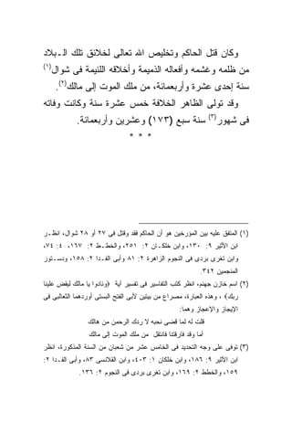 ‫ﻭﻜﺎﻥ ﻗﺘل ﺍﻟﺤﺎﻜﻡ ﻭﺘﺨﻠﻴﺹ ﺍﷲ ﺘﻌﺎﻟﻰ ﻟﺨﻼﺌﻕ ﺘﻠﻙ ﺍﻟـﺒﻼﺩ‬
‫) ١(‬
       ‫ﻤﻥ ﻅﻠﻤﻪ ﻭﻏﺸﻤﻪ ﻭﺃﻓﻌﺎﻟﻪ ﺍﻟﺫﻤﻴﻤﺔ ﻭﺃﺨﻼﻗﻪ ﺍﻟﻠﺌﻴﻤﺔ ﻓﻰ ﺸﻭﺍل‬
        ‫ﺴﻨﺔ ﺇﺤﺩﻯ ﻋﺸﺭﺓ ﻭﺃﺭﺒﻌﻤﺎﺌﺔ، ﻤﻥ ﻤﻠﻙ ﺍﻟﻤﻭﺕ ﺇﻟﻰ ﻤﺎﻟﻙ)٢(.‬
‫ﻭﻗﺩ ﺘﻭﻟﻰ ﺍﻟﻅﺎﻫﺭ ﺍﻟﺨﻼﻓﺔ ﺨﻤﺱ ﻋﺸﺭﺓ ﺴﻨﺔ ﻭﻜﺎﻨﺕ ﻭﻓﺎﺘﻪ‬
                                                                ‫) ٣(‬
             ‫ﺴﻨﺔ ﺴﺒﻊ )٣٧١( ﻭﻋﺸﺭﻴﻥ ﻭﺃﺭﺒﻌﻤﺎﺌﺔ.‬                           ‫ﻓﻰ ﺸﻬﻭﺭ‬
                                ‫***‬




‫)١( ﺍﻟﻤﺘﻔﻕ ﻋﻠﻴﻪ ﺒﻴﻥ ﺍﻟﻤﺅﺭﺨﻴﻥ ﻫﻭ ﺃﻥ ﺍﻟﺤﺎﻜﻡ ﻓﻘﺩ ﻭﻗﺘل ﻓﻰ ٧٢ ﺃﻭ ٨٢ ﺸﻭﺍل، ﺍﻨﻅـﺭ‬
‫ﺍﺒﻥ ﺍﻷﺜﻴﺭ ٩: ٠٣١، ﻭﺍﺒﻥ ﺨﻠﻜـﺎﻥ ٢: ١٥٢، ﻭﺍﻟﺨﻁـﻁ ٢: ٧٦١، ٤: ٤٧،‬
‫ﻭﺍﺒﻥ ﺘﻐﺭﻯ ﺒﺭﺩﻯ ﻓﻰ ﺍﻟﻨﺠﻭﻡ ﺍﻟﺯﺍﻫﺭﺓ ٢: ١٨ ﻭﺃﺒﻰ ﺍﻟﻔـﺩﺍ ٢: ٨٥١، ﻭﺩﺴـﺘﻭﺭ‬
                                                           ‫ﺍﻟﻤﻨﺠﻤﻴﻥ ٢٤٣.‬
‫)٢( ﺍﺴﻡ ﺨﺎﺯﻥ ﺠﻬﻨﻡ، ﺍﻨﻅﺭ ﻜﺘﺏ ﺍﻟﺘﻔﺎﺴﻴﺭ ﻓﻰ ﺘﻔﺴﻴﺭ ﺁﻴﺔ ‪‬ﻭﻨﺎﺩﻭﺍ ﻴﺎ ﻤﺎﻟﻙ ﻟﻴﻘﺽ ﻋﻠﻴﻨﺎ‬
‫ﺭﺒﻙ‪ ، ‬ﻭﻫﺫﻩ ﺍﻟﻌﺒﺎﺭﺓ، ﻤﺼﺭﺍﻉ ﻤﻥ ﺒﻴﺘﻴﻥ ﻷﺒﻰ ﺍﻟﻔﺘﺢ ﺍﻟﺒﺴﺘﻰ ﺃﻭﺭﺩﻫﻤﺎ ﺍﻟﺜﻌﺎﻟﺒﻰ ﻓﻰ‬
                                                   ‫ﺍﻹﻴﺠﺎﺯ ﻭﺍﻹﻋﺠﺎﺯ ﻭﻫﻤﺎ:‬
                ‫ﻗﻠﺕ ﻟﻪ ﻟﻤﺎ ﻗﻀﻰ ﻨﺤﺒﻪ ﻻ ﺭﺩﻙ ﺍﻟﺭﺤﻤﻥ ﻤﻥ ﻫﺎﻟﻙ‬
                 ‫ﺃﻤﺎ ﻭﻗﺩ ﻓﺎﺭﻗﺘﻨﺎ ﻓﺎﻨﺘﻘل ﻤﻥ ﻤﻠﻙ ﺍﻟﻤﻭﺕ ﺇﻟﻰ ﻤﺎﻟﻙ‬
‫)٣( ﺘﻭﻓﻰ ﻋﻠﻰ ﻭﺠﻪ ﺍﻟﺘﺤﺩﻴﺩ ﻓﻰ ﺍﻟﺨﺎﻤﺱ ﻋﺸﺭ ﻤﻥ ﺸﻌﺒﺎﻥ ﻤﻥ ﺍﻟﺴﻨﺔ ﺍﻟﻤﺫﻜﻭﺭﺓ، ﺍﻨﻅﺭ‬
‫ﺍﺒﻥ ﺍﻷﺜﻴﺭ ٩: ٦٨١، ﻭﺍﺒﻥ ﺨﻠﻜﺎﻥ ١: ٣٠٤، ﻭﺍﺒﻥ ﺍﻟﻘﻼﻨﺴﻰ ٣٨، ﻭﺃﺒﻰ ﺍﻟﻔـﺩﺍ ٢:‬
              ‫٩٥١، ﻭﺍﻟﺨﻁﻁ ٢: ٩٦١، ﻭﺍﺒﻥ ﺘﻐﺭﻯ ﺒﺭﺩﻯ ﻓﻰ ﺍﻟﻨﺠﻭﻡ ٢: ٦٣١.‬
 