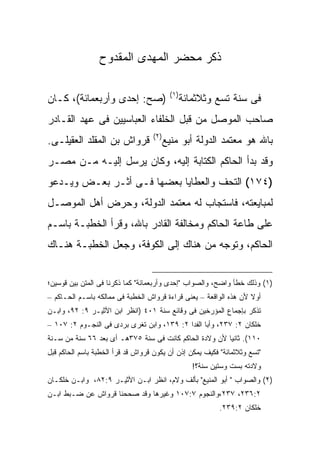 ‫ﺫﻜﺭ ﻤﺤﻀﺭ ﺍﻟﻤﻬﺩﻯ ﺍﻟﻤﻘﺩﻭﺡ‬

                                           ‫) ١(‬
‫)ﺼﺢ: ﺇﺤﺩﻯ ﻭﺃﺭﺒﻌﻤﺎﺌﺔ(، ﻜـﺎﻥ‬                        ‫ﻓﻰ ﺴﻨﺔ ﺘﺴﻊ ﻭﺜﻼﺜﻤﺎﺌﺔ‬
‫ﺼﺎﺤﺏ ﺍﻟﻤﻭﺼل ﻤﻥ ﻗﺒل ﺍﻟﺨﻠﻔﺎﺀ ﺍﻟﻌﺒﺎﺴﻴﻴﻥ ﻓﻰ ﻋﻬﺩ ﺍﻟﻘـﺎﺩﺭ‬
                                   ‫) ٢(‬
‫ﻗﺭﻭﺍﺵ ﺒﻥ ﺍﻟﻤﻘﻠﺩ ﺍﻟﻌﻘﻴﻠـﻰ.‬                 ‫ﺒﺎﷲ ﻫﻭ ﻤﻌﺘﻤﺩ ﺍﻟﺩﻭﻟﺔ ﺃﺒﻭ ﻤﻨﻴﻊ‬
‫ﻭﻗﺩ ﺒﺩﺃ ﺍﻟﺤﺎﻜﻡ ﺍﻟﻜﺘﺎﺒﺔ ﺇﻟﻴﻪ، ﻭﻜﺎﻥ ﻴﺭﺴل ﺇﻟﻴـﻪ ﻤـﻥ ﻤﺼـﺭ‬
‫)٤٧١( ﺍﻟﺘﺤﻑ ﻭﺍﻟﻌﻁﺎﻴﺎ ﺒﻌﻀﻬﺎ ﻓـﻰ ﺃﺜـﺭ ﺒﻌـﺽ ﻭﻴـﺩﻋﻭ‬
‫ﻟﻤﺒﺎﻴﻌﺘﻪ، ﻓﺎﺴﺘﺠﺎﺏ ﻟﻪ ﻤﻌﺘﻤﺩ ﺍﻟﺩﻭﻟﺔ، ﻭﺤﺭﺽ ﺃﻫل ﺍﻟﻤﻭﺼـل‬
‫ﻋﻠﻰ ﻁﺎﻋﺔ ﺍﻟﺤﺎﻜﻡ ﻭﻤﺨﺎﻟﻔﺔ ﺍﻟﻘﺎﺩﺭ ﺒﺎﷲ، ﻭﻗﺭﺃ ﺍﻟﺨﻁﺒـﺔ ﺒﺎﺴـﻡ‬
‫ﺍﻟﺤﺎﻜﻡ، ﻭﺘﻭﺠﻪ ﻤﻥ ﻫﻨﺎﻙ ﺇﻟﻰ ﺍﻟﻜﻭﻓﺔ، ﻭﺠﻌل ﺍﻟﺨﻁﺒـﺔ ﻫﻨـﺎﻙ‬


‫)١( ﻭﺫﻟﻙ ﺨﻁﺄ ﻭﺍﻀﺢ، ﻭﺍﻟﺼﻭﺍﺏ "ﺇﺤﺩﻯ ﻭﺃﺭﺒﻌﻤﺎﺌﺔ" ﻜﻤﺎ ﺫﻜﺭﻨﺎ ﻓﻰ ﺍﻟﻤﺘﻥ ﺒﻴﻥ ﻗﻭﺴﻴﻥ؛‬
‫ﺃﻭﻻ ﻷﻥ ﻫﺫﻩ ﺍﻟﻭﺍﻗﻌﺔ – ﻴﻌﻨﻰ ﻗﺭﺍﺀﺓ ﻗﺭﻭﺍﺵ ﺍﻟﺨﻁﺒﺔ ﻓﻰ ﻤﻤﺎﻟﻜﻪ ﺒﺎﺴـﻡ ﺍﻟﺤـﺎﻜﻡ –‬
‫ﺘﺫﻜﺭ ﺒﺈﺠﻤﺎﻉ ﺍﻟﻤﺅﺭﺨﻴﻥ ﻓﻰ ﻭﻗﺎﺌﻊ ﺴﻨﺔ ١٠٤ )ﺍﻨﻅﺭ ﺍﺒﻥ ﺍﻷﺜﻴـﺭ ٩: ٢٩، ﻭﺍﺒـﻥ‬
‫ﺨﻠﻜﺎﻥ ٢: ٧٣٢، ﻭﺃﺒﺎ ﺍﻟﻔﺩﺍ ٢: ٩٣١، ﻭﺍﺒﻥ ﺘﻐﺭﻯ ﺒﺭﺩﻯ ﻓﻰ ﺍﻟﻨﺠـﻭﻡ ٢: ٧٠١ –‬
‫٠١١(. ﺜﺎﻨ ‪‬ﺎ ﻷﻥ ﻭﻻﺩﺓ ﺍﻟﺤﺎﻜﻡ ﻜﺎﻨﺕ ﻓﻰ ﺴﻨﺔ ٥٧٣ﻫـ ﺃﻯ ﺒﻌﺩ ٦٦ ﺴﻨﺔ ﻤﻥ ﺴـﻨﺔ‬
                                                        ‫ﻴ‬
‫"ﺘﺴﻊ ﻭﺜﻼﺜﻤﺎﺌﺔ" ﻓﻜﻴﻑ ﻴﻤﻜﻥ ﺇﺫﻥ ﺃﻥ ﻴﻜﻭﻥ ﻗﺭﻭﺍﺵ ﻗﺩ ﻗﺭﺃ ﺍﻟﺨﻁﺒﺔ ﺒﺎﺴﻡ ﺍﻟﺤﺎﻜﻡ ﻗﺒل‬
                                                     ‫ﻭﻻﺩﺘﻪ ﺒﺴﺕ ﻭﺴﺘﻴﻥ ﺴﻨﺔ؟!‬
‫)٢( ﻭﺍﻟﺼﻭﺍﺏ " ﺃﺒﻭ ﺍﻟﻤﻨﻴﻊ" ﺒﺄﻟﻑ ﻭﻻﻡ، ﺍﻨﻅﺭ ﺍﺒـﻥ ﺍﻷﺜﻴـﺭ ٩:٢٨، ﻭﺍﺒـﻥ ﺨﻠﻜـﺎﻥ‬
‫٢:٦٣٢، ٧٣٢،ﻭﺍﻟﻨﺠﻭﻡ ٧:٧٠١ ﻭﻏﻴﺭﻫﺎ ﻭﻗﺩ ﺼﺤﺤﻨﺎ ﻗﺭﻭﺍﺵ ﻋﻥ ﻀـﺒﻁ ﺍﺒـﻥ‬
                                                             ‫ﺨﻠﻜﺎﻥ ٢:٩٣٢.‬
 