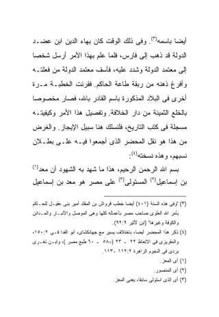 ‫ﺃﻴ ‪‬ﺎ ﺒﺎﺴﻤﻪ)٣(. ﻭﻓﻰ ﺫﻟﻙ ﺍﻟﻭﻗﺕ ﻜﺎﻥ ﺒﻬﺎﺀ ﺍﻟﺩﻴﻥ ﺍﺒﻥ ﻋﻀـﺩ‬
                                                 ‫ﻀ‬
‫ﺍﻟﺩﻭﻟﺔ ﻗﺩ ﺫﻫﺏ ﺇﻟﻰ ﻓﺎﺭﺱ، ﻓﻠﻤﺎ ﻋﻠﻡ ﺒﻬﺫﺍ ﺍﻷﻤﺭ ﺃﺭﺴل ﺸﺨ ‪‬ﺎ‬
 ‫ﺼ‬
‫ﺇﻟﻰ ﻤﻌﺘﻤﺩ ﺍﻟﺩﻭﻟﺔ ﻭﺸﺩﺩ ﻋﻠﻴﻪ، ﻓﺄﺴﻑ ﻤﻌﺘﻤﺩ ﺍﻟﺩﻭﻟﺔ ﻤﻥ ﻓﻌﻠﺘـﻪ‬
‫ﻭﺃﻓﺭﻍ ﺫﻫﻨﻪ ﻤﻥ ﺭﺒﻘﺔ ﻁﺎﻋﺔ ﺍﻟﺤﺎﻜﻡ. ﻓﻘﺭﺌﺕ ﺍﻟﺨﻁﺒـﺔ ﻤـﺭﺓ‬
‫ﺃﺨﺭﻯ ﻓﻰ ﺍﻟﺒﻼﺩ ﺍﻟﻤﺫﻜﻭﺭﺓ ﺒﺎﺴﻡ ﺍﻟﻘﺎﺩﺭ ﺒﺎﷲ، ﻓﺼﺎﺭ ﻤﺨﺼﻭ ‪‬ﺎ‬
 ‫ﺼ‬
‫ﺒﺎﻟﺨﻠﻊ ﺍﻟﺜﻤﻴﻨﺔ ﻤﻥ ﺩﺍﺭ ﺍﻟﺨﻼﻓﺔ. ﻭﺘﻔﺼﻴل ﻫﺫﺍ ﺍﻷﻤﺭ ﻭﻜﻴﻔﻴﺘـﻪ‬
‫ﻤﺴﺠﻠﺔ ﻓﻰ ﻜﺘﺏ ﺍﻟﺘﺎﺭﻴﺦ، ﻓﻠﻨﺴﻠﻙ ﻫﻨﺎ ﺴﺒﻴل ﺍﻹﻴﺠﺎﺯ. ﻭﺍﻟﻐﺭﺽ‬
‫ﻤﻥ ﻫﺫﺍ ﻫﻭ ﻨﻘل ﺍﻟﻤﺤﻀﺭ ﺍﻟﺫﻯ ﺃﺠﻤﻌﻭﺍ ﻓﻴـﻪ ﻋﻠـﻰ ﺒﻁـﻼﻥ‬
                                                ‫ﻨﺴﺒﻬﻡ، ﻭﻫﺫﻩ ﻨﺴﺨﺘﻪ)٤(:‬
‫) ١(‬
       ‫ﺒﺴﻡ ﺍﷲ ﺍﻟﺭﺤﻤﻥ ﺍﻟﺭﺤﻴﻡ، ﻫﺫﺍ ﻤﺎ ﺸﻬﺩ ﺒﻪ ﺍﻟﺸﻬﻭﺩ ﺃﻥ ﻤﻌﺩ‬
                                        ‫) ٣(‬              ‫) ٢(‬
‫ﻋﻠﻰ ﻤﺼﺭ ﻫﻭ ﻤﻌﺩ ﺒﻥ ﺇﺴﻤﺎﻋﻴل‬                      ‫ﺍﻟﻤﺴﺘﻭﻟﻰ‬          ‫ﺒﻥ ﺇﺴﻤﺎﻋﻴل‬

‫)٣( "ﻭﻓﻰ ﻫﺫﻩ ﺍﻟﺴﻨﺔ )١٠٤( ﺃﻴ ‪‬ﺎ ﺨﻁﺏ ﻗﺭﻭﺍﺵ ﺒﻥ ﺍﻟﻤﻘﻠﺩ ﺃﻤﻴﺭ ﺒﻨﻰ ﻋﻘﻴـل ﻟﻠﺤـﺎﻜﻡ‬
                                            ‫ﻀ‬
‫ﺒﺄﻤﺭ ﺍﷲ ﺍﻟﻌﻠﻭﻯ ﺼﺎﺤﺏ ﻤﺼﺭ ﺒﺄﻋﻤﺎﻟﻪ ﻜﻠﻬﺎ ﻭﻫﻰ ﺍﻟﻤﻭﺼل ﻭﺍﻷﻨﺒـﺎﺭ ﻭﺍﻟﻤـﺩﺍﺌﻥ‬
                                     ‫ﻭﺍﻟﻜﻭﻓﺔ ﻭﻏﻴﺭﻫﺎ" )ﺍﺒﻥ ﻷﺜﻴﺭ ٩:٢٩(.‬
‫)٤( ﺫﻜﺭ ﻫﺫﺍ ﺍﻟﻤﺤﻀﺭ ﺃﻴ ‪‬ﺎ، ﺒﺎﺨﺘﻼﻑ ﻴﺴﻴﺭ ﻤﻊ ﺠﻬﺎﻨﻜﺸﺎﻯ، ﺃﺒﻭ ﺍﻟﻔﺩﺍ ﻓـﻰ ٢:٠٥١،‬
                                                ‫ﻀ‬
‫ﻭﺍﻟﻤﻘﺭﻴﺯﻯ ﻓﻰ ﺍﻻﺘﻌﺎﻅ ٢٢ ـ ٣٢ )=٨٥ ـ ٠٦ ﻁﺒﻊ ﻤﺼﺭ (، ﻭﺍﺒـﻥ ﺘﻐـﺭﻯ‬
                                 ‫ﺒﺭﺩﻯ ﻓﻰ ﺍﻟﻨﺠﻭﻡ ﺍﻟﺯﺍﻫﺭﺓ ٢:٢١١ -٣١١.‬
                                                                  ‫)١( ﺃﻯ ﺍﻟﻤﻌﺯ.‬
                                                            ‫)٢( ﺃﻯ ﺍﻟﻤﻨﺼﻭﺭ.‬
                                      ‫)٣( ﺃﻯ ﺍﻟﺫﻯ ﺍﺴﺘﻭﻟﻰ ﺴﺎﺒ ﹰﺎ، ﻴﻌﻨﻰ ﺍﻟﻤﻌﺯ.‬
                                                    ‫ﻘ‬
 