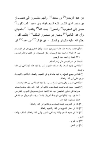 ‫ﺒﻥ ﺴﻌﻴﺩ)٥(، ﻭﺃﻨﻬﻡ ﻤﻨﺘﺴﺒﻭﻥ ﺇﻟﻰ ﺩﻴﺼـﺎﻥ‬                              ‫) ٤(‬
                                                                         ‫ﺒﻥ ﻋﺒﺩ ﺍﻟﺭﺤﻤﻥ‬
‫) ٦(‬
       ‫ﺒﻥ ﺴﻌﻴﺩ ﺍﻟﺫﻯ ﺍﻨﺘﺴﺏ ﺇﻟﻴﻪ ﺍﻟﺩﻴﺼﺎﻨﻴﺔ، ﻭﺃﻥ ﺴﻌﻴ ‪‬ﺍ ﺍﻟﻤـﺫﻜﻭﺭ‬
                 ‫ﺩ‬
               ‫)٠١(‬            ‫) ٩(‬             ‫) ٨(‬           ‫) ٧(‬
‫ﺒﺎﻟﻤﻬﺩﻯ‬               ‫ﻭﺘﻠﻘﺏ‬           ‫ﺒﻌﺒﺩ ﺍﷲ‬          ‫ﻭﺘﺴﻤﻰ‬          ‫ﺼﺎﺭ ﺇﻟﻰ ﺍﻟﻤﻐﺭﺏ‬
                      ‫)٢١(‬                                            ‫)١١(‬
‫ﺒﺎﻟﺤـﺎﻜﻡ -‬                   ‫ﺒﻤﺼﺭ ﻫﻭ ﻤﻨﺼﻭﺭ ﺍﻟﻤﻠﻘﺏ‬                            ‫ﻭﺃﻥ ﻫﺫﺍ ﺍﻟﻨﺎﺠﻡ‬
        ‫)٤١(‬             ‫)٣١(‬
‫ﺍﺒﻥ‬            ‫ﺒﻥ ﻤﻌﺩ‬           ‫ﺤﻜﻡ ﺍﷲ ﻋﻠﻴﻪ ﺒﺎﻟﺒﻭﺍﺭ ﻭﺍﻟﺩﻤﺎﺭ - ﺍﺒﻥ ﻨﺯﺍﺭ‬

‫)٤( ﺃﻯ ﺍﻟﻘﺎﺌﻡ، ﻭﺍﺴﻤﻪ ﻋﻨﺩ ﻋﺎﻤﺔ ﺍﻟﻤﺅﺭﺨﻴﻥ ﻤﺤﻤﺩ، ﻭﻟﻜﻥ ﺍﻟﻤﻘﺭﻴﺯﻯ ﻨﻘل ﻓﻰ ﺍﻻﺘﻌـﺎﻅ‬
‫ﺹ ٥٤ ﻗﻭﻻ ﺃﻥ ﺍﺴﻤﻪ ﻋﺒﺩ ﺍﻟﺭﺤﻤﻥ، ﻭﺫﻜﺭ ﺍﻟﻤﺴﻌﻭﺩﻯ ﻓﻰ ﺍﻟﺘﻨﺒﻴﻪ ﻭﺍﻷﺸﺭﺍﻑ ﺹ‬
                                                       ‫٤٣٣ ﺃﻴ ‪‬ﺎ ﺃﻥ ﺍﺴﻤﻪ ﻋﺒﺩ ﺍﻟﺭﺤﻤﻥ.‬
                                                                            ‫ﻀ‬
                                                ‫)٥( ﻫﺫﺍ ﻫﻭ ﺍﺴﻡ ﺍﻟﻤﻬﺩﻯ ﻋﻠﻰ ﺯﻋﻡ ﺃﻋﺩﺍﺌﻪ.‬
‫)٦( ﻜﺫﺍ ﻓﻰ ﺠﻤﻴﻊ ﺍﻟﻨﺴﺦ، ﻭﻗﺩ ﺃﻀﺎﻓﺕ ﺍﻟﻨﺠﻭﻡ: ﻟﻤﺎ. ﻭﻻ ﻨﺠﺩ ﻫﺫﻩ ﺍﻟﺠﻤﻠﺔ ﻓﻰ ﺃﺒﻰ ﺍﻟﻔﺩﺍ‬
                                                                                      ‫ﻭﺍﺘﻌﺎﻅ.‬
‫)٧( ﻜﺫﺍ ﻓﻰ ﺠﻤﻴﻊ ﺍﻟﻨﺴﺦ، ﻭﻻ ﻨﺠﺩ ﻫﺫﻩ ﺍﻟﻭﺍﻭ ﻓﻰ ﺍﻟﻨﺠﻭﻡ، ﻭﺍﻟﺠﻤﻠـﺔ ﺒﺄﻜﻤﻠﻬـﺎ ﻟﻴﺴـﺕ‬
                                                               ‫ﻤﻭﺠﻭﺩﺓ ﻓﻰ ﺃﺒﻰ ﺍﻟﻔﺩﺍ ﻭﺍﺘﻌﺎﻅ.‬
   ‫)٨( ﻜﺫﺍ ﻓﻰ ﺍﻟﻨﺠﻭﻡ، ﻭﻓﻰ ﺒﻌﺽ ﺍﻟﻨﺴﺦ ﻴﺴﻤﻰ، ﻭﻻ ﻨﺠﺩ ﺍﻟﺠﻤﻠﺔ ﻓﻰ ﺃﺒﻰ ﺍﻟﻔﺩﺍ ﻭﺍﺘﻌﺎﻅ.‬
‫)٩( ﺍﻟﻨﺠﻭﻡ: ﺒﻌﺒﻴﺩ ﺍﷲ، ﻭﺍﻟﺠﻤﻠﺔ ﻟﻴﺴﺕ ﻤﻭﺠﻭﺩﺓ ﻓﻰ ﺃﺒﻰ ﺍﻟﻔﺩﺍ ﻭﺍﺘﻌـﺎﻅ، ﻭﻜﻤـﺎ ﻴﺒـﺩﻭ‬
‫ﺼﺭﺍﺤﺔ ﻓﻰ ﺩﺴﺘﻭﺭ ﺍﻟﻤﻨﺠﻤﻴﻥ ﻋﺒﺩ ﺍﷲ ﻜﻼﻫﻤﺎ ﺍﺴﻤﺎﻥ ﺼﺤﻴﺤﺎﻥ ﻟﻠﻤﻬﺩﻯ، ﺍﻨﻅﺭ ﺹ‬
‫٧٥١ ﺝ ١ ﻭﻤﺎ ﻴﻘﺎﺒﻠﻬﺎ ﻤﻥ ﺍﻟﺘﺭﺠﻤﺔ ﺍﻟﻌﺭﺒﻴﺔ. ﺇﺫﺍ ﻓﻼ ﻤﻭﺠﺏ ﻟﻠﺘﻭﻫﻡ ﺒﺄﻥ ﻋﺒﺩ ﺍﷲ ﻓﻰ‬
                                                               ‫ﺍﻟﻤﺘﻥ ﺘﺼﺤﻴﻑ ﻋﺒﻴﺩ ﺍﷲ.‬
                       ‫)٠١( ﻜﺫﺍ ﻓﻰ ﺍﻟﻨﺠﻭﻡ، ﻭﺍﻟﺠﻤﻠﺔ ﻟﻴﺴﺕ ﻤﻭﺠﻭﺩﺓ ﻓﻰ ﺃﺒﻰ ﺍﻟﻔﺩﺍ ﻭﺍﺘﻌﺎﻅ.‬
                                      ‫)١١( ﻜﺫﺍ ﻓﻰ ﺒﻌﺽ ﺍﻟﻨﺴﺦ ﻭﺃﺒﻰ ﺍﻟﻔﺩﺍ ﻭﺍﻟﻨﺠﻭﻡ ﻭﺍﺘﻌﺎﻅ.‬
‫)٢١( ﻜﺫﺍ ﻓﻰ ﺠﻤﻴﻊ ﺍﻟﻨﺴﺦ، ﻭﻜﺫﺍ ﺃﻴ ‪‬ﺎ ﻓﻰ ﺍﻟﻨﺠﻭﻡ، ﻭﺃﺒﻰ ﺍﻟﻔﺩﺍ ﻭﺍﺘﻌﺎﻅ: ﺍﻟﻤﺘﻠﻘﺏ. ﻭﻟﻌﻠﻪ‬
                                              ‫ﻀ‬
                                                                                       ‫ﺃﻅﻬﺭ.‬
                                                                              ‫)٣١( ﺃﻯ ﺍﻟﻌﺯﻴﺯ.‬
                                                                               ‫)٤١( ﺃﻯ ﺍﻟﻤﻌﺯ.‬
 