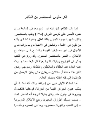 ‫ﺫﻜﺭ ﺠﻠﻭﺱ ﺍﻟﻤﺴﺘﻨﺼﺭ ﺒﻥ ﺍﻟﻅﺎﻫﺭ‬

‫ﻟﻤﺎ ﻤﺎﺕ ﺍﻟﻅﺎﻫﺭ ﻜﺎﻥ ﺍﺒﻨﻪ ﺃﺒﻭ ﺘﻤﻴﻡ ﻤﻌﺩ ﻓﻰ ﺍﻟﺴﺎﺒﻌﺔ ﻤـﻥ‬
‫ﻋﻤﺭﻩ ﻓﺄﺠﻠﺱ ﻋﻠﻰ ﻜﺭﺴﻰ ﺍﻟﻌﺭﺵ )٨٧١( ﻭﻟﻘﺏ ﺒﺎﻟﻤﺴﺘﻨﺼﺭ.‬
‫ﻭﻜﺎﻥ ﻤﺸﻬﻭ ‪‬ﺍ ﺒﻭﻓﺭﺓ ﺍﻟﺠﻨﻭﻥ ﻭﻗﻠﺔ ﺍﻟﻌﻘل. ﻭﻨﻅ ‪‬ﺍ ﻟﻤﺎ ﻜﺎﻥ ﻴﺄﺘﻴﻪ‬
               ‫ﺭ‬                               ‫ﺭ‬
‫ﻤﻥ ﺘﻠﻭﻥ ﻓﻰ ﺍﻷﻓﻌﺎل، ﻭﺘﻨﺎﻗﺽ ﻓﻰ ﺍﻷﻋﻤﺎل، ﻭﺇﺴـﺭﺍﻑ ﻓـﻰ‬
‫ﺍﻷﻤﻭﺍل ﻓﻰ ﻏﻴﺭ ﻤﺼﺎﺭﻓﻬﺎ ﺍﻟﻘﻭﻴﻤﺔ ﻭﺍﻟﻤﻨـﻊ ﻓـﻰ ﻤﻭﺍﻀـﻊ‬
‫ﺍﻹﻁﻼﻕ – ﺍﺸﺘﻬﺭ ﺒﺎﻟﻤﺴﺘﻨﺼﺭ ﺍﻟﻤﺠﻨﻭﻥ. ﻭﻗﺩ ﺭﻭﻯ ﻓﻰ ﺍﻟﻜﺘﺏ‬
‫ﻭﺫﻜﺭ ﻓﻰ ﺍﻟﺘﻭﺍﺭﻴﺦ ﺭﻭﺍﻴﺎﺕ ﻨﺎﺩﺭﺓ ﺒﻌﻴﺩﺓ ﻜل ﺍﻟﺒﻌﺩ ﻋﻤﺎ ﺠـﺭﺕ‬
‫ﻋﻠﻴﻪ ﺍﻟﻌﺎﺩﺓ ﻋﻨﺩ ﺍﻟﺨﻠﻔﺎﺀ ﻭﺍﻟﺴﻼﻁﻴﻥ ﻭﺍﻨﺘﻅﻤﺘﻪ ﺭﺴﻭﻤﻬﻡ. ﻭﻨﺤﻥ‬
‫ﻨﺫﻜﺭ ﻫﻨﺎ ﺤﺎﺩﺜﺔ ﺃﻭ ﺤﺎﺩﺜﺘﻴﻥ ﻁﺭﻴﻔﺘﻴﻥ ﺤﺘﻰ ﻴﻤﻜﻥ ﺍﻟﺘﻭﺼل ﻋﻥ‬
                     ‫ﻁﺭﻴﻘﻬﻤﺎ ﺇﻟﻰ ﻜﻨﻪ ﺃﻤﺜﺎﻟﻪ ﻭﻨﻅﺎﺌﺭ ﺃﻓﻌﺎﻟﻪ.‬
‫ﺃﻤﺎ ﺍﻟﺤﺎﺩﺜﺔ ﺍﻷﻭﻟﻰ ﻓﻬﻰ ﻋﻥ ﺇﺴﺭﺍﻓﻪ؛ ﻭﺫﻟﻙ ﺃﻨﻪ ﺍﻋﺘـﺎﺩ ﺃﻥ‬
‫ﻴﻁﻠﺏ ﻋﻴﻭﻥ ﺍﻟﺠﻭﺍﻫﺭ ﺍﻟﻘﻴﻤﺔ ﻤﻥ ﺍﻟﺨﺯﺍﻨﺔ، ﻓﻴـﺩﻗﻬﺎ ﻜﺎﻟﻜﺤـل‬
‫ﻭﻴﺫﺭﻭﻫﺎ ﻓﻰ ﺠﺩﻭل ﻤﺎﺀ. ﻭﻜﺎﻥ ﺒﺨﻴﻼ ﻟﺩﺭﺠﺔ ﺃﻨﻪ ﺍﻀﻁﺭ ﺍﻟﺠﻨﺩ‬
‫– ﺒﺴﺒﺏ ﺇﻤﺴﺎﻙ ﺍﻷﺭﺯﺍﻕ ﺍﻟﻤﻌﻬﻭﺩﺓ ﻭﻤﻨﻊ ﺍﻷﻁﻼﻕ ﺍﻟﻤﺭﺴﻭﻤﺔ‬
‫– ﺇﻟﻰ ﺍﻟﺸﻐﺏ ﻭﺍﻟﺜﻭﺭﺓ. ﻓﺤﺼﺭﻭﻩ ﻴﻭ ‪‬ﺎ ﻓﻰ ﺍﻟﻘﺼﺭ، ﻭﻁﻠﺒـﻭﺍ‬
                   ‫ﻤ‬
 