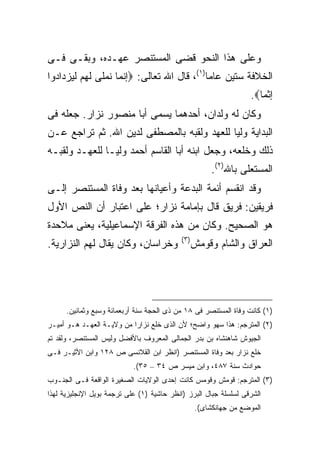 ‫ﻭﻋﻠﻰ ﻫﺫﺍ ﺍﻟﻨﺤﻭ ﻗﻀﻰ ﺍﻟﻤﺴﺘﻨﺼﺭ ﻋﻬـﺩﻩ، ﻭﺒﻘـﻰ ﻓـﻰ‬
‫ﺍﻟﺨﻼﻓﺔ ﺴﺘﻴﻥ ﻋﺎ ‪‬ﺎ)١(، ﻗﺎل ﺍﷲ ﺘﻌﺎﻟﻰ: ‪‬ﺇﻨﻤﺎ ﻨﻤﻠﻰ ﻟﻬﻡ ﻟﻴﺯﺩﺍﺩﻭﺍ‬
                                           ‫ﻤ‬
                                                                  ‫ﺇﺜﻤﺎ‪.‬‬
‫ﻭﻜﺎﻥ ﻟﻪ ﻭﻟﺩﺍﻥ، ﺃﺤﺩﻫﻤﺎ ﻴﺴﻤﻰ ﺃﺒﺎ ﻤﻨﺼﻭﺭ ﻨﺯﺍﺭ. ﺠﻌﻠﻪ ﻓﻰ‬
‫ﺍﻟﺒﺩﺍﻴﺔ ﻭﻟ ‪‬ﺎ ﻟﻠﻌﻬﺩ ﻭﻟﻘﺒﻪ ﺒﺎﻟﻤﺼﻁﻔﻰ ﻟﺩﻴﻥ ﺍﷲ. ﺜﻡ ﺘﺭﺍﺠﻊ ﻋـﻥ‬
                                            ‫ﻴ‬
‫ﺫﻟﻙ ﻭﺨﻠﻌﻪ، ﻭﺠﻌل ﺍﺒﻨﻪ ﺃﺒﺎ ﺍﻟﻘﺎﺴﻡ ﺃﺤﻤﺩ ﻭﻟ ‪‬ـﺎ ﻟﻠﻌﻬـﺩ ﻭﻟﻘﺒـﻪ‬
                ‫ﻴ‬
                                                       ‫ﺍﻟﻤﺴﺘﻌﻠﻰ ﺒﺎﷲ)٢(.‬
‫ﻭﻗﺩ ﺍﻨﻘﺴﻡ ﺃﺌﻤﺔ ﺍﻟﺒﺩﻋﺔ ﻭﺃﻋﻴﺎﻨﻬﺎ ﺒﻌﺩ ﻭﻓﺎﺓ ﺍﻟﻤﺴﺘﻨﺼﺭ ﺇﻟـﻰ‬
‫ﻓﺭﻴﻘﻴﻥ: ﻓﺭﻴﻕ ﻗﺎل ﺒﺈﻤﺎﻤﺔ ﻨﺯﺍﺭ؛ ﻋﻠﻰ ﺍﻋﺘﺒﺎﺭ ﺃﻥ ﺍﻟﻨﺹ ﺍﻷﻭل‬
‫ﻫﻭ ﺍﻟﺼﺤﻴﺢ. ﻭﻜﺎﻥ ﻤﻥ ﻫﺫﻩ ﺍﻟﻔﺭﻗﺔ ﺍﻹﺴﻤﺎﻋﻴﻠﻴﺔ، ﻴﻌﻨﻰ ﻤﻼﺤﺩﺓ‬
                                           ‫) ٣(‬
‫ﻭﺨﺭﺍﺴﺎﻥ، ﻭﻜﺎﻥ ﻴﻘﺎل ﻟﻬﻡ ﺍﻟﻨﺯﺍﺭﻴﺔ.‬                  ‫ﺍﻟﻌﺭﺍﻕ ﻭﺍﻟﺸﺎﻡ ﻭﻗﻭﻤﺵ‬




      ‫)١( ﻜﺎﻨﺕ ﻭﻓﺎﺓ ﺍﻟﻤﺴﺘﻨﺼﺭ ﻓﻰ ٨١ ﻤﻥ ﺫﻯ ﺍﻟﺤﺠﺔ ﺴﻨﺔ ﺃﺭﺒﻌﻤﺎﺌﺔ ﻭﺴﺒﻊ ﻭﺜﻤﺎﻨﻴﻥ.‬
‫)٢( ﺍﻟﻤﺘﺭﺠﻡ: ﻫﺫﺍ ﺴﻬﻭ ﻭﺍﻀﺢ؛ ﻷﻥ ﺍﻟﺫﻯ ﺨﻠﻊ ﻨﺯﺍ ‪‬ﺍ ﻤﻥ ﻭﻻﻴـﺔ ﺍﻟﻌﻬـﺩ ﻫـﻭ ﺃﻤﻴـﺭ‬
                           ‫ﺭ‬
‫ﺍﻟﺠﻴﻭﺵ ﺸﺎﻫﻨﺸﺎﻩ ﺒﻥ ﺒﺩﺭ ﺍﻟﺠﻤﺎﻟﻰ ﺍﻟﻤﻌﺭﻭﻑ ﺒﺎﻷﻓﻀل ﻭﻟﻴﺱ ﺍﻟﻤﺴﺘﻨﺼﺭ، ﻭﻟﻘﺩ ﺘﻡ‬
‫ﺨﻠﻊ ﻨﺯﺍﺭ ﺒﻌﺩ ﻭﻓﺎﺓ ﺍﻟﻤﺴﺘﻨﺼﺭ )ﺍﻨﻅﺭ ﺍﺒﻥ ﺍﻟﻘﻼﻨﺴﻰ ﺹ ٨٢١ ﻭﺍﺒﻥ ﺍﻷﺜﻴـﺭ ﻓـﻰ‬
                            ‫ﺤﻭﺍﺩﺙ ﺴﻨﺔ ٧٨٤، ﻭﺍﺒﻥ ﻤﻴﺴﺭ ﺹ ٤٣ – ٥٣(.‬
‫)٣( ﺍﻟﻤﺘﺭﺠﻡ: ﻗﻭﻤﺵ ﻭﻗﻭﻤﺱ ﻜﺎﻨﺕ ﺇﺤﺩﻯ ﺍﻟﻭﻻﻴﺎﺕ ﺍﻟﺼﻐﻴﺭﺓ ﺍﻟﻭﺍﻗﻌﺔ ﻓـﻰ ﺍﻟﺠﻨـﻭﺏ‬
‫ﺍﻟﺸﺭﻗﻰ ﻟﺴﻠﺴﻠﺔ ﺠﺒﺎل ﺍﻟﺒﺭﺯ )ﺍﻨﻅﺭ ﺤﺎﺸﻴﺔ )١( ﻋﻠﻰ ﺘﺭﺠﻤﺔ ﺒﻭﻴل ﺍﻹﻨﺠﻠﻴﺯﻴﺔ ﻟﻬﺫﺍ‬
                                                  ‫ﺍﻟﻤﻭﻀﻊ ﻤﻥ ﺠﻬﺎﻨﻜﺸﺎﻯ(.‬
 