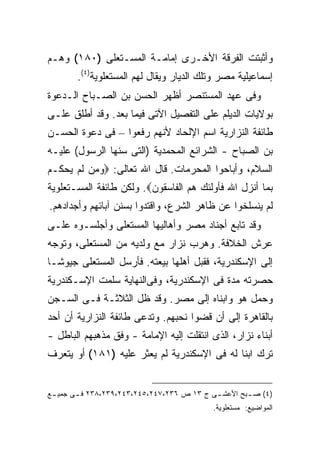 ‫ﻭﺃﺜﺒﺘﺕ ﺍﻟﻔﺭﻗﺔ ﺍﻷﺨـﺭﻯ ﺇﻤﺎﻤـﺔ ﺍﻟﻤﺴـﺘﻌﻠﻰ )٠٨١( ﻭﻫـﻡ‬
       ‫ﺇﺴﻤﺎﻋﻴﻠﻴﺔ ﻤﺼﺭ ﻭﺘﻠﻙ ﺍﻟﺩﻴﺎﺭ ﻭﻴﻘﺎل ﻟﻬﻡ ﺍﻟﻤﺴﺘﻌﻠﻭﻴﺔ)٤(.‬
‫ﻭﻓﻰ ﻋﻬﺩ ﺍﻟﻤﺴﺘﻨﺼﺭ ﺃﻅﻬﺭ ﺍﻟﺤﺴﻥ ﺒﻥ ﺍﻟﺼـﺒﺎﺡ ﺍﻟـﺩﻋﻭﺓ‬
‫ﺒﻭﻻﻴﺎﺕ ﺍﻟﺩﻴﻠﻡ ﻋﻠﻰ ﺍﻟﺘﻔﺼﻴل ﺍﻵﺘﻰ ﻓﻴﻤﺎ ﺒﻌﺩ. ﻭﻗﺩ ﺃﻁﻠﻕ ﻋﻠـﻰ‬
‫ﻁﺎﺌﻔﺔ ﺍﻟﻨﺯﺍﺭﻴﺔ ﺍﺴﻡ ﺍﻹﻟﺤﺎﺩ ﻷﻨﻬﻡ ﺭﻓﻌﻭﺍ – ﻓﻰ ﺩﻋﻭﺓ ﺍﻟﺤﺴـﻥ‬
‫ﺒﻥ ﺍﻟﺼﺒﺎﺡ - ﺍﻟﺸﺭﺍﺌﻊ ﺍﻟﻤﺤﻤﺩﻴﺔ )ﺍﻟﺘﻰ ﺴﻨﻬﺎ ﺍﻟﺭﺴﻭل( ﻋﻠﻴـﻪ‬
‫ﺍﻟﺴﻼﻡ، ﻭﺃﺒﺎﺤﻭﺍ ﺍﻟﻤﺤﺭﻤﺎﺕ. ﻗﺎل ﺍﷲ ﺘﻌﺎﻟﻰ: ‪‬ﻭﻤﻥ ﻟﻡ ﻴﺤﻜـﻡ‬
‫ﺒﻤﺎ ﺃﻨﺯل ﺍﷲ ﻓﺄﻭﻟﺌﻙ ﻫﻡ ﺍﻟﻔﺎﺴﻘﻭﻥ‪ .‬ﻭﻟﻜﻥ ﻁﺎﺌﻔﺔ ﺍﻟﻤﺴـﺘﻌﻠﻭﻴﺔ‬
‫ﻟﻡ ﻴﻨﺴﻠﺨﻭﺍ ﻋﻥ ﻅﺎﻫﺭ ﺍﻟﺸﺭﻉ، ﻭﺍﻗﺘﺩﻭﺍ ﺒﺴﻨﻥ ﺁﺒﺎﺌﻬﻡ ﻭﺃﺠﺩﺍﺩﻫﻡ.‬
‫ﻭﻗﺩ ﺘﺎﺒﻊ ﺃﺠﻨﺎﺩ ﻤﺼﺭ ﻭﺃﻫﺎﻟﻴﻬﺎ ﺍﻟﻤﺴﺘﻌﻠﻰ ﻭﺃﺠﻠﺴـﻭﻩ ﻋﻠـﻰ‬
‫ﻋﺭﺵ ﺍﻟﺨﻼﻓﺔ. ﻭﻫﺭﺏ ﻨﺯﺍﺭ ﻤﻊ ﻭﻟﺩﻴﻪ ﻤﻥ ﺍﻟﻤﺴﺘﻌﻠﻰ، ﻭﺘﻭﺠﻪ‬
‫ﺇﻟﻰ ﺍﻹﺴﻜﻨﺩﺭﻴﺔ، ﻓﻘﺒل ﺃﻫﻠﻬﺎ ﺒﻴﻌﺘﻪ. ﻓﺄﺭﺴل ﺍﻟﻤﺴﺘﻌﻠﻰ ﺠﻴﻭ ﹰـﺎ‬
  ‫ﺸ‬
‫ﺤﺼﺭﺘﻪ ﻤﺩﺓ ﻓﻰ ﺍﻹﺴﻜﻨﺩﺭﻴﺔ، ﻭﻓﻰﺍﻟﻨﻬﺎﻴﺔ ﺴﻠﻤﺕ ﺍﻹﺴـﻜﻨﺩﺭﻴﺔ‬
‫ﻭﺤﻤل ﻫﻭ ﻭﺍﺒﻨﺎﻩ ﺇﻟﻰ ﻤﺼﺭ. ﻭﻗﺩ ﻅل ﺍﻟﺜﻼﺜـﺔ ﻓـﻰ ﺍﻟﺴـﺠﻥ‬
‫ﺒﺎﻟﻘﺎﻫﺭﺓ ﺇﻟﻰ ﺃﻥ ﻗﻀﻭﺍ ﻨﺤﺒﻬﻡ. ﻭﺘﺩﻋﻰ ﻁﺎﺌﻔﺔ ﺍﻟﻨﺯﺍﺭﻴﺔ ﺃﻥ ﺃﺤﺩ‬
‫ﺃﺒﻨﺎﺀ ﻨﺯﺍﺭ، ﺍﻟﺫﻯ ﺍﻨﺘﻘﻠﺕ ﺇﻟﻴﻪ ﺍﻹﻤﺎﻤﺔ - ﻭﻓﻕ ﻤﺫﻫﺒﻬﻡ ﺍﻟﺒﺎﻁل -‬
‫ﺘﺭﻙ ﺍﺒ ﹰﺎ ﻟﻪ ﻓﻰ ﺍﻹﺴﻜﻨﺩﺭﻴﺔ ﻟﻡ ﻴﻌﺜﺭ ﻋﻠﻴﻪ )١٨١( ﺃﻭ ﻴﺘﻌﺭﻑ‬
                                             ‫ﻨ‬


‫)٤( ﺼ ـﺒﺢ ﺍﻷﻋﺸ ـﻰ ﺝ ٣١ ﺹ ٦٣٢،٧٤٢،٥٤٢،٣٤٢،٩٣٢،٨٣٢ ﻓ ـﻰ ﺠﻤﻴ ـﻊ‬
 ‫ـ‬      ‫ـ‬                                   ‫ـ‬        ‫ـ‬
                                            ‫ﺍﻟﻤﻭﺍﻀﻴﻊ: ﻤﺴﺘﻌﻠﻭﻴﺔ.‬
 