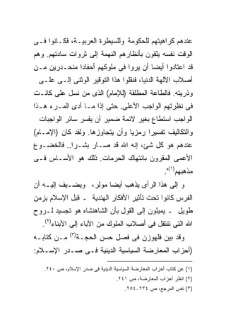 ‫ﻋﻨﺩﻫﻡ ﻜﺭﺍﻫﻴﺘﻬﻡ ﻟﻠﺤﻜﻭﻤﺔ ﻭﻟﻠﺴﻴﻁﺭﺓ ﺍﻟﻌﺭﺒﻴـﺔ، ﻓﻜـﺎﻨﻭﺍ ﻓـﻰ‬
‫ﺍﻟﻭﻗﺕ ﻨﻔﺴﻪ ﻴﻠﻘﻭﻥ ﺒﺄﻨﻅﺎﺭﻫﻡ ﺍﻟﻨﻬﻤﺔ ﺇﻟﻰ ﺜﺭﻭﺍﺕ ﺴﺎﺩﺘﻬﻡ. ﻭﻫﻡ‬
‫ﻗﺩ ﺍﻋﺘﺎﺩﻭﺍ ﺃﻴﻀﺎ ﺃﻥ ﻴﺭﻭﺍ ﻓﻰ ﻤﻠﻭﻜﻬﻡ ﺃﺤﻔﺎﺩﺍ ﻤﻨﺤـﺩﺭﻴﻥ ﻤـﻥ‬
 ‫ﺃﺼﻼﺏ ﺍﻵﻟﻬﺔ ﺍﻟﺩﻨﻴﺎ، ﻓﻨﻘﻠﻭﺍ ﻫﺫﺍ ﺍﻟﺘﻭﻗﻴﺭ ﺍﻟﻭﺜﻨﻰ ﺇﻟـﻰ ﻋﻠـﻰ‬
‫ﻭﺫﺭﻴﺘﻪ. ﻓﺎﻟﻁﺎﻋﺔ ﺍﻟﻤﻁﻠﻘﺔ )ﻟﻺﻤﺎﻡ( ﺍﻟﺫﻯ ﻤﻥ ﻨﺴل ﻋﻠﻰ ﻜﺎﻨـﺕ‬
      ‫‪‬‬
‫ﻓﻰ ﻨﻅﺭﺘﻬﻡ ﺍﻟﻭﺍﺠﺏ ﺍﻷﻋﻠﻰ. ﺤﺘﻰ ﺇﺫﺍ ﻤـﺎ ﺃﺩﻯ ﺍﻟﻤـﺭﺀ ﻫـﺫﺍ‬
 ‫ﺍﻟﻭﺍﺠﺏ ﺍﺴﺘﻁﺎﻉ ﺒﻐﻴﺭ ﻻﺌﻤﺔ ﻀﻤﻴﺭ ﺃﻥ ﻴﻔﺴﺭ ﺴﺎﺌﺭ ﺍﻟﻭﺍﺠﺒﺎﺕ‬
‫ﻭﺍﻟﺘﻜﺎﻟﻴﻑ ﺘﻔﺴﻴﺭﺍ ﺭﻤﺯﻴﺎ ﻭﺃﻥ ﻴﺘﺠﺎﻭﺯﻫﺎ. ﻭﻟﻘﺩ ﻜﺎﻥ )ﺍﻹﻤـﺎﻡ(‬
‫ﻋﻨﺩﻫﻡ ﻫﻭ ﻜل ﺸﺊ، ﺇﻨﻪ ﺍﷲ ﻗﺩ ﺼـﺎﺭ ﺒﺸـﺭﺍ.. ﻓﺎﻟﺨﻀـﻭﻉ‬
‫ﺍﻷﻋﻤﻰ ﺍﻟﻤﻘﺭﻭﻥ ﺒﺎﻨﺘﻬﺎﻙ ﺍﻟﺤﺭﻤﺎﺕ. ﺫﻟﻙ ﻫﻭ ﺍﻷﺴـﺎﺱ ﻓـﻰ‬
                                                      ‫ﻤﺫﻫﺒﻬﻡ)١(".‬
‫ﻭ ﺇﻟﻰ ﻫﺫﺍ ﺍﻟﺭﺃﻯ ﻴﺫﻫﺏ ﺃﻴﻀﺎ ﻤﻭﻟﺭ، ﻭﻴﻀـﻴﻑ ﺇﻟﻴـﻪ ﺃﻥ‬
‫ﺍﻟﻔﺭﺱ ﻜﺎﻨﻭﺍ ﺘﺤﺕ ﺘﺄﺜﻴﺭ ﺍﻷﻓﻜﺎﺭ ﺍﻟﻬﻨﺩﻴﺔ ـ ﻗﺒل ﺍﻹﺴﻼﻡ ﺒﺯﻤﻥ‬
‫ﻁﻭﻴل ـ ﻴﻤﻴﻠﻭﻥ ﺇﻟﻰ ﺍﻟﻘﻭل ﺒﺄﻥ ﺍﻟﺸﺎﻫﻨﺸﺎﻩ ﻫﻭ ﺘﺠﺴﻴﺩ ﻟـﺭﻭﺡ‬
  ‫ﺍﷲ ﺍﻟﺘﻰ ﺘﻨﺘﻘل ﻓﻰ ﺃﺼﻼﺏ ﺍﻟﻤﻠﻭﻙ ﻤﻥ ﺍﻵﺒﺎﺀ ﺇﻟﻰ ﺍﻷﺒﻨﺎﺀ)٢(.‬
              ‫) ٣(‬
‫ﻤـﻥ ﻜﺘﺎﺒـﻪ‬           ‫ﻭﻗﺩ ﺒﻴﻥ ﻓﻠﻬﻭﺯﻥ ﻓﻰ ﻓﺼل ﺤﺴﻥ ﺍﻟﺤﺠـﺔ‬
‫)ﺃﺤﺯﺍﺏ ﺍﻟﻤﻌﺎﺭﻀﺔ ﺍﻟﺴﻴﺎﺴﻴﺔ ﺍﻟﺩﻴﻨﻴﺔ ﻓـﻰ ﺼـﺩﺭ ﺍﻹﺴـﻼﻡ:‬

   ‫)١( ﻋﻥ ﻜﺘﺎﺏ ﺃﺤﺯﺍﺏ ﺍﻟﻤﻌﺎﺭﻀﺔ ﺍﻟﺴﻴﺎﺴﻴﺔ ﺍﻟﺩﻴﻨﻴﺔ ﻓﻰ ﺼﺩﺭ ﺍﻹﺴﻼﻡ، ﺹ ٠٤٢.‬
                                  ‫)٢( ﺍﻨﻅﺭ ﺃﺤﺯﺍﺏ ﺍﻟﻤﻌﺎﺭﻀﺔ، ﺹ ١٤٢.‬
                                     ‫)٣( ﻨﻔﺱ ﺍﻟﻤﺭﺠﻊ، ﺹ ٤٣٢-٤٥٢.‬
 