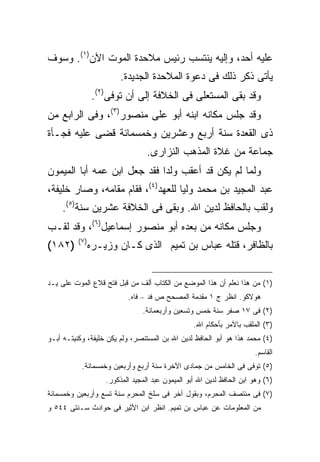 ‫ﻋﻠﻴﻪ ﺃﺤﺩ، ﻭﺇﻟﻴﻪ ﻴﻨﺘﺴﺏ ﺭﺌﻴﺱ ﻤﻼﺤﺩﺓ ﺍﻟﻤﻭﺕ ﺍﻵﻥ)١(. ﻭﺴﻭﻑ‬
                          ‫ﻴﺄﺘﻰ ﺫﻜﺭ ﺫﻟﻙ ﻓﻰ ﺩﻋﻭﺓ ﺍﻟﻤﻼﺤﺩﺓ ﺍﻟﺠﺩﻴﺩﺓ.‬
                 ‫ﻭﻗﺩ ﺒﻘﻰ ﺍﻟﻤﺴﺘﻌﻠﻰ ﻓﻰ ﺍﻟﺨﻼﻓﺔ ﺇﻟﻰ ﺃﻥ ﺘﻭﻓﻰ)٢(.‬
‫ﻭﻗﺩ ﺠﻠﺱ ﻤﻜﺎﻨﻪ ﺍﺒﻨﻪ ﺃﺒﻭ ﻋﻠﻰ ﻤﻨﺼﻭﺭ)٣(، ﻭﻓﻰ ﺍﻟﺭﺍﺒﻊ ﻤﻥ‬
‫ﺫﻯ ﺍﻟﻘﻌﺩﺓ ﺴﻨﺔ ﺃﺭﺒﻊ ﻭﻋﺸﺭﻴﻥ ﻭﺨﻤﺴﻤﺎﺌﺔ ﻗﻀﻰ ﻋﻠﻴﻪ ﻓﺠـﺄﺓ‬
                                   ‫ﺠﻤﺎﻋﺔ ﻤﻥ ﻏﻼﺓ ﺍﻟﻤﺫﻫﺏ ﺍﻟﻨﺯﺍﺭﻯ.‬
‫ﻭﻟﻤﺎ ﻟﻡ ﻴﻜﻥ ﻗﺩ ﺃﻋﻘﺏ ﻭﻟﺩﺍ ﻓﻘﺩ ﺠﻌل ﺍﺒﻥ ﻋﻤﻪ ﺃﺒﺎ ﺍﻟﻤﻴﻤﻭﻥ‬
‫ﻋﺒﺩ ﺍﻟﻤﺠﻴﺩ ﺒﻥ ﻤﺤﻤﺩ ﻭﻟ ‪‬ﺎ ﻟﻠﻌﻬﺩ)٤(، ﻓﻘﺎﻡ ﻤﻘﺎﻤﻪ، ﻭﺼﺎﺭ ﺨﻠﻴﻔﺔ،‬
                                   ‫ﻴ‬
    ‫ﻭﻟﻘﺏ ﺒﺎﻟﺤﺎﻓﻅ ﻟﺩﻴﻥ ﺍﷲ. ﻭﺒﻘﻰ ﻓﻰ ﺍﻟﺨﻼﻓﺔ ﻋﺸﺭﻴﻥ ﺴﻨﺔ)٥(.‬
‫ﻭﺠﻠﺱ ﻤﻜﺎﻨﻪ ﻤﻥ ﺒﻌﺩﻩ ﺃﺒﻭ ﻤﻨﺼﻭﺭ ﺇﺴﻤﺎﻋﻴل)٦(، ﻭﻗﺩ ﻟﻘـﺏ‬
          ‫) ٧(‬
‫)٢٨١(‬            ‫ﺒﺎﻟﻅﺎﻓﺭ، ﻗﺘﻠﻪ ﻋﺒﺎﺱ ﺒﻥ ﺘﻤﻴﻡ ﺍﻟﺫﻯ ﻜـﺎﻥ ﻭﺯﻴـﺭﻩ‬


‫)١( ﻤﻥ ﻫﺫﺍ ﻨﻌﻠﻡ ﺃﻥ ﻫﺫﺍ ﺍﻟﻤﻭﻀﻊ ﻤﻥ ﺍﻟﻜﺘﺎﺏ ﺃﻟﻑ ﻤﻥ ﻗﺒل ﻓﺘﺢ ﻗﻼﻉ ﺍﻟﻤﻭﺕ ﻋﻠﻰ ﻴـﺩ‬
                            ‫ﻫﻭﻻﻜﻭ. ﺍﻨﻅﺭ ﺝ ١ ﻤﻘﺩﻤﺔ ﺍﻟﻤﺼﺤﺢ ﺹ ﻓﺩ – ﻓﺎﻩ.‬
                                 ‫)٢( ﻓﻰ ٧١ ﺼﻔﺭ ﺴﻨﺔ ﺨﻤﺱ ﻭﺘﺴﻌﻴﻥ ﻭﺃﺭﺒﻌﻤﺎﺌﺔ.‬
                                                   ‫)٣( ﺍﻟﻤﻠﻘﺏ ﺒﺎﻵﻤﺭ ﺒﺄﺤﻜﺎﻡ ﺍﷲ.‬
‫)٤( ﻤﺤﻤﺩ ﻫﺫﺍ ﻫﻭ ﺃﺒﻭ ﺍﻟﺤﺎﻓﻅ ﻟﺩﻴﻥ ﺍﷲ ﺒﻥ ﺍﻟﻤﺴﺘﻨﺼﺭ، ﻭﻟﻡ ﻴﻜﻥ ﺨﻠﻴﻔﺔ، ﻭﻜﻨﻴﺘـﻪ ﺃﺒـﻭ‬
                                                                        ‫ﺍﻟﻘﺎﺴﻡ.‬
           ‫)٥( ﺘﻭﻓﻰ ﻓﻰ ﺍﻟﺨﺎﻤﺱ ﻤﻥ ﺠﻤﺎﺩﻯ ﺍﻵﺨﺭﺓ ﺴﻨﺔ ﺃﺭﺒﻊ ﻭﺃﺭﺒﻌﻴﻥ ﻭﺨﻤﺴﻤﺎﺌﺔ.‬
                     ‫)٦( ﻭﻫﻭ ﺍﺒﻥ ﺍﻟﺤﺎﻓﻅ ﻟﺩﻴﻥ ﺍﷲ ﺃﺒﻭ ﺍﻟﻤﻴﻤﻭﻥ ﻋﺒﺩ ﺍﻟﻤﺠﻴﺩ ﺍﻟﻤﺫﻜﻭﺭ.‬
‫)٧( ﻓﻰ ﻤﻨﺘﺼﻑ ﺍﻟﻤﺤﺭﻡ، ﻭﺒﻘﻭل ﺁﺨﺭ ﻓﻰ ﺴﻠﺦ ﺍﻟﻤﺤﺭﻡ ﺴﻨﺔ ﺘﺴﻊ ﻭﺃﺭﺒﻌﻴﻥ ﻭﺨﻤﺴﻤﺎﺌﺔ‬
‫ﻤﻥ ﺍﻟﻤﻌﻠﻭﻤﺎﺕ ﻋﻥ ﻋﺒﺎﺱ ﺒﻥ ﺘﻤﻴﻡ. ﺍﻨﻅﺭ ﺍﺒﻥ ﺍﻷﺜﻴﺭ ﻓﻰ ﺤﻭﺍﺩﺙ ﺴـﻨﺘﻰ ٤٤٥ ﻭ‬
 