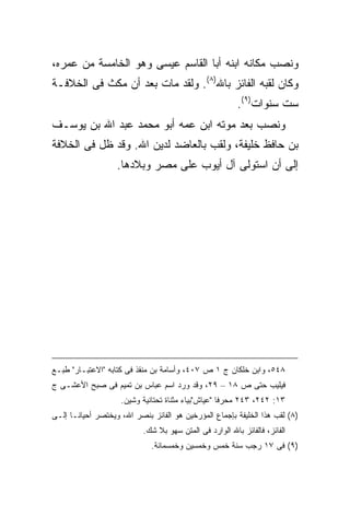 ‫ﻭﻨﺼﺏ ﻤﻜﺎﻨﻪ ﺍﺒﻨﻪ ﺃﺒﺎ ﺍﻟﻘﺎﺴﻡ ﻋﻴﺴﻰ ﻭﻫﻭ ﺍﻟﺨﺎﻤﺴﺔ ﻤﻥ ﻋﻤﺭﻩ،‬
‫ﻭﻜﺎﻥ ﻟﻘﺒﻪ ﺍﻟﻔﺎﺌﺯ ﺒﺎﷲ)٨(. ﻭﻟﻘﺩ ﻤﺎﺕ ﺒﻌﺩ ﺃﻥ ﻤﻜﺙ ﻓﻰ ﺍﻟﺨﻼﻓـﺔ‬
                                                         ‫ﺴﺕ ﺴﻨﻭﺍﺕ)٩(.‬
‫ﻭﻨﺼﺏ ﺒﻌﺩ ﻤﻭﺘﻪ ﺍﺒﻥ ﻋﻤﻪ ﺃﺒﻭ ﻤﺤﻤﺩ ﻋﺒﺩ ﺍﷲ ﺒﻥ ﻴﻭﺴـﻑ‬
‫ﺒﻥ ﺤﺎﻓﻅ ﺨﻠﻴﻔﺔ، ﻭﻟﻘﺏ ﺒﺎﻟﻌﺎﻀﺩ ﻟﺩﻴﻥ ﺍﷲ. ﻭﻗﺩ ﻅل ﻓﻰ ﺍﻟﺨﻼﻓﺔ‬
                   ‫ﺇﻟﻰ ﺃﻥ ﺍﺴﺘﻭﻟﻰ ﺁل ﺃﻴﻭﺏ ﻋﻠﻰ ﻤﺼﺭ ﻭﺒﻼﺩﻫﺎ.‬




‫٨٤٥، ﻭﺍﺒﻥ ﺨﻠﻜﺎﻥ ﺝ ١ ﺹ ٧٠٤، ﻭﺃﺴﺎﻤﺔ ﺒﻥ ﻤﻨﻘﺫ ﻓﻰ ﻜﺘﺎﺒﻪ "ﺍﻻﻋﺘﺒـﺎﺭ" ﻁﺒـﻊ‬
‫ﻓﻴﻠﻴﺏ ﺤﺘﻰ ﺹ ٨١ – ٩٢، ﻭﻗﺩ ﻭﺭﺩ ﺍﺴﻡ ﻋﺒﺎﺱ ﺒﻥ ﺘﻤﻴﻡ ﻓﻰ ﺼﺒﺢ ﺍﻷﻋﺸـﻰ ﺝ‬
                     ‫٣١: ٢٤٢، ٣٤٢ ﻤﺤﺭ ﹰﺎ "ﻋﻴﺎﺵ"ﺒﻴﺎﺀ ﻤﺜﻨﺎﺓ ﺘﺤﺘﺎﻨﻴﺔ ﻭﺸﻴﻥ.‬
                                                     ‫ﻓ‬
‫)٨( ﻟﻘﺏ ﻫﺫﺍ ﺍﻟﺨﻠﻴﻔﺔ ﺒﺈﺠﻤﺎﻉ ﺍﻟﻤﺅﺭﺨﻴﻥ ﻫﻭ ﺍﻟﻔﺎﺌﺯ ﺒﻨﺼﺭ ﺍﷲ، ﻭﻴﺨﺘﺼﺭ ﺃﺤﻴﺎ ﹰـﺎ ﺇﻟـﻰ‬
       ‫ﻨ‬
                           ‫ﺍﻟﻔﺎﺌﺯ، ﻓﺎﻟﻔﺎﺌﺯ ﺒﺎﷲ ﺍﻟﻭﺍﺭﺩ ﻓﻰ ﺍﻟﻤﺘﻥ ﺴﻬﻭ ﺒﻼ ﺸﻙ.‬
                              ‫)٩( ﻓﻰ ٧١ ﺭﺠﺏ ﺴﻨﺔ ﺨﻤﺱ ﻭﺨﻤﺴﻴﻥ ﻭﺨﻤﺴﻤﺎﺌﺔ.‬
 