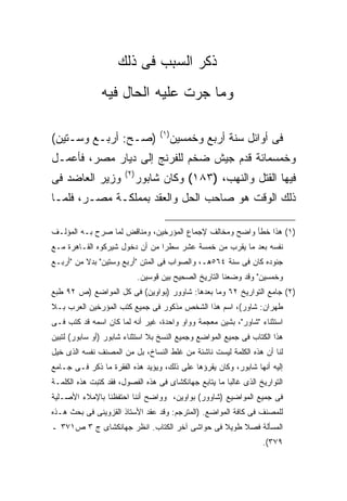 ‫ﺫﻜﺭ ﺍﻟﺴﺒﺏ ﻓﻰ ﺫﻟﻙ‬
               ‫ﻭﻤﺎ ﺠﺭﺕ ﻋﻠﻴﻪ ﺍﻟﺤﺎل ﻓﻴﻪ‬

                                    ‫) ١(‬
‫)ﺼـﺢ: ﺃﺭﺒـﻊ ﻭﺴـﺘﻴﻥ(‬                        ‫ﻓﻰ ﺃﻭﺍﺌل ﺴﻨﺔ ﺃﺭﺒﻊ ﻭﺨﻤﺴﻴﻥ‬
‫ﻭﺨﻤﺴﻤﺎﺌﺔ ﻗﺩﻡ ﺠﻴﺵ ﻀﺨﻡ ﻟﻠﻔﺭﻨﺞ ﺇﻟﻰ ﺩﻴﺎﺭ ﻤﺼﺭ، ﻓﺄﻋﻤـل‬
                       ‫) ٢(‬
‫ﻭﺯﻴﺭ ﺍﻟﻌﺎﻀﺩ ﻓﻰ‬                ‫ﻓﻴﻬﺎ ﺍﻟﻘﺘل ﻭﺍﻟﻨﻬﺏ، )٣٨١( ﻭﻜﺎﻥ ﺸﺎﺒﻭﺭ‬
‫ﺫﻟﻙ ﺍﻟﻭﻗﺕ ﻫﻭ ﺼﺎﺤﺏ ﺍﻟﺤل ﻭﺍﻟﻌﻘﺩ ﺒﻤﻤﻠﻜـﺔ ﻤﺼـﺭ، ﻓﻠﻤـﺎ‬

‫)١( ﻫﺫﺍ ﺨﻁﺄ ﻭﺍﻀﺢ ﻭﻤﺨﺎﻟﻑ ﻹﺠﻤﺎﻉ ﺍﻟﻤﺅﺭﺨﻴﻥ، ﻭﻤﻨﺎﻗﺽ ﻟﻤﺎ ﺼﺭﺡ ﺒـﻪ ﺍﻟﻤﺅﻟـﻑ‬
‫ﻨﻔﺴﻪ ﺒﻌﺩ ﻤﺎ ﻴﻘﺭﺏ ﻤﻥ ﺨﻤﺴﺔ ﻋﺸﺭ ﺴﻁ ‪‬ﺍ ﻤﻥ ﺃﻥ ﺩﺨﻭل ﺸﻴﺭﻜﻭﻩ ﺍﻟﻘـﺎﻫﺭﺓ ﻤـﻊ‬
                                ‫ﺭ‬
‫ﺠﻨﻭﺩﻩ ﻜﺎﻥ ﻓﻰ ﺴﻨﺔ ٤٦٥ﻫـ، ﻭﺍﻟﺼﻭﺍﺏ ﻓﻰ ﺍﻟﻤﺘﻥ "ﺃﺭﺒﻊ ﻭﺴﺘﻴﻥ" ﺒﺩﻻ ﻤﻥ "ﺃﺭﺒـﻊ‬
                              ‫ﻭﺨﻤﺴﻴﻥ" ﻭﻗﺩ ﻭﻀﻌﻨﺎ ﺍﻟﺘﺎﺭﻴﺦ ﺍﻟﺼﺤﻴﺢ ﺒﻴﻥ ﻗﻭﺴﻴﻥ.‬
‫)٢( ﺠﺎﻤﻊ ﺍﻟﺘﻭﺍﺭﻴﺦ ٢٦ ﻭﻤﺎ ﺒﻌﺩﻫﺎ: ﺸﺎﻭﻭﺭ )ﺒﻭﺍﻭﻴﻥ( ﻓﻰ ﻜل ﺍﻟﻤﻭﺍﻀﻊ )ﺹ ٢٩ ﻁﺒﻊ‬
‫ﻁﻬﺭﺍﻥ: ﺸﺎﻭﺭ(، ﺍﺴﻡ ﻫﺫﺍ ﺍﻟﺸﺨﺹ ﻤﺫﻜﻭﺭ ﻓﻰ ﺠﻤﻴﻊ ﻜﺘﺏ ﺍﻟﻤﺅﺭﺨﻴﻥ ﺍﻟﻌﺭﺏ ﺒـﻼ‬
‫ﺍﺴﺘﺜﻨﺎﺀ "ﺸﺎﻭﺭ"، ﺒﺸﻴﻥ ﻤﻌﺠﻤﺔ ﻭﻭﺍﻭ ﻭﺍﺤﺩﺓ، ﻏﻴﺭ ﺃﻨﻪ ﻟﻤﺎ ﻜﺎﻥ ﺍﺴﻤﻪ ﻗﺩ ﻜﺘﺏ ﻓـﻰ‬
‫ﻫﺫﺍ ﺍﻟﻜﺘﺎﺏ ﻓﻰ ﺠﻤﻴﻊ ﺍﻟﻤﻭﺍﻀﻊ ﻭﺠﻤﻴﻊ ﺍﻟﻨﺴﺦ ﺒﻼ ﺍﺴﺘﺜﻨﺎﺀ ﺸﺎﺒﻭﺭ )ﺃﻭ ﺴﺎﺒﻭﺭ( ﻟﺘﺒﻴﻥ‬
‫ﻟﻨﺎ ﺃﻥ ﻫﺫﻩ ﺍﻟﻜﻠﻤﺔ ﻟﻴﺴﺕ ﻨﺎﺸﺌﺔ ﻤﻥ ﻏﻠﻁ ﺍﻟﻨﺴﺎﺥ، ﺒل ﻤﻥ ﺍﻟﻤﺼﻨﻑ ﻨﻔﺴﻪ ﺍﻟﺫﻯ ﺨﻴل‬
‫ﺇﻟﻴﻪ ﺃﻨﻬﺎ ﺸﺎﺒﻭﺭ، ﻭﻜﺎﻥ ﻴﻘﺭﺅﻫﺎ ﻋﻠﻰ ﺫﻟﻙ، ﻭﻴﺅﻴﺩ ﻫﺫﻩ ﺍﻟﻔﻘﺭﺓ ﻤﺎ ﺫﻜﺭ ﻓـﻰ ﺠـﺎﻤﻊ‬
‫ﺍﻟﺘﻭﺍﺭﻴﺦ ﺍﻟﺫﻯ ﻏﺎﻟ ‪‬ﺎ ﻤﺎ ﻴﺘﺎﺒﻊ ﺠﻬﺎﻨﻜﺸﺎﻯ ﻓﻰ ﻫﺫﻩ ﺍﻟﻔﺼﻭل، ﻓﻘﺩ ﻜﺘﺒﺕ ﻫﺫﻩ ﺍﻟﻜﻠﻤـﺔ‬
                                                       ‫ﺒ‬
‫ﻓﻰ ﺠﻤﻴﻊ ﺍﻟﻤﻭﺍﻀﻴﻊ )ﺸﺎﻭﻭﺭ( ﺒﻭﺍﻭﻴﻥ، ﻭﻭﺍﻀﺢ ﺃﻨﻨﺎ ﺍﺤﺘﻔﻅﻨﺎ ﺒﺎﻹﻤﻼﺀ ﺍﻷﺼـﻠﻴﺔ‬
‫ﻟﻠﻤﺼﻨﻑ ﻓﻰ ﻜﺎﻓﺔ ﺍﻟﻤﻭﺍﻀﻊ. )ﺍﻟﻤﺘﺭﺠﻡ: ﻭﻗﺩ ﻋﻘﺩ ﺍﻷﺴﺘﺎﺫ ﺍﻟﻘﺯﻭﻴﻨﻰ ﻓﻰ ﺒﺤﺙ ﻫـﺫﻩ‬
‫ﺍﻟﻤﺴﺄﻟﺔ ﻓﺼﻼ ﻁﻭﻴﻼ ﻓﻰ ﺤﻭﺍﺸﻰ ﺁﺨﺭ ﺍﻟﻜﺘﺎﺏ. ﺍﻨﻅﺭ ﺠﻬﺎﻨﻜﺸﺎﻯ ﺝ ٣ ﺹ١٧٣ ـ‬
                                                                   ‫٩٧٣(.‬
 