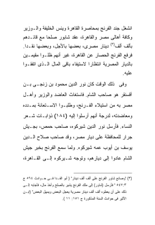 ‫ﺍﻨﺸﻐل ﺠﻨﺩ ﺍﻟﻔﺭﻨﺞ ﺒﻤﺤﺎﺼﺭﺓ ﺍﻟﻘﺎﻫﺭﺓ ﻭﻴﺌﺱ ﺍﻟﺨﻠﻴﻔﺔ ﻭﺍﻟـﻭﺯﻴﺭ‬
‫ﻭﻜﺎﻓﺔ ﺃﻫﺎﻟﻰ ﻤﺼﺭ ﻭﺍﻟﻘﺎﻫﺭﺓ، ﻋﻘﺩ ﺸﺎﺒﻭﺭ ﺼﻠ ‪‬ﺎ ﻤﻊ ﻗﺎﺌـﺩﻫﻡ‬
            ‫ﺤ‬
                                                          ‫) ٣(‬
‫ﺩﻴﻨﺎﺭ ﻤﺼﺭﻯ، ﺒﻌﻀﻬﺎ ﺒﺎﻷﺠل، ﻭﺒﻌﻀﻬﺎ ﻨﻘـ ‪‬ﺍ.‬
  ‫ﺩ‬                                                              ‫ﺒﺄﻟﻑ ﺃﻟﻑ‬
‫ﻓﺭﻓﻊ ﺍﻟﻔﺭﻨﺞ ﺍﻟﺤﺼﺎﺭ ﻋﻥ ﺍﻟﻘﺎﻫﺭﺓ، ﻏﻴﺭ ﺃﻨﻬﻡ ﻅﻠـﻭﺍ ﻤﻘﻴﻤـﻴﻥ‬
‫ﺒﺎﻟﺩﻴﺎﺭ ﺍﻟﻤﺼﺭﻴﺔ ﺍﻨﺘﻅﺎﺭﺍ ﻻﺴﺘﻴﻔﺎﺀ ﺒﺎﻗﻰ ﺍﻟﻤﺎل ﺍﻟـﺫﻯ ﺍﺘﻔﻘـﻭﺍ‬
                                                                    ‫ﻋﻠﻴﻪ.‬
‫ﻭﻓﻰ ﺫﻟﻙ ﺍﻟﻭﻗﺕ ﻜﺎﻥ ﻨﻭﺭ ﺍﻟﺩﻴﻥ ﻤﺤﻤﻭﺩ ﺒﻥ ﺯﻨﺠـﻰ ﺒـﻥ‬
‫ﺁﻗﺴﻨﻘﺭ ﻫﻭ ﺼﺎﺤﺏ ﺍﻟﺸﺎﻡ. ﻓﺎﺴﺘﻐﺎﺙ ﺍﻟﻌﺎﻀﺩ ﻭﺍﻟﻭﺯﻴﺭ ﻭﺃﻫـل‬
‫ﻤﺼﺭ ﺒﻪ ﻤﻥ ﺍﺴﺘﻴﻼﺀ ﺍﻟﻔـﺭﻨﺞ، ﻭﻁﻠﺒـﻭﺍ ﺍﻻﺴـﺘﻌﺎﻨﺔ ﺒﻤـﺩﺩﻩ‬
‫ﻭﻤﻌﺎﻀﺩﺘﻪ، ﻟﺩﺭﺠﺔ ﺃﻨﻬﻡ ﺃﺭﺴﻠﻭﺍ ﺇﻟﻴﻪ )٤٨١( ﺫﺅﺍﺒـﺎﺕ ﺸـﻌﺭ‬
‫ﺍﻟﻨﺴﺎﺀ. ﻓﺄﺭﺴل ﻨﻭﺭ ﺍﻟﺩﻴﻥ ﺸﻴﺭﻜﻭﻩ، ﺼﺎﺤﺏ ﺤﻤﺹ، ﺒﺠـﻴﺵ‬
‫ﺠﺭﺍﺭ ﻟﻠﻤﺤﺎﻓﻅﺔ ﻋﻠﻰ ﺩﻴﺎﺭ ﻤﺼﺭ، ﻭﻗﺩ ﺼﺎﺤﺏ ﺼﻼﺡ ﺍﻟـﺩﻴﻥ‬
‫ﻴﻭﺴﻑ ﺒﻥ ﺃﻴﻭﺏ ﻋﻤﻪ ﺸﻴﺭﻜﻭﻩ. ﻭﻟﻤﺎ ﺴﻤﻊ ﺍﻟﻔﺭﻨﺞ ﺒﺨﺒﺭ ﺠﻴﺵ‬
‫ﺍﻟﺸﺎﻡ ﻋﺎﺩﻭﺍ ﺇﻟﻰ ﺩﻴﺎﺭﻫﻡ، ﻭﺘﻭﺠﻪ ﺸـﻴﺭﻜﻭﻩ ﺇﻟـﻰ ﺍﻟﻘـﺎﻫﺭﺓ،‬


‫)٣( "ﻭﺼﺎﻨﻊ ﺸﺎﻭﺭ ﺍﻟﻔﺭﻨﺞ ﻋﻠﻰ ﺃﻟﻑ ﺃﻟﻑ ﺩﻴﻨﺎﺭ" ) ﺃﺒﻭ ﺍﻟﻔـﺩﺍ ﻓـﻰ ﺤـﻭﺍﺩﺙ ٤٦٥ ﺝ‬
‫٣:٧٤٥ " ﻓﺄﺭﺴل )ﺸﺎﻭﺭ( ﺇﻟﻰ ﻤﻠﻙ ﺍﻟﻔﺭﻨﺞ ﻴﺸﻴﺭ ﺒﺎﻟﺼﻠﺢ ﻭﺃﺨﺫ ﻤﺎل، ﻓﺄﺠﺎﺒﻪ ﺇﻟـﻰ‬
‫ﺫﻟﻙ ﻋﻠﻰ ﺃﻥ ﻴﻌﻁﻭﻩ ﺃﻟﻑ ﺃﻟﻑ ﺩﻴﻨﺎﺭ ﻤﺼﺭﻴﺔ ﻴﻌﺠل ﺍﻟﺒﻌﺽ ﻭﻴﻤﻬل ﺍﻟﺒﻌﺽ" )ﺍﺒـﻥ‬
                          ‫ﺍﻷﺜﻴﺭ ﻓﻰ ﺤﻭﺍﺩﺙ ﺍﻟﺴﻨﺔ ﺍﻟﻤﺫﻜﻭﺭﺓ ﺝ ١٥١: ١١ (.‬
 