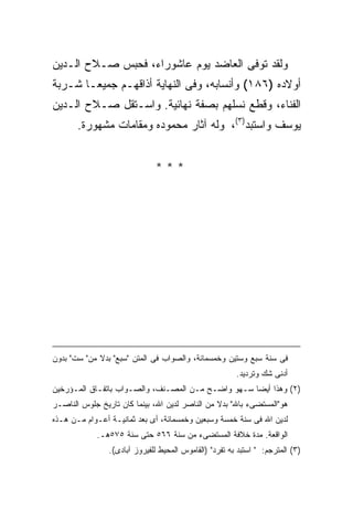 ‫ﻭﻟﻘﺩ ﺘﻭﻓﻰ ﺍﻟﻌﺎﻀﺩ ﻴﻭﻡ ﻋﺎﺸﻭﺭﺍﺀ، ﻓﺤﺒﺱ ﺼـﻼﺡ ﺍﻟـﺩﻴﻥ‬
‫ﺃﻭﻻﺩﻩ )٦٨١( ﻭﺃﻨﺴﺎﺒﻪ، ﻭﻓﻰ ﺍﻟﻨﻬﺎﻴﺔ ﺃﺫﺍﻗﻬـﻡ ﺠﻤﻴ ‪‬ـﺎ ﺸـﺭﺒﺔ‬
        ‫ﻌ‬
‫ﺍﻟﻔﻨﺎﺀ، ﻭﻗﻁﻊ ﻨﺴﻠﻬﻡ ﺒﺼﻔﺔ ﻨﻬﺎﺌﻴﺔ. ﻭﺍﺴـﺘﻘل ﺼـﻼﺡ ﺍﻟـﺩﻴﻥ‬
       ‫ﻴﻭﺴﻑ ﻭﺍﺴﺘﺒﺩ)٣(، ﻭﻟﻪ ﺁﺜﺎﺭ ﻤﺤﻤﻭﺩﻩ ﻭﻤﻘﺎﻤﺎﺕ ﻤﺸﻬﻭﺭﺓ.‬


                              ‫***‬




‫ﻓﻰ ﺴﻨﺔ ﺴﺒﻊ ﻭﺴﺘﻴﻥ ﻭﺨﻤﺴﻤﺎﺌﺔ، ﻭﺍﻟﺼﻭﺍﺏ ﻓﻰ ﺍﻟﻤﺘﻥ "ﺴﺒﻊ" ﺒﺩﻻ ﻤﻥ" ﺴﺕ" ﺒﺩﻭﻥ‬
                                                        ‫ﺃﺩﻨﻰ ﺸﻙ ﻭﺘﺭﺩﻴﺩ.‬
‫)٢( ﻭﻫﺫﺍ ﺃﻴ ‪‬ﺎ ﺴـﻬﻭ ﻭﺍﻀـﺢ ﻤـﻥ ﺍﻟﻤﺼـﻨﻑ، ﻭﺍﻟﺼـﻭﺍﺏ ﺒﺎﺘﻔـﺎﻕ ﺍﻟﻤـﺅﺭﺨﻴﻥ‬
                                                    ‫ﻀ‬
‫ﻫﻭ"ﺍﻟﻤﺴﺘﻀﻰﺀ ﺒﺎﷲ" ﺒﺩﻻ ﻤﻥ ﺍﻟﻨﺎﺼﺭ ﻟﺩﻴﻥ ﺍﷲ، ﺒﻴﻨﻤﺎ ﻜﺎﻥ ﺘﺎﺭﻴﺦ ﺠﻠﻭﺱ ﺍﻟﻨﺎﺼـﺭ‬
‫ﻟﺩﻴﻥ ﺍﷲ ﻓﻰ ﺴﻨﺔ ﺨﻤﺴﺔ ﻭﺴﺒﻌﻴﻥ ﻭﺨﻤﺴﻤﺎﺌﺔ، ﺃﻯ ﺒﻌﺩ ﺜﻤﺎﻨﻴـﺔ ﺃﻋـﻭﺍﻡ ﻤـﻥ ﻫـﺫﻩ‬
            ‫ﺍﻟﻭﺍﻗﻌﺔ. ﻤﺩﺓ ﺨﻼﻓﺔ ﺍﻟﻤﺴﺘﻀﻰﺀ ﻤﻥ ﺴﻨﺔ ٦٦٥ ﺤﺘﻰ ﺴﻨﺔ ٥٧٥ﻫـ.‬
                ‫)٣( ﺍﻟﻤﺘﺭﺠﻡ: " ﺍﺴﺘﺒﺩ ﺒﻪ ﺘﻔﺭﺩ" )ﺍﻟﻘﺎﻤﻭﺱ ﺍﻟﻤﺤﻴﻁ ﻟﻠﻔﻴﺭﻭﺯ ﺁﺒﺎﺩﻯ(.‬
 