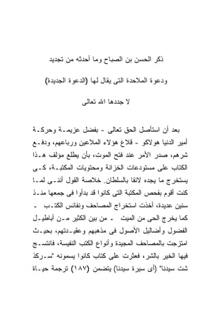 ‫ﺫﻜﺭ ﺍﻟﺤﺴﻥ ﺒﻥ ﺍﻟﺼﺒﺎﺡ ﻭﻤﺎ ﺃﺤﺩﺜﻪ ﻤﻥ ﺘﺠﺩﻴﺩ‬

    ‫ﻭﺩﻋﻭﺓ ﺍﻟﻤﻼﺤﺩﺓ ﺍﻟﺘﻰ ﻴﻘﺎل ﻟﻬﺎ )ﺍﻟﺩﻋﻭﺓ ﺍﻟﺠﺩﻴﺩﺓ(‬

                 ‫ﻻ ﺠﺩﺩﻫﺎ ﺍﷲ ﺘﻌﺎﻟﻰ‬


‫ﺒﻌﺩ ﺃﻥ ﺍﺴﺘﺄﺼل ﺍﻟﺤﻕ ﺘﻌﺎﻟﻰ - ﺒﻔﻀل ﻋﺯﻴﻤـﺔ ﻭﺤﺭﻜـﺔ‬
‫ﺃﻤﻴﺭ ﺍﻟﺩﻨﻴﺎ ﻫﻭﻻﻜﻭ - ﻗﻼﻉ ﻫﺅﻻﺀ ﺍﻟﻤﻼﻋﻴﻥ ﻭﺭﺒﺎﻋﻬﻡ، ﻭﺩﻓـﻊ‬
‫ﺸﺭﻫﻡ، ﺼﺩﺭ ﺍﻷﻤﺭ ﻋﻨﺩ ﻓﺘﺢ ﺍﻟﻤﻭﺕ، ﺒﺄﻥ ﻴﻁﻠﻊ ﻤﺅﻟﻑ ﻫـﺫﺍ‬
‫ﺍﻟﻜﺘﺎﺏ ﻋﻠﻰ ﻤﺴﺘﻭﺩﻋﺎﺕ ﺍﻟﺨﺯﺍﻨﺔ ﻭﻤﺤﺘﻭﻴﺎﺕ ﺍﻟﻤﻜﺘﺒـﺔ، ﻜـﻰ‬
‫ﻴﺴﺘﺨﺭﺝ ﻤﺎ ﻴﺠﺩﻩ ﻻﺌ ﹰﺎ ﺒﺎﻟﺴﻠﻁﺎﻥ. ﺨﻼﺼﺔ ﺍﻟﻘﻭل ﺃﻨﻨـﻰ ﻟﻤـﺎ‬
                                 ‫ﻘ‬
‫ﻜﻨﺕ ﺃﻗﻭﻡ ﺒﻔﺤﺹ ﺍﻟﻤﻜﺘﺒﺔ ﺍﻟﺘﻰ ﻜﺎﻨﻭﺍ ﻗﺩ ﺒﺩﺃﻭﺍ ﻓﻰ ﺠﻤﻌﻬﺎ ﻤﻨـﺫ‬
‫ﺴﻨﻴﻥ ﻋﺩﻴﺩﺓ، ﺃﺨﺫﺕ ﺍﺴﺘﺨﺭﺍﺝ ﺍﻟﻤﺼﺎﺤﻑ ﻭﻨﻔﺎﺌﺱ ﺍﻟﻜﺘـﺏ ـ‬
‫ﻜﻤﺎ ﻴﺨﺭﺝ ﺍﻟﺤﻰ ﻤﻥ ﺍﻟﻤﻴﺕ ـ ﻤﻥ ﺒﻴﻥ ﺍﻟﻜﺜﻴﺭ ﻤـﻥ ﺃﺒﺎﻁﻴـل‬
‫ﺍﻟﻔﻀﻭل ﻭﺃﻀﺎﻟﻴل ﺍﻷﺼﻭل ﻓﻰ ﻤﺫﻫﺒﻬﻡ ﻭﻋﻘﻴـﺩﺘﻬﻡ، ﺒﺤﻴـﺙ‬
‫ﺍﻤﺘﺯﺠﺕ ﺒﺎﻟﻤﺼﺎﺤﻑ ﺍﻟﻤﺠﻴﺩﺓ ﻭﺃﻨﻭﺍﻉ ﺍﻟﻜﺘﺏ ﺍﻟﻨﻔﻴﺴﺔ، ﻓﺎﻨﺘﺴـﺞ‬
‫ﻓﻴﻬﺎ ﺍﻟﺨﻴﺭ ﺒﺎﻟﺸﺭ، ﻓﻌﺜﺭﺕ ﻋﻠﻰ ﻜﺘﺎﺏ ﻜﺎﻨﻭﺍ ﻴﺴﻤﻭﻨﻪ "ﺴـﺭﻜﺫ‬
‫ﺸﺕ ﺴﻴﺩﻨﺎ" )ﺃﻯ ﺴﻴﺭﺓ ﺴﻴﺩﻨﺎ( ﻴﺘﻀﻤﻥ )٧٨١( ﺘﺭﺠﻤﺔ ﺤﻴـﺎﺓ‬
 