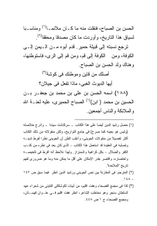 ‫) ١(‬
‫ﻭﻤﻨﺎﺴـ ‪‬ﺎ‬
 ‫ﺒ‬                 ‫ﺍﻟﺤﺴﻥ ﺒﻥ ﺍﻟﺼﺒﺎﺡ، ﻓﻨﻘﻠﺕ ﻤﻨﻪ ﻤﺎ ﻜـﺎﻥ ﻤﻼﺌ ‪‬ـﺎ‬
                     ‫ﻤ‬
        ‫ﻟﺴﻴﺎﻕ ﻫﺫﺍ ﺍﻟﺘﺎﺭﻴﺦ، ﻭﺃﻭﺭﺩﺕ ﻤﺎ ﻜﺎﻥ ﻤﺼﺩ ﹰﺎ ﻭﻤﺤﻘ ﹰﺎ)٢(.‬
             ‫ﻘ‬       ‫ﻗ‬
‫ﺘﺭﺠﻊ ﻨﺴﺒﺘﻪ ﺇﻟﻰ ﻗﺒﻴﻠﺔ ﺤﻤﻴﺭ. ﻗﺩﻡ ﺃﺒﻭﻩ ﻤـﻥ ﺍﻟـﻴﻤﻥ ﺇﻟـﻰ‬
‫ﺍﻟﻜﻭﻓﺔ ﺇﻟﻰ ﻗﻡ، ﻭﻤﻥ ﻗﻡ ﺇﻟﻰ ﺍﻟﺭﻯ، ﻓﺎﺴﺘﻭﻁﻨﻬﺎ،‬                 ‫ﺍﻟﻜﻭﻓﺔ، ﻭﻤﻥ‬
                                    ‫ﻭﻫﻨﺎﻙ ﻭﻟﺩ ﺍﻟﺤﺴﻥ ﺒﻥ ﺍﻟﺼﺒﺎﺡ.‬
            ‫) ٣(‬
                   ‫ﺃﺼﻠﻙ ﻤﻥ ﻗﺎﻴﻥ ﻭﻤﻭﻁﻨﻙ ﻓﻰ ﻜﻭﺸﺔ‬
          ‫ﺃﻴﻬﺎ ﺍﻟﺩﻴﻭﺙ ﺍﻟﻐﺒﻰ، ﻤﺎﺫﺍ ﺘﻔﻌل ﻓﻰ ﺠﻴﻼﻥ؟‬
‫)٨٨١( ﺍﺴﻤﻪ ﺍﻟﺤﺴﻥ ﺒﻥ ﻋﻠﻰ ﺒﻥ ﻤﺤﻤﺩ ﺒﻥ ﺠﻌﻔـﺭ ﺒـﻥ‬
                                         ‫) ١(‬
‫ﺍﻟﺼﺒﺎﺡ ﺍﻟﺤﻤﻴﺭﻯ، ﻋﻠﻴﻪ ﻟﻌﻨـﺔ ﺍﷲ‬                   ‫ﺍﻟﺤﺴﻴﻥ ﺒﻥ ﻤﺤﻤﺩ ) ﺍﺒﻥ(‬
                                         ‫ﻭﺍﻟﻤﻼﺌﻜﺔ ﻭﺍﻟﻨﺎﺱ ﺃﺠﻤﻌﻴﻥ.‬

‫)١( ﺤﺼل ﺭﺸﻴﺩ ﺍﻟﺩﻴﻥ ﺃﻴ ‪‬ﺎ ﻋﻠﻰ ﻫﺫﺍ ﺍﻟﻜﺘﺎﺏ ـ ﺴﺭﻜﺫﺸﺕ ﺴﻴﺩﻨﺎ ـ ﻭﺃﺩﺭﺝ ﺨﻼﺼﺘﻪ‬
                                             ‫ﻀ‬
‫)ﻭﻟﻴﺱ ﻫﻭ ﺒﻌﻴﻨﻪ ﻜﻤﺎ ﺼﺭﺡ( ﻓﻰ ﺠﺎﻤﻊ ﺍﻟﺘﻭﺍﺭﻴﺦ، ﻭﻟﻜﻥ ﻤﻨﻘﻭﻻﺘﻪ ﻤﻥ ﺫﻟﻙ ﺍﻟﻜﺘﺎﺏ‬
‫ﺃﻜﺜﺭ ﺘﻔﺼﻴﻼ ﻤﻥ ﻤﻨﻘﻭﻻﺕ ﺍﻟﺠﻭﻴﻨﻰ، ﻭﺃﻏﻠﺏ ﺍﻟﻅﻥ ﺃﻥ ﺍﻟﺠﻭﻴﻨﻰ ﻨﻅﺭﺍ ﻟﻔﺭﻁ ﺘﺩﻴﻨـﻪ‬
‫ﻭﺘﺼﻠﺒﻪ ﻓﻰ ﺍﻟﻌﻘﻴﺩﺓ ﻗﺩ ﺍﺴﺘﻌﻤل ﻫﺫﺍ ﺍﻟﻜﺘﺎﺏ – ﺍﻟﺫﻯ ﻜﺎﻥ ﻴﻌﺩ ﻓﻰ ﻨﻅﺭﻩ ﻤﻥ ﻜﺘـﺏ‬
‫ﺍﻟﻜﻔﺭ ﻭﺍﻟﻀﻼل - ﺒﻜل ﻜﺭﺍﻫﻴﺔ ﻭﺍﺸﻤﺌﺯﺍﺯ. ﻭﻟﻬﺫﺍ ﻨﻼﺤﻅ ﺃﻨﻪ ﺃﻓﺭﻁ ﻓﻰ ﺘﻠﺨﻴﺼـﻪ‬
‫ﻭﺍﺨﺘﺼﺎﺭﻩ، ﻭﺍﻗﺘﺼﺭ ﺒﻘﺩﺭ ﺍﻹﻤﻜﺎﻥ ﻋﻠﻰ ﺃﻗل ﻤﺎ ﻴﻤﻜﻥ ﻤﻨﻪ ﻭﻤﺎ ﻫﻭ ﻀﺭﻭﺭﻯ ﻟﻔﻬﻡ‬
                                                       ‫ﺘﺎﺭﻴﺦ "ﺍﻟﻤﻼﺤﺩﺓ".‬
‫)٢( ﺍﻟﻤﺘﺭﺠﻡ: ﻓﻰ ﺍﻟﻤﻘﺎﺭﻨﺔ ﺒﻴﻥ ﻨﺹ ﺍﻟﺠﻭﻴﻨﻰ ﻭﺭﺸﻴﺩ ﺍﻟﺩﻴﻥ ﺍﻨﻅﺭ ﻓﻴﻤﺎ ﺴﺒﻕ ﺹ ٧٤١‬
                                                                   ‫- ٨٤١.‬
‫)٣( ﻜﺫﺍ ﻓﻰ ﻤﺠﻤﻊ ﺍﻟﻔﺼﺤﺎﺀ ﻭﻫﻔﺕ ﺍﻗﻠﻴﻡ، ﻤﻥ ﺃﺒﻴﺎﺕ ﻟﻜﻭﺸﻜﻜﻰ ﺍﻟﻘﺎﻴﻨﻰ ﻤﻥ ﺸﻌﺭﺍﺀ ﻋﻬﺩ‬
‫ﺍﻟﺴﻠﻁﺎﻥ ﺴﻨﺠﺭ ﻭﻫﻭ ﻤﺨﺎﻁﺏ ﺍﻟﺸﺎﻋﺭ، ﺍﻨﻅﺭ ﻫﻔﺕ ﺍﻗﻠﻴﻡ ﻓـﻰ ﻋﻨـﻭﺍﻥ ﻗﻬﺴـﺘﺎﻥ،‬
                                        ‫ﻭﻤﺠﻤﻊ ﺍﻟﻔﺼﺤﺎﺀ ﺝ ١ ﺹ ٨٤٤.‬
 