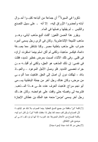 ‫) ٢(‬
‫ﺃﻥ ﺠﻤﺎﻋﺔ ﻤﻥ ﺃﺘﺒﺎﻋﻪ ﻜﺘﺒـﻭﺍ ﺃﺤـﻭﺍل‬                      ‫ﺫﻜﺭﻭﺍ ﻓﻰ ﺍﻟﺴﻴﺭﺓ‬
‫ﺁﺒﺎﺌﻪ ﻭﺃﺤﻀﺭﻭﺍ ﺍﻷﻭﺭﺍﻕ ﺇﻟﻴﻪ، ﺇﻻ ﺃﻨﻪ ـ ﻋﻠﻰ ﺴﺒﻴل ﺍﻟﺘﺼﻨﻊ‬
                            ‫ﻭﺍﻟﺘﻠﺒﺱ ـ ﻟﻡ ﻴﻘﺒﻠﻬﺎ ﻭﻏﺴﻠﻬﺎ ﻓﻰ ﺍﻟﻤﺎﺀ.‬
‫ﻭﻴﻘﺭﺭ ﻫﺫﺍ ﺍﻟﺤﺴﻥ ﺍﻟﻠﻌﻴﻥ: "ﻜﻨﺕ ﺃﺘﺒﻊ ﻤﺫﻫﺏ ﺁﺒﺎﺌﻰ، ﻭﻫـﻭ‬
‫ﻤﺫﻫﺏ ﺍﻟﺸﻴﻌﺔ ﺍﻹﺜﻨﺎﻋﺸﺭﻴﺔ. ﻭﻜﺎﻥ ﻓﻰ ﺍﻟﺭﻯ ﺭﺠل ﻴﺴﻤﻰ ﺃﻤﻴﺭﻩ‬
‫ﻀﺭﺍﺏ ﻋﻠﻰ ﻤﺫﻫﺏ ﺒﺎﻁﻨﻴﺔ ﻤﺼﺭ. ﻭﻜﻨﺎ ﻨﺘﻨﺎﻅﺭ ﻤ ‪‬ﺎ ﺒﺼـﻔﺔ‬
       ‫ﻌ‬
‫ﺩﺍﺌﻤﺔ، ﻓﻴﻜﺴﺭ ﻤﺫﻫﺒﻨﺎ، ﻭﻟﻜﻨﻰ ﻟﻡ ﺃﻜﻥ ﺍﺴﻠﻡ ﺒﻴﻨﻤﺎ ﺍﺴﺘﻘﺭﺕ ﺁﺭﺍﺅﻩ‬
‫ﻓﻰ ﻗﻠﺒﻰ. ﻭﻓﻰ ﺘﻠﻙ ﺍﻷﺜﻨﺎﺀ ﺃﺼﺒﺕ ﺒﻤﺭﺽ ﺨﻁﻴﺭ ﺸﺩﻴﺩ، ﻓﻘﻠﺕ‬
‫ﻓﻰ ﻨﻔﺴﻰ: ﺇﻥ ﺫﻟﻙ ﺍﻟﻤﺫﻫﺏ ﻫﻭ ﺍﻟﺤﻕ، ﻭﻟﻜﻨﻰ ﻟﻡ ﺃﻗﺒﻠـﻪ ﻤـﻥ‬
‫ﺠﺭﺍﺀ ﺘﻌﺼﺒﻰ ﺍﻟﺸﺩﻴﺩ. ﻓﻠﻭ ﻭﺼل ﺍﻷﺠل ﺍﻟﻤﻭﻋﻭﺩ – ﻭﺍﻟﻌﻴـﺎﺫ‬
‫ﺒﺎﷲ - ﻟﻬﻠﻜﺕ ﺩﻭﻥ ﺃﻥ ﺍﺼل ﺇﻟﻰ ﺍﻟﺤﻕ. ﻓﺸﻔﻴﺕ ﻤﻤﺎ ﺃﻟﻡ ﺒـﻰ‬
‫ﻤﻥ ﻤﺭﺽ، ﻭﻜﺎﻥ ﻫﻨﺎﻙ ﺭﺠل ﺁﺨﺭ ﻤﻥ ﺠﻤﻠﺔ ﺍﻟﺒﺎﻁﻨﻴﺔ ﻴﺴـﻤﻰ‬
‫ﺃﺒﻭ ﻨﺠﻡ ﺴﺭﺍﺝ. ﻓﺫﻫﺒﺕ ﺃﺘﻌﺭﻑ ﻋﻨﺩﻩ ﻋﻠـﻰ ﻫـﺫﺍ ﺍﻟﻤـﺫﻫﺏ.‬
‫ﻓﺸﺭﺤﻪ ﻟﻰ ﻭﻓﺼﻠﻪ ﺤﺘﻰ ﻭﻗﻔﺕ ﻋﻠﻰ ﻏﻭﺍﻤﻀﻪ. ﻭﻜﺎﻥ ﻫﻨـﺎﻙ‬
‫ﺭﺠل ﺁﺨﺭ ﻴﺴﻤﻰ "ﻤﺅﻤﻥ" ﻤﻨﺤﻪ ﻋﺒﺩ ﺍﻟﻤﻠﻙ ﺒﻥ ﻋﻁﺎﺵ ﺍﻹﺠﺎﺯﺓ‬

‫)١( ﻜﻠﻤﺔ "ﺍﺒﻥ" ﺴﺎﻗﻁﺔ ﻤﻥ ﺠﻤﻴﻊ ﺍﻟﻨﺴﺦ ﺍﻟﺨﻁﻴﺔ. ﺒﻴﻨﻤﺎ ﺍﻟﺼﻭﺍﺏ ﺒﻼ ﺸﻙ ﻫﻭ ﺇﺜﺒﺎﺘﻬـﺎ؛‬
‫ﻷﻥ ﺍﻟﺼﺒﺎﺡ ﻟﻡ ﻴﻜﻥ ﻟﻘﺏ ﻤﺤﻤﺩ ﻜﻤﺎ ﻴﻅﻥ ﺇﺫﺍ ﺴﻘﻁﺕ ﻜﻠﻤﺔ "ﺍﺒﻥ"، ﺒل ﻜﺎﻥ ﺍﺴﻡ ﺃﺒﻴﻪ،‬
‫ﻭﻜﻠﻤﺔ ﺍﻟﺼﺒﺎﺡ ﻤﻥ ﺍﻷﻋﻼﻡ ﺍﻟﻤﻌﺭﻭﻓﺔ ﻋﻨﺩ ﺍﻟﻌﺭﺏ؛ ﺇﻻ ﺃﻨﻬﺎ ﻟﻡ ﺘﺭﺩ ﻟﻘ ‪‬ـﺎ ﻓـﻰ ﺃﻯ‬
         ‫ﺒ‬
                                                       ‫ﻤﻭﻀﻊ ﻋﻠﻰ ﺍﻹﻁﻼﻕ.‬
                                     ‫)٢( ﻴﻌﻨﻰ ﺴﺭ ﻜﺫ ﺸﺕ ﺴﻴﺩﻨﺎ )ﺴﻴﺭﺓ ﺴﻴﺩﻨﺎ(.‬
 