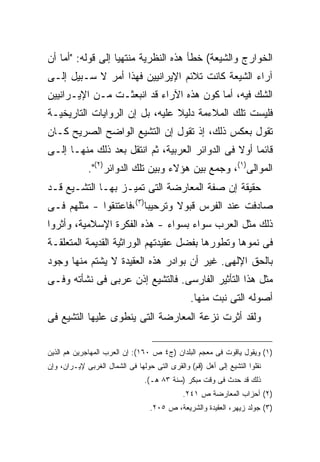 ‫ﺍﻟﺨﻭﺍﺭﺝ ﻭﺍﻟﺸﻴﻌﺔ( ﺨﻁﺄ ﻫﺫﻩ ﺍﻟﻨﻅﺭﻴﺔ ﻤﻨﺘﻬ ‪‬ﺎ ﺇﻟﻰ ﻗﻭﻟﻪ: "ﺃﻤﺎ ﺃﻥ‬
                   ‫ﻴ‬
‫ﺁﺭﺍﺀ ﺍﻟﺸﻴﻌﺔ ﻜﺎﻨﺕ ﺘﻼﺌﻡ ﺍﻹﻴﺭﺍﻨﻴﻴﻥ ﻓﻬﺫﺍ ﺃﻤﺭ ﻻ ﺴـﺒﻴل ﺇﻟـﻰ‬
‫ﺍﻟﺸﻙ ﻓﻴﻪ، ﺃﻤﺎ ﻜﻭﻥ ﻫﺫﻩ ﺍﻵﺭﺍﺀ ﻗﺩ ﺍﻨﺒﻌﺜـﺕ ﻤـﻥ ﺍﻹﻴـﺭﺍﻨﻴﻴﻥ‬
‫ﻓﻠﻴﺴﺕ ﺘﻠﻙ ﺍﻟﻤﻼﺀﻤﺔ ﺩﻟﻴﻼ ﻋﻠﻴﻪ، ﺒل ﺇﻥ ﺍﻟﺭﻭﺍﻴﺎﺕ ﺍﻟﺘﺎﺭﻴﺨﻴـﺔ‬
                                ‫ﹰ‬
‫ﺘﻘﻭل ﺒﻌﻜﺱ ﺫﻟﻙ، ﺇﺫ ﺘﻘﻭل ﺇﻥ ﺍﻟﺘﺸﻴﻊ ﺍﻟﻭﺍﻀﺢ ﺍﻟﺼﺭﻴﺢ ﻜـﺎﻥ‬
‫ﻗﺎﺌ ‪‬ﺎ ﺃﻭﻻ ﻓﻰ ﺍﻟﺩﻭﺍﺌﺭ ﺍﻟﻌﺭﺒﻴﺔ، ﺜﻡ ﺍﻨﺘﻘل ﺒﻌﺩ ﺫﻟﻙ ﻤﻨﻬـﺎ ﺇﻟـﻰ‬
                                                ‫ﹰ‬    ‫ﻤ‬
             ‫ﺍﻟﻤﻭﺍﻟﻰ)١(، ﻭﺠﻤﻊ ﺒﻴﻥ ﻫﺅﻻﺀ ﻭﺒﻴﻥ ﺘﻠﻙ ﺍﻟﺩﻭﺍﺌﺭ)٢(".‬
‫ﺤﻘﻴﻘﺔ ﺇﻥ ﺼﻔﺔ ﺍﻟﻤﻌﺎﺭﻀﺔ ﺍﻟﺘﻰ ﺘﻤﻴـﺯ ﺒﻬـﺎ ﺍﻟﺘﺸـﻴﻊ ﻗـﺩ‬
‫ﺼﺎﺩﻓﺕ ﻋﻨﺩ ﺍﻟﻔﺭﺱ ﻗﺒﻭﻻ ﻭﺘﺭﺤﻴ ‪‬ﺎ)٣(،ﻓﺎﻋﺘﻨﻘﻭﺍ - ﻤﺜﻠﻬﻡ ﻓـﻰ‬
                         ‫ﺒ‬       ‫ﹰ‬
‫ﺫﻟﻙ ﻤﺜل ﺍﻟﻌﺭﺏ ﺴﻭﺍﺀ ﺒﺴﻭﺍﺀ - ﻫﺫﻩ ﺍﻟﻔﻜﺭﺓ ﺍﻹﺴﻼﻤﻴﺔ، ﻭﺃﺜﺭﻭﺍ‬
‫ﻓﻰ ﻨﻤﻭﻫﺎ ﻭﺘﻁﻭﺭﻫﺎ ﺒﻔﻀل ﻋﻘﻴﺩﺘﻬﻡ ﺍﻟﻭﺭﺍﺜﻴﺔ ﺍﻟﻘﺩﻴﻤﺔ ﺍﻟﻤﺘﻌﻠﻘـﺔ‬
‫ﺒﺎﻟﺤﻕ ﺍﻹﻟﻬﻰ. ﻏﻴﺭ ﺃﻥ ﺒﻭﺍﺩﺭ ﻫﺫﻩ ﺍﻟﻌﻘﻴﺩﺓ ﻻ ﻴﺸﺘﻡ ﻤﻨﻬﺎ ﻭﺠﻭﺩ‬
‫ﻤﺜل ﻫﺫﺍ ﺍﻟﺘﺄﺜﻴﺭ ﺍﻟﻔﺎﺭﺴﻰ. ﻓﺎﻟﺘﺸﻴﻊ ﺇﺫﻥ ﻋﺭﺒﻰ ﻓﻰ ﻨﺸﺄﺘﻪ ﻭﻓـﻰ‬
                                                ‫ﺃﺼﻭﻟﻪ ﺍﻟﺘﻰ ﻨﺒﺕ ﻤﻨﻬﺎ.‬
‫ﻭﻟﻘﺩ ﺃﺜﺭﺕ ﻨﺯﻋﺔ ﺍﻟﻤﻌﺎﺭﻀﺔ ﺍﻟﺘﻰ ﻴﻨﻁﻭﻯ ﻋﻠﻴﻬﺎ ﺍﻟﺘﺸﻴﻊ ﻓﻰ‬

‫)١( ﻭﻴﻘﻭل ﻴﺎﻗﻭﺕ ﻓﻰ ﻤﻌﺠﻡ ﺍﻟﺒﻠﺩﺍﻥ )ﺝ٤ ﺹ ٠٦١(: ﺇﻥ ﺍﻟﻌﺭﺏ ﺍﻟﻤﻬﺎﺠﺭﻴﻥ ﻫﻡ ﺍﻟﺫﻴﻥ‬
‫ﻨﻘﻠﻭﺍ ﺍﻟﺘﺸﻴﻊ ﺇﻟﻰ ﺃﻫل )ﻗﻡ( ﻭﺍﻟﻘﺭﻯ ﺍﻟﺘﻰ ﺤﻭﻟﻬﺎ ﻓﻰ ﺍﻟﺸﻤﺎل ﺍﻟﻐﺭﺒﻰ ﻹﻴـﺭﺍﻥ، ﻭﺇﻥ‬
                                ‫ﺫﻟﻙ ﻗﺩ ﺤﺩﺙ ﻓﻰ ﻭﻗﺕ ﻤﺒﻜﺭ )ﺴﻨﺔ ٣٨ ﻫـ(.‬
                                             ‫)٢( ﺃﺤﺯﺍﺏ ﺍﻟﻤﻌﺎﺭﻀﺔ ﺹ ١٤٢.‬
                                  ‫)٣( ﺠﻭﻟﺩ ﺯﻴﻬﺭ، ﺍﻟﻌﻘﻴﺩﺓ ﻭﺍﻟﺸﺭﻴﻌﺔ، ﺹ ٥٠٢.‬
 