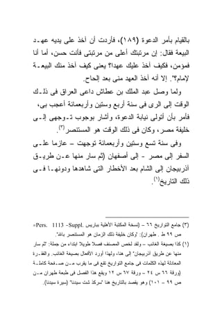 ‫ﺒﺎﻟﻘﻴﺎﻡ ﺒﺄﻤﺭ ﺍﻟﺩﻋﻭﺓ )٩٨١(، ﻓﺄﺭﺩﺕ ﺃﻥ ﺁﺨﺫ ﻋﻠﻰ ﻴﺩﻴﻪ ﻋﻬـﺩ‬
‫ﺍﻟﺒﻴﻌﺔ ﻓﻘﺎل: ﺇﻥ ﻤﺭﺘﺒﺘﻙ ﺃﻋﻠﻰ ﻤﻥ ﻤﺭﺘﺒﺘﻰ ﻓﺄﻨﺕ ﺤﺴﻥ، ﺃﻤﺎ ﺃﻨﺎ‬
‫ﻓﻤﺅﻤﻥ، ﻓﻜﻴﻑ ﺁﺨﺫ ﻋﻠﻴﻙ ﻋﻬ ‪‬ﺍ؟ ﻴﻌﻨﻰ ﻜﻴﻑ ﺁﺨﺫ ﻤﻨﻙ ﺍﻟﺒﻴﻌـﺔ‬
                           ‫ﺩ‬
                        ‫ﻹﻤﺎﻡ؟". ﺇﻻ ﺃﻨﻪ ﺁﺨﺫ ﺍﻟﻌﻬﺩ ﻤﻨﻰ ﺒﻌﺩ ﺇﻟﺤﺎﺡ.‬
‫ﻭﻟﻤﺎ ﻭﺼل ﻋﺒﺩ ﺍﻟﻤﻠﻙ ﺒﻥ ﻋﻁﺎﺵ ﺩﺍﻋﻰ ﺍﻟﻌﺭﺍﻕ ﻓﻰ ﺫﻟـﻙ‬
  ‫ﺍﻟﻭﻗﺕ ﺇﻟﻰ ﺍﻟﺭﻯ ﻓﻰ ﺴﻨﺔ ﺃﺭﺒﻊ ﻭﺴﺘﻴﻥ ﻭﺃﺭﺒﻌﻤﺎﺌﺔ ﺃﻋﺠﺏ ﺒﻰ،‬
‫ﻓﺄﻤﺭ ﺒﺄﻥ ﺃﺘﻭﻟﻰ ﻨﻴﺎﺒﺔ ﺍﻟﺩﻋﻭﺓ، ﻭﺃﺸﺎﺭ ﺒﻭﺠﻭﺏ ﺘـﻭﺠﻬﻰ ﺇﻟـﻰ‬
           ‫ﺨﻠﻴﻔﺔ ﻤﺼﺭ، ﻭﻜﺎﻥ ﻓﻰ ﺫﻟﻙ ﺍﻟﻭﻗﺕ ﻫﻭ ﺍﻟﻤﺴﺘﻨﺼﺭ)٣(.‬
‫ﻭﻓﻰ ﺴﻨﺔ ﺘﺴﻊ ﻭﺴﺘﻴﻥ ﻭﺃﺭﺒﻌﻤﺎﺌﺔ ﺘﻭﺠﻬﺕ – ﻋﺎﺯ ‪‬ﺎ ﻋﻠـﻰ‬
      ‫ﻤ‬
‫ﺍﻟﺴﻔﺭ ﺇﻟﻰ ﻤﺼﺭ - ﺇﻟﻰ ﺃﺼﻔﻬﺎﻥ )ﺜﻡ ﺴﺎﺭ ﻤﻨﻬﺎ ﻋـﻥ ﻁﺭﻴـﻕ‬
‫ﺁﺫﺭﺒﻴﺠﺎﻥ ﺇﻟﻰ ﺍﻟﺸﺎﻡ ﺒﻌﺩ ﺍﻷﺨﻁﺎﺭ ﺍﻟﺘﻰ ﺸﺎﻫﺩﻫﺎ ﻭﺩﻭﻨﻬـﺎ ﻓـﻰ‬
                                                         ‫ﺫﻟﻙ ﺍﻟﺘﺎﺭﻴﺦ)١(.‬




‫)٣( ﺠﺎﻤﻊ ﺍﻟﺘﻭﺍﺭﻴﺦ ٦٦ – )ﻨﺴﺨﺔ ﺍﻟﻤﻜﺘﺒﺔ ﺍﻷﻫﻠﻴﺔ ﺒﺒﺎﺭﻴﺱ .‪=Pers. 1113 -Suppl‬‬
          ‫ﺹ ٩٩ ﻁ . ﻁﻬﺭﺍﻥ(: "ﻭﻜﺎﻥ ﺨﻠﻴﻔﺔ ﺫﻟﻙ ﺍﻟﺯﻤﺎﻥ ﻫﻭ ﺍﻟﻤﺴﺘﻨﺼﺭ ﺒﺎﷲ".‬
‫)١( ﻜﺫﺍ ﺒﺼﻴﻐﺔ ﺍﻟﻐﺎﺌﺏ – ﻭﻟﻘﺩ ﻟﺨﺹ ﺍﻟﻤﺼﻨﻑ ﻓﺼﻼ ﻁﻭﻴﻼ ﺍﺒﺘﺩﺍﺀ ﻤﻥ ﺠﻤﻠﺔ: "ﺜﻡ ﺴﺎﺭ‬
‫ﻤﻨﻬﺎ ﻋﻥ ﻁﺭﻴﻕ ﺁﺫﺭﺒﻴﺠﺎﻥ" ﺇﻟﻰ ﻫﻨﺎ، ﻭﻟﻬﺫﺍ ﺃﻭﺭﺩ ﺍﻷﻓﻌﺎل ﺒﺼﻴﻐﺔ ﺍﻟﻐﺎﺌﺏ. ﻭﺍﻟﻔﻘـﺭﺓ‬
‫ﺍﻟﻤﻌﺎﺩﻟﺔ ﻟﻬﺫﻩ ﺍﻟﻜﻠﻤﺎﺕ ﻓﻰ ﺠﺎﻤﻊ ﺍﻟﺘﻭﺍﺭﻴﺦ ﺘﻘﻊ ﻓﻰ ﻤﺎ ﻴﻘﺭﺏ ﻤـﻥ ﺼـﻔﺤﺔ ﻜﺎﻤﻠـﺔ‬
‫)ﻭﺭﻗﺔ ٦٦ ﺱ ٤٢ – ﻭﺭﻗﺔ ٧٦ ﺱ ٢١ ﻭﻴﻘﻊ ﻫﺫﺍ ﺍﻟﻔﺼل ﻓﻰ ﻁﺒﻌﺔ ﻁﻬﺭﺍﻥ ﻤـﻥ‬
    ‫ﺹ ٩٩ – ١٠١( ﻭﻫﻭ ﻴﻘﺼﺩ ﺒﺎﻟﺘﺎﺭﻴﺦ ﻫﻨﺎ "ﺴﺭﻜﺫ ﺸﺕ ﺴﻴﺩﻨﺎ" )ﺴﻴﺭﺓ ﺴﻴﺩﻨﺎ(.‬
 