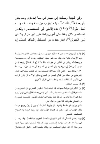 ‫ﻭﻓﻰ ﺍﻟﻨﻬﺎﻴﺔ ﻭﺼﻠﺕ ﺇﻟﻰ ﻤﺼﺭ ﻓﻰ ﺴﻨﺔ ﺇﺤـﺩﻯ ﻭﺴـﺒﻌﻴﻥ‬
                                                ‫) ٣(‬
‫ﺒﻬﺎ ﻤﺎ ﻴﻘﺭﺏ ﻤﻥ ﺴﻨﺔ ﻭﻨﺼـﻑ ﻭﻟـﻡ‬                          ‫ﻭﺃﺭﺒﻌﻤﺎﺌﺔ)٢(. ﻓﺄﻗﻤﺕ‬
                                                             ‫) ٤(‬
‫)٠٩١( ﻤﺩﺓ ﺇﻗﺎﻤﺘﻰ ﺇﻟﻰ ﺍﻟﻤﺴﺘﻨﺼـﺭ، ﻭﻟﻜـﻥ‬                               ‫ﺃﺼل ﻁﻭﺍل‬
‫ﺍﻟﻤﺴﺘﻨﺼﺭ ﻜﺎﻥ ﻭﺍﻗ ﹰﺎ ﻋﻠﻰ ﺃﻤﺭﻯ ﻭﺍﻤﺘﺩﺤﻨﻰ ﻏﻴﺭ ﻤﺭﺓ. ﻭﻜـﺎﻥ‬
                                  ‫ﻔ‬
‫ﺃﻤﻴﺭ ﺍﻟﺠﻴﻭﺵ)٥(، ﺃﻤﻴﺭ ﺠﻨﺩﻩ، ﻫﻭ ﺍﻟﻤﺘﺴﻠﻁ ﻭﺍﻟﺤﺎﻜﻡ ﺍﻟﻤﻁﻠـﻕ،‬


‫)٢( ﺠﺎﻤﻊ ﺍﻟﺘﻭﺍﺭﻴﺦ ٧٦ = ﺹ ٩٩ ﻁﺒﻊ ﻁﻬﺭﺍﻥ: "ﻭﺼل ﺴﻴﺩﻨﺎ ﺇﻟﻰ ﺍﻟﻘﺎﻫﺭﺓ ﺍﻟﻤﻌﺯﻴـﺔ‬
‫ﻴﻭﻡ ﺍﻷﺭﺒﻌﺎﺀ ﺍﻟﺜﺎﻤﻥ ﻤﻥ ﻋﺸﺭ ﻤﻥ ﺸﻬﺭ ﺼﻔﺭ ﺍﻟﻤﻅﻔـﺭ ﺴـﻨﺔ ﺃﺤـﺩﻯ ﻭﺴـﺒﻌﻴﻥ‬
‫ﻭﺃﺭﺒﻌﻤﺎﺌﺔ"، ﻭﻴﺫﻜﺭ ﺍﺒﻥ ﺍﻻﺜﻴﺭ ﻓﻰ ﺤﻭﺍﺩﺙ ﺴﻨﺔ ٧٢٤ )ﺝ ٩: ٦٨١( ﻭﻴﺘﺒﻌﻪ ﺍﺒـﻥ‬
‫ﻤﻴﺴﺭ )ﺹ٧٢( ﺃﻥ ﺘﺎﺭﻴﺦ ﻭﺼﻭل ﺍﻟﺤﺴﻥ ﺒﻥ ﺍﻟﺼﺒﺎﺡ ﺇﻟﻰ ﻤﺼﺭ ﻜﺎﻥ ﻓـﻰ ﺴـﻨﺔ‬
‫٩٧٤، ﻭﺫﻟﻙ ﺴﻬﻭ ﻭﺍﻀﺢ ﻷﻥ ﻤﻨﻘﻭﻻﺕ ﺍﻟﻤﺼﻨﻑ ﻤﻥ "ﺴﺭﻜﻨﺸﺕ ﺴﻴﺩﻨﺎ" ﻓﻰ ﻫـﺫﻩ‬
‫ﺍﻟﻤﻭﺍﻀﻊ ﻫﻰ ﻏﺎﻟ ‪‬ﺎ ﻋﻴﻥ ﻜﻼﻡ ﺍﻟﺤﺴﻥ ﺒﻥ ﺍﻟﺼﺒﺎﺡ ﻤﺒﺎﺸﺭﺓ ﻭﻻ ﺒﺩ ﺃﻥ ﻴﻜﻭﻥ ﻗﻭﻟـﻪ‬
                                                    ‫ﺒ‬
                    ‫ﻓﻰ ﺍﻷﻤﻭﺭ ﺍﻟﻤﺘﻌﻠﻘﺔ ﺒﻪ ﺸﺨﺼ ‪‬ﺎ ﻤﻘﺩ ‪‬ﺎ ﻋﻠﻰ ﺃﻗﻭﺍل ﺍﻵﺨﺭﻴﻥ.‬
                                       ‫ﻤ‬      ‫ﻴ‬
                                                         ‫)٣( ﻜﺫﺍ ﺒﺼﻴﻐﺔ ﺍﻟﻤﺘﻜﻠﻡ.‬
‫)٤( ﺍﺒﻥ ﺍﻷﺜﻴﺭ ﻓﻰ ﺤﻭﺍﺩﺙ ﺴﻨﻭﺍﺕ ٤٩٤،٧٨٤،٧٢٤ ﻴﻜﺭﺭ ﺍﻟﺘﺼﺭﻴﺢ ﺒﺄﻥ ﺍﻟﺤﺴﻥ ﺒـﻥ‬
‫ﺍﻟﺼﺒﺎﺡ ﻗﺎﺒل ﺍﻟﻤﺴﺘﻨﺼﺭ ﺸﺨﺼ ‪‬ﺎ ﻭﺴﺄﻟﻪ: "ﻤﻥ ﺇﻤﺎﻤﻰ ﺒﻌﺩﻙ؟ ﻓﻘﺎل: ﺍﺒﻨﻰ ﻨﺯﺍﺭ". ﻭﻻ‬
                                             ‫ﻴ‬
‫ﺸﻙ ﻓﻰ ﺃﻥ ﻤﺎ ﺠﺎﺀ ﻓﻰ "ﺴﺭﻜﺫ ﺸﺕ ﺴﻴﺩﻨﺎ" ﻓﻴﻤﺎ ﻴﺘﻌﻠﻕ ﺒﺎﻷﻤﻭﺭ ﺍﻟﺸﺨﺼﻴﺔ ﻟﻠﺤﺴـﻥ‬
                                ‫ﺒﻥ ﺍﻟﺼﺒﺎﺡ ﻤﻘﺩﻡ ﻜﻤﺎ ﻗﻠﻨﺎ ﻋﻠﻰ ﺃﻯ ﻗﻭل ﺁﺨﺭ.‬
‫ﺍﻟﻤﺘﺭﺠﻡ: ﻭﺍﻨﻅﺭ ﻤﻘﺩﻤﺔ ﺇﻴﻔﺎﻨﻭﻑ ﺍﻹﻨﺠﻠﻴﺯﻴﺔ ﻟﻜﺘﺎﺏ ﻜﻼﻡ ﺒﻴﻴﺭ 2 .‪ pxx, f.n‬ﺤﻴـﺙ‬
‫ﻴﺫﻜﺭ ﺍﻹﺸﺎﺭﺍﺕ ﺍﻟﺘﻰ ﻭﺭﺩﺕ ﻓﻰ ﻜﺘﺎﺒﺎﺕ ﺍﻹﺴﻤﺎﻋﻴﻠﻴﺔ ﻋﻥ ﻤﻘﺎﺒﻠﺔ ﺍﻟﺤﺴﻥ ﺒﻥ ﺍﻟﺼﺒﺎﺡ‬
                                                         ‫ﻟﻠﻤﺴﺘﻨﺼﺭ ﺍﻟﻔﺎﻁﻤﻰ.‬
‫)٥( ﻴﺭﻴﺩ ﺒﻪ ﺒﺩﺭ ﺍﻟﺠﻤﺎﻟﻰ ﺃﺒﺎ ﺃﻤﻴﺭ ﺍﻟﺠﻴﻭﺵ ﺸﺎﻫﻨﺸﺎﻩ ﺍﻟﻤﻌﺭﻭﻑ ﺒﺎﻷﻓﻀل، ﻭﻗﺩ ﻭﺼـل‬
‫ﻓﻰ ﺴﻨﺔ ٦٦٤ﻫـ ﺇﻟﻰ ﻭﺯﺍﺭﺓ ﺍﻟﻤﺴﺘﻨﺼﺭ ﻭﺒﻘﻰ ﻓﻰ ﻫﺫﺍ ﺍﻟﻤﻨﺼﺏ ﺤﺘﻰ ﻨﻬﺎﻴﺔ ﻋﻤﺭﻩ‬
‫ﻭﻓﻰ ﺴﻨﺔ ٧٨٤ﻫـ ﺘﻭﻓﻰ ﺍﻟﻤﺴﺘﻨﺼﺭ ﻗﺒل ﻭﻓﺎﺘﻪ ﺒﺨﻤﺴﺔ ﺃﺸﻬﺭ. )ﺍﻨﻅﺭ ﺍﺒﻥ ﺨﻠﻜـﺎﻥ‬
 