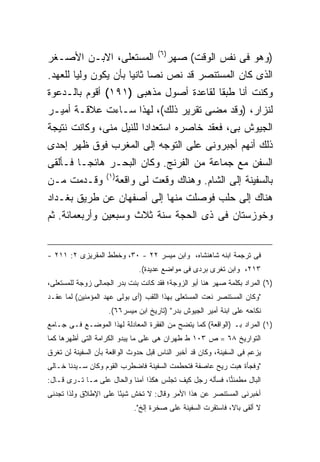 ‫) ٦(‬
‫ﺍﻟﻤﺴﺘﻌﻠﻰ، ﺍﻻﺒـﻥ ﺍﻷﺼـﻐﺭ‬                      ‫)ﻭﻫﻭ ﻓﻰ ﻨﻔﺱ ﺍﻟﻭﻗﺕ( ﺼﻬﺭ‬
‫ﺍﻟﺫﻯ ﻜﺎﻥ ﺍﻟﻤﺴﺘﻨﺼﺭ ﻗﺩ ﻨﺹ ﻨ ‪‬ﺎ ﺜﺎﻨ ‪‬ﺎ ﺒﺄﻥ ﻴﻜﻭﻥ ﻭﻟ ‪‬ﺎ ﻟﻠﻌﻬﺩ.‬
        ‫ﻴ‬              ‫ﺼ ﻴ‬
‫ﻭﻜﻨﺕ ﺃﻨﺎ ﻁﺒ ﹰﺎ ﻟﻘﺎﻋﺩﺓ ﺃﺼﻭل ﻤﺫﻫﺒﻰ )١٩١( ﺃﻗﻭﻡ ﺒﺎﻟـﺩﻋﻭﺓ‬
                                       ‫ﻘ‬
‫ﻟﻨﺯﺍﺭ، )ﻭﻗﺩ ﻤﻀﻰ ﺘﻘﺭﻴﺭ ﺫﻟﻙ(، ﻟﻬﺫﺍ ﺴـﺎﺀﺕ ﻋﻼﻗـﺔ ﺃﻤﻴـﺭ‬
‫ﺍﻟﺠﻴﻭﺵ ﺒﻰ، ﻓﻌﻘﺩ ﺨﺎﺼﺭﻩ ﺍﺴﺘﻌﺩﺍ ‪‬ﺍ ﻟﻠﻨﻴل ﻤﻨﻰ، ﻭﻜﺎﻨﺕ ﻨﺘﻴﺠﺔ‬
                        ‫ﺩ‬
‫ﺫﻟﻙ ﺃﻨﻬﻡ ﺃﺠﺒﺭﻭﻨﻰ ﻋﻠﻰ ﺍﻟﺘﻭﺠﻪ ﺇﻟﻰ ﺍﻟﻤﻐﺭﺏ ﻓﻭﻕ ﻅﻬﺭ ﺇﺤﺩﻯ‬
‫ﺍﻟﺴﻔﻥ ﻤﻊ ﺠﻤﺎﻋﺔ ﻤﻥ ﺍﻟﻔﺭﻨﺞ. ﻭﻜﺎﻥ ﺍﻟﺒﺤـﺭ ﻫﺎﺌ ‪‬ـﺎ ﻓـﺄﻟﻘﻰ‬
         ‫ﺠ‬
                   ‫) ١(‬
‫ﻭﻗـﺩﻤﺕ ﻤـﻥ‬                ‫ﺒﺎﻟﺴﻔﻴﻨﺔ ﺇﻟﻰ ﺍﻟﺸﺎﻡ. ﻭﻫﻨﺎﻙ ﻭﻗﻌﺕ ﻟﻰ ﻭﺍﻗﻌﺔ‬
‫ﻫﻨﺎﻙ ﺇﻟﻰ ﺤﻠﺏ ﻓﻭﺼﻠﺕ ﻤﻨﻬﺎ ﺇﻟﻰ ﺃﺼﻔﻬﺎﻥ ﻋﻥ ﻁﺭﻴﻕ ﺒﻐـﺩﺍﺩ‬
‫ﻭﺨﻭﺯﺴﺘﺎﻥ ﻓﻰ ﺫﻯ ﺍﻟﺤﺠﺔ ﺴﻨﺔ ﺜﻼﺙ ﻭﺴﺒﻌﻴﻥ ﻭﺃﺭﺒﻌﻤﺎﺌﺔ. ﺜﻡ‬


‫ﻓﻰ ﺘﺭﺠﻤﺔ ﺍﺒﻨﻪ ﺸﺎﻫﻨﺸﺎﻩ، ﻭﺍﺒﻥ ﻤﻴﺴﺭ ٢٢ - ٠٣، ﻭﺨﻁﻁ ﺍﻟﻤﻘﺭﻴﺯﻯ ٢: ١١٢ -‬
                               ‫٣١٢، ﻭﺍﺒﻥ ﺘﻐﺭﻯ ﺒﺭﺩﻯ ﻓﻰ ﻤﻭﺍﻀﻊ ﻋﺩﻴﺩﺓ(.‬
‫)٦( ﺍﻟﻤﺭﺍﺩ ﺒﻜﻠﻤﺔ ﺼﻬﺭ ﻫﻨﺎ ﺃﺒﻭ ﺍﻟﺯﻭﺠﺔ؛ ﻓﻘﺩ ﻜﺎﻨﺕ ﺒﻨﺕ ﺒﺩﺭ ﺍﻟﺠﻤﺎﻟﻰ ﺯﻭﺠﺔ ﻟﻠﻤﺴﺘﻌﻠﻰ،‬
‫"ﻭﻜﺎﻥ ﺍﻟﻤﺴﺘﻨﺼﺭ ﻨﻌﺕ ﺍﻟﻤﺴﺘﻌﻠﻰ ﺒﻬﺫﺍ ﺍﻟﻠﻘﺏ )ﺃﻯ ﺒﻭﻟﻰ ﻋﻬﺩ ﺍﻟﻤﺅﻤﻨﻴﻥ( ﻟﻤﺎ ﻋﻘـﺩ‬
                    ‫ﻨﻜﺎﺤﻪ ﻋﻠﻰ ﺍﺒﻨﺔ ﺃﻤﻴﺭ ﺍﻟﺠﻴﻭﺵ ﺒﺩﺭ" )ﺘﺎﺭﻴﺦ ﺍﺒﻥ ﻤﻴﺴﺭ٦٦(.‬
‫)١( ﺍﻟﻤﺭﺍﺩ ﺒـ )ﺍﻟﻭﺍﻗﻌﺔ( ﻜﻤﺎ ﻴﺘﻀﺢ ﻤﻥ ﺍﻟﻔﻘﺭﺓ ﺍﻟﻤﻌﺎﺩﻟﺔ ﻟﻬﺫﺍ ﺍﻟﻤﻭﻀـﻊ ﻓـﻰ ﺠـﺎﻤﻊ‬
‫ﺍﻟﺘﻭﺍﺭﻴﺦ ٨٦ = ﺹ ٣٠١ ﻁ ﻁﻬﺭﺍﻥ ﻫﻰ ﻋﻠﻰ ﻤﺎ ﻴﺒﺩﻭ ﺍﻟﻜﺭﺍﻤﺔ ﺍﻟﺘﻰ ﺃﻅﻬﺭﻫﺎ ﻜﻤﺎ‬
‫ﻴﺯﻋﻡ ﻓﻰ ﺍﻟﺴﻔﻴﻨﺔ، ﻭﻜﺎﻥ ﻗﺩ ﺃﺨﺒﺭ ﺍﻟﻨﺎﺱ ﻗﺒل ﺤﺩﻭﺙ ﺍﻟﻭﺍﻗﻌﺔ ﺒﺄﻥ ﺍﻟﺴﻔﻴﻨﺔ ﻟﻥ ﺘﻐﺭﻕ‬
‫"ﻭﻓﺠﺄﺓ ﻫﺒﺕ ﺭﻴﺢ ﻋﺎﺼﻔﺔ ﻓﺘﺤﻁﻤﺕ ﺍﻟﺴﻔﻴﻨﺔ ﻓﺎﻀﻁﺭﺏ ﺍﻟﻘﻭﻡ ﻭﻜﺎﻥ ﺴـﻴﺩﻨﺎ ﺨـﺎﻟﻰ‬
‫ﺍﻟﺒﺎل ﻤﻁﻤﺌ ‪‬ﺎ، ﻓﺴﺄﻟﻪ ﺭﺠل ﻜﻴﻑ ﺘﺠﻠﺱ ﻫﻜﺫﺍ ﺁﻤﻨﺎ ﻭﺍﻟﺤﺎل ﻋﻠﻰ ﻤـﺎ ﺘـﺭﻯ ﻗـﺎل:‬
                           ‫ﹰ‬                             ‫ﻨ‬
‫ﺃﺨﺒﺭﻨﻰ ﺍﻟﻤﺴﺘﻨﺼﺭ ﻋﻥ ﻫﺫﺍ ﺍﻷﻤﺭ ﻭﻗﺎل: ﻻ ﺘﺨﺵ ﺸﻴ ًﺎ ﻋﻠﻰ ﺍﻹﻁﻼﻕ ﻭﻟﺫﺍ ﺘﺠﺩﻨﻰ‬
                      ‫ﺌ‬
                              ‫ﻻ ﺃﻟﻘﻰ ﺒﺎﻻ، ﻓﺎﺴﺘﻘﺭﺕ ﺍﻟﺴﻔﻴﻨﺔ ﻋﻠﻰ ﺼﺨﺭﺓ ﺇﻟﺦ".‬
 