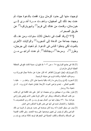 ‫ﺘﻭﺠﻬﺕ ﻤﻨﻬﺎ ﺇﻟﻰ ﺤﺩﻭﺩ ﻜﺭﻤﺎﻥ ﻭﻴﺯﺩ ﻓﻘﻤﺕ ﺒﺎﻟﺩﻋﻭﺓ ﺤﻴ ﹰﺎ، ﺜﻡ‬
     ‫ﻨ‬
‫ﻋﺩﺕ ﺒﻌﺩ ﺫﻟﻙ ﺇﻟﻰ ﺃﺼﻔﻬﺎﻥ، ﻭﺫﻫﺒـﺕ ﻤـﺭﺓ ﺃﺨـﺭﻯ ﺇﻟـﻰ‬
     ‫) ٣(‬                   ‫) ٢(‬
‫ﻋﻥ‬          ‫ﻭﺸﻬﺭﻴﺎﺭﻜﻭﻩ‬             ‫ﺨﻭﺯﺴﺘﺎﻥ، ﻭﻗﺩﻤﺕ ﻤﻥ ﻫﻨﺎﻙ ﺇﻟﻰ ﻓﺭﻴﻡ‬
                                                           ‫ﻁﺭﻴﻕ ﺍﻟﺼﺤﺭﺍﺀ.‬
‫)٢٩١( ﻭﻗﺩ ﺃﻗﻤﺕ ﻓﻰ ﺩﺍﻤﻐﺎﻥ ﺜﻼﺙ ﺴﻨﻭﺍﺕ، ﻭﻤﻥ ﻫﻨـﺎﻙ‬
                           ‫) ٤(‬
‫ﻭﺍﻟﻭﻻﻴﺎﺕ ﺍﻷﺨﺭﻯ‬                    ‫ﻭﺠﻬﺕ ﺠﻤﺎﻋﺔ ﻤﻥ ﺍﻟﺩﻋﺎﺓ ﺇﻟﻰ ﺃﻨﺩﺠﺭﻭﺩ‬
‫ﺒﺎﻟﻤﻭﺕ ﻟﻜﻰ ﻴﺩﺨﻠﻭﺍ ﺍﻟﻨﺎﺱ ﻓﻰ ﺍﻟﺩﻋﻭﺓ. ﺜﻡ ﺫﻫﺒﺕ ﺇﻟﻰ ﺠﺭﺠﺎﻥ،‬
‫ﻭﻁﺭﺯ)٥(، ﻭﺴﺭﺤﺩ)٦(، ﻭﺠﻨﺎﺸﻙ)٧(. ﺜﻡ ﻋﺩﺕ ﺃﺩﺭﺍﺠـﻰ ﻤـﻥ‬


‫)٢( ﻜﺫﺍ ﻓﻰ ﺠﺎﻤﻊ ﺍﻟﺘﻭﺍﺭﻴﺦ ٨٦ = ﺹ ٣٠١ ﻁ ﻁﻬﺭﺍﻥ، ﻤﺩﻴﻨﺔ ﻜﺎﻨﺕ ﺘﻘﻊ ﻓﻰ ﺍﻟﻤﻨﻁﻘﺔ‬
                                                          ‫ﺍﻟﺠﺒﻠﻴﺔ ﺸﺭﻗﻰ ﻤﺎﺯﻨﺩﺭﺍﻥ.‬
‫)٣( ﺸﻬﺭﻴﺎﺭﻜﻭﻩ )ﺠﺒل ﺸﻬﺭﻴﺎﺭ( ﺍﻟﻅﺎﻫﺭ ﺃﻨﻪ ﻜﺎﻥ ﻋﺒﺎﺭﺓ ﻋﻥ ﺴﻠﺴﻠﺔ ﺠﺒﺎل ﻓﻴﺭﻭﺯﻜـﻭﻩ‬
                             ‫ﻭﺴﻭﺩﺍﻜﻭﻩ ﺍﻟﺤﺎﻟﻴﺔ، ﻭﻜﺎﻨﺕ ﻓﺭﻴﻡ ﻫﻰ ﻤﺩﻴﻨﺘﻪ ﺍﻟﺭﺌﻴﺴﻴﺔ.‬
‫)٤( ﺃﻨﺩﺠﺭﻭﺩ )ﺃﻨﺩﺝ ﺭﻭﺩ( ﻭﻫﻰ ﻤﺎ ﺯﺍﻟﺕ ﺒﺎﻗﻴﺔ ﺒﺎﺴﻤﻬﺎ ﺤﺘﻰ ﺍﻵﻥ. ﻭﺘﻌﺘﺒـﺭ – ﻁﺒ ﹰـﺎ‬
  ‫ﻘ‬
‫ﻟﻠﺘﻘﺴﻴﻡ ﺍﻟﺤﺎﻟﻰ - ﺇﺤﺩﻯ ﻨﻭﺍﺤﻰ ﺍﻟﻤﻭﺕ ﺍﻷﺭﺒﻌﺔ: ﻓﻴﺸﺎﻥ ﻨﺎﺤﻴﺔ، ﺃﻨﺩﺝ ﺭﻭﺩ، ﺁﺜـﺎﻥ‬
                                                           ‫ﻨﺎﺤﻴﺔ، ﺒﺎﻻ ﺭﻭﺩﺒﺎﺭ.‬
‫)٥( ﻁﺭﺯ ﺒﻁﺎﺀ ﻭﺭﺍﺀ ﻤﻬﻤﻠﺘﻴﻥ ﻭﺯﺍﻯ ﻤﻌﺠﻤﺔ، ﻟﻡ ﺃﻋﺜﺭ ﻋﻠﻰ ﻫﺫﻩ ﺍﻟﻜﻠﻤﺔ ﻓﻰ ﺃﻯ ﻜﺘﺎﺏ‬
‫ﻤﻥ ﻜﺘﺏ ﺍﻟﻤﺴﺎﻟﻙ ﻭﺍﻟﻤﻤﺎﻟﻙ، ﻭﻴﺫﻜﺭ ﺍﺒﻥ ﺍﻷﺜﻴﺭ ﻗﺭﻴﺔ ﺒﻨﻔﺱ ﺍﻻﺴﻡ )ﻴﻌﻨﻰ ﻁﺭﺯ( ﻓﻰ‬
‫ﺤﻭﺍﺩﺙ ﺴﻨﺔ ٠٢٥ ﻭﻴﻘﻭل ﺇﻨﻬﺎ ﻤﻥ ﺃﻋﻤﺎل ﺒﻴﻬـﻕ ﻭﻤـﻥ ﺍﻟﻘـﺭﻯ ﺍﻟﻤﺨﺼﻭﺼـﺔ‬
            ‫ﺒﺎﻟﺒﺎﻁﻨﻴﺔ. ﻭﺍﻻﺤﺘﻤﺎل ﺸﺩﻴﺩ ﻓﻰ ﺃﻨﻬﺎ ﻫﻰ ﻨﻔﺱ ﺍﻟﻘﺭﻴﺔ ﺍﻟﻤﺫﻜﻭﺭﺓ ﻓﻰ ﺍﻟﻤﺘﻥ.‬
‫)٦( ﻴﺒﺩﻭ ﻤﻥ ﺴﻴﺎﻕ ﺍﻟﻌﺒﺎﺭﺓ ﺃﻨﻪ ﺭﺒﻤﺎ ﻜﺎﻥ ﻤﻭﻀ ‪‬ﺎ ﻓﻰ ﺤﺩﻭﺩ ﺠﺭﺠﺎﻥ ﺃﻭ ﻗﺭﻴ ‪‬ﺎ ﻤﻥ ﺘﻠﻙ‬
        ‫ﺒ‬                       ‫ﻌ‬
‫ﺍﻟﻨﻭﺍﺤﻰ ﻭﻟﻜﻥ ﻟﻡ ﻴﺘﻴﺴﺭ ﻟﻰ ﺘﻌﻴﻴﻥ ﻤﻭﻀﻌﻬﺎ ﻋﻠﻰ ﻭﺠﻪ ﺍﻟﺘﺤﺩﻴﺩ. ﻭﻓﻰ ﺍﻟﻜﺘﺏ ﺍﻟﻘﺩﻴﻤﺔ‬
‫ﻓﻰ ﺍﻟﻤﺴﺎﻟﻙ ﻭﺍﻟﻤﻤﺎﻟﻙ ﻭﺍﻟﻜﺘﺏ ﺍﻟﺤﺩﻴﺜﺔ ﻓﻰ ﺍﻟﺠﻐﺭﺍﻓﻴﺎ ﺘﻭﺠﺩ ﺜﻼﺜﺔ ﻤﻭﺍﻀـﻊ ﺒﺎﺴـﻡ‬
 