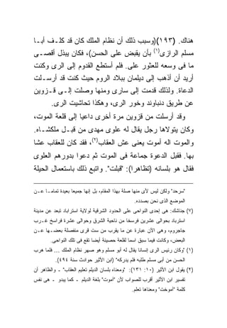 ‫ﻫﻨﺎﻙ. )٣٩١()ﻭﺴﺒﺏ ﺫﻟﻙ ﺃﻥ ﻨﻅﺎﻡ ﺍﻟﻤﻠﻙ ﻜﺎﻥ ﻗﺩ ﻜﻠـﻑ ﺃﺒـﺎ‬
                                                         ‫) ١(‬
‫ﺒﺄﻥ ﻴﻘﺒﺽ ﻋﻠﻰ ﺍﻟﺤﺴﻥ(، ﻓﻜﺎﻥ ﻴﺒﺫل ﺃﻗﺼـﻰ‬                            ‫ﻤﺴﻠﻡ ﺍﻟﺭﺍﺯﻯ‬
‫ﻤﺎ ﻓﻰ ﻭﺴﻌﻪ ﻟﻠﻌﺜﻭﺭ ﻋﻠﻰ. ﻓﻠﻡ ﺃﺴﺘﻁﻊ ﺍﻟﻘﺩﻭﻡ ﺇﻟﻰ ﺍﻟﺭﻯ ﻭﻜﻨﺕ‬
‫ﺃﺭﻴﺩ ﺃﻥ ﺃﺫﻫﺏ ﺇﻟﻰ ﺩﻴﻠﻤﺎﻥ ﺒﺒﻼﺩ ﺍﻟﺭﻭﻡ ﺤﻴﺙ ﻜﻨﺕ ﻗﺩ ﺃﺭﺴـﻠﺕ‬
‫ﺍﻟﺩﻋﺎﺓ. ﻭﻟﺫﻟﻙ ﻗﺩﻤﺕ ﺇﻟﻰ ﺴﺎﺭﻯ ﻭﻤﻨﻬﺎ ﻭﺼﻠﺕ ﺇﻟـﻰ ﻗـﺯﻭﻴﻥ‬
        ‫ﻋﻥ ﻁﺭﻴﻕ ﺩﻨﺒﺎﻭﻨﺩ ﻭﺨﻭﺭ ﺍﻟﺭﻯ، ﻭﻫﻜﺫﺍ ﺘﺤﺎﺸﻴﺕ ﺍﻟﺭﻯ.‬
‫ﻭﻗﺩ ﺃﺭﺴﻠﺕ ﻤﻥ ﻗﺯﻭﻴﻥ ﻤﺭﺓ ﺃﺨﺭﻯ ﺩﺍﻋ ‪‬ﺎ ﺇﻟﻰ ﻗﻠﻌﺔ ﺍﻟﻤﻭﺕ،‬
                 ‫ﻴ‬
‫ﻭﻜﺎﻥ ﻴﺘﻭﻻﻫﺎ ﺭﺠل ﻴﻘﺎل ﻟﻪ ﻋﻠﻭﻯ ﻤﻬﺩﻯ ﻤﻥ ﻗﺒـل ﻤﻠﻜﺸـﺎﻩ.‬
‫ﻭﺍﻟﻤﻭﺕ ﺍﻟﻪ ﺃﻤﻭﺕ ﻴﻌﻨﻰ ﻋﺵ ﺍﻟﻌﻘﺎﺏ)٢(، ﻓﻘﺩ ﻜﺎﻥ ﻟﻠﻌﻘﺎﺏ ﻋ ﹰﺎ‬
 ‫ﺸ‬
‫ﺒﻬﺎ. ﻓﻘﺒل ﺍﻟﺩﻋﻭﺓ ﺠﻤﺎﻋﺔ ﻓﻰ ﺍﻟﻤﻭﺕ ﺜﻡ ﺩﻋﻭﺍ ﺒﺩﻭﺭﻫﻡ ﺍﻟﻌﻠﻭﻯ‬
‫ﻓﻘﺎل ﻫﻭ ﺒﻠﺴﺎﻨﻪ )ﺘﻅﺎﻫ ‪‬ﺍ(: "ﻗﺒﻠﺕ". ﻭﺍﺘﺒﻊ ﺫﻟﻙ ﺒﺎﺴﺘﻌﻤﺎل ﺍﻟﺤﻴﻠﺔ‬
                                     ‫ﺭ‬

‫"ﺴﺭﺤﺩ" ﻭﻟﻜﻥ ﻟﻴﺱ ﻷﻯ ﻤﻨﻬﺎ ﺼﻠﺔ ﺒﻬﺫﺍ ﺍﻟﻤﻘﺎﻡ، ﺒل ﺇﻨﻬﺎ ﺠﻤﻴ ‪‬ﺎ ﺒﻌﻴﺩﺓ ﺘﻤﺎ ‪‬ـﺎ ﻋـﻥ‬
      ‫ﻤ‬            ‫ﻌ‬
                                                ‫ﺍﻟﻤﻭﻀﻊ ﺍﻟﺫﻯ ﻨﺤﻥ ﺒﺼﺩﺩﻩ.‬
‫)٧( ﺠﻨﺎﺸﻙ: ﻫﻰ ﺇﺤﺩﻯ ﺍﻟﻨﻭﺍﺤﻰ ﻋﻠﻰ ﺍﻟﺤﺩﻭﺩ ﺍﻟﺸﺭﻗﻴﺔ ﻟﻭﻻﻴﺔ ﺍﺴﺘﺭﺍﺒﺎﺩ ﺘﺒﻌﺩ ﻋﻥ ﻤﺩﻴﻨﺔ‬
‫ﺍﺴﺘﺭﺒﺎﺩ ﺒﺤﻭﺍﻟﻰ ﻋﺸﺭﻴﻥ ﻓﺭﺴ ﹰﺎ ﻤﻥ ﻨﺎﺤﻴﺔ ﺍﻟﺸﺭﻕ ﻭﺤﻭﺍﻟﻰ ﻋﺸﺭﺓ ﻓﺭﺍﺴﺦ ﻏـﺭﺏ‬
                                       ‫ﺨ‬
‫ﺠﺎﺠﺭﻭﻡ، ﻭﻫﻰ ﺍﻵﻥ ﻋﺒﺎﺭﺓ ﻋﻥ ﻤﺎ ﻴﻘﺭﺏ ﻤﻥ ﺴﺕ ﻗﺭﻯ ﻤﻨﻔﺼﻠﺔ ﺒﻌﻀـﻬﺎ ﻋـﻥ‬
        ‫ﺍﻟﺒﻌﺽ، ﻭﻜﺎﻨﺕ ﻓﻴﻤﺎ ﺴﺒﻕ ﺍﺴ ‪‬ﺎ ﻟﻘﻠﻌﺔ ﺤﺼﻴﻨﺔ ﺃﻴ ‪‬ﺎ ﺘﻘﻊ ﻓﻰ ﺘﻠﻙ ﺍﻟﻨﻭﺍﺤﻰ.‬
                             ‫ﻀ‬                 ‫ﻤ‬
‫)١( "ﻭﻜﺎﻥ ﺭﺌﻴﺱ ﺍﻟﺭﻯ ﺇﻨﺴﺎﻨﺎ ﻴﻘﺎل ﻟﻪ ﺃﺒﻭ ﻤﺴﻠﻡ ﻭﻫﻭ ﺼﻬﺭ ﻨﻅﺎﻡ ﺍﻟﻤﻠﻙ … ﻓﻠﻤﺎ ﻫﺭﺏ‬
          ‫ﺍﻟﺤﺴﻥ ﻤﻥ ﺃﺒﻰ ﻤﺴﻠﻡ ﻁﻠﺒﻪ ﻓﻠﻡ ﻴﺩﺭﻜﻪ" )ﺍﺒﻥ ﺍﻷﺜﻴﺭ ﺤﻭﺍﺩﺙ ﺴﻨﺔ ٤٩٤(.‬
‫)٢( ﻴﻘﻭل ﺍﺒﻥ ﺍﻷﺜﻴﺭ )٠١: ١٣١(: "ﻭﻤﻌﻨﺎﻩ ﺒﻠﺴﺎﻥ ﺍﻟﺩﻴﻠﻡ ﺘﻌﻠﻴﻡ ﺍﻟﻌﻘﺎﺏ" ـ ﻭﺍﻟﻅﺎﻫﺭ ﺃﻥ‬
‫ﺘﻔﺴﻴﺭ ﺍﺒﻥ ﺍﻷﺜﻴﺭ ﺃﻗﺭﺏ ﻟﻠﺼﻭﺍﺏ ﻷﻥ "ﺁﻤﻭﺕ" ﺒﻠﻐﺔ ﺍﻟﺩﻴﻠﻡ ـ ﻜﻤﺎ ﻴﺒﺩﻭ ـ ﻫﻰ ﻨﻔﺱ‬
                                               ‫ﻜﻠﻤﺔ "ﺁﻤﻭﺨﺕ" ﻭﻤﻌﻨﺎﻫﺎ ﺘﻌﻠﻡ.‬
 