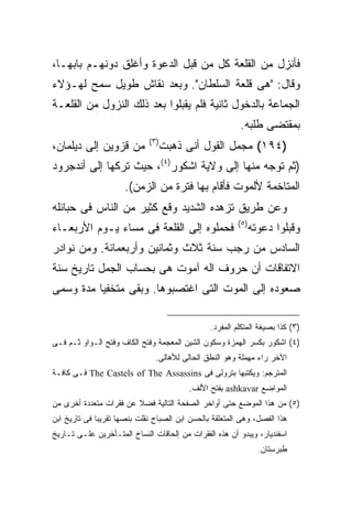 ‫ﻓﺄﻨﺯل ﻤﻥ ﺍﻟﻘﻠﻌﺔ ﻜل ﻤﻥ ﻗﺒل ﺍﻟﺩﻋﻭﺓ ﻭﺃﻏﻠﻕ ﺩﻭﻨﻬـﻡ ﺒﺎﺒﻬـﺎ،‬
‫ﻭﻗﺎل: "ﻫﻰ ﻗﻠﻌﺔ ﺍﻟﺴﻠﻁﺎﻥ". ﻭﺒﻌﺩ ﻨﻘﺎﺵ ﻁﻭﻴل ﺴﻤﺢ ﻟﻬـﺅﻻﺀ‬
‫ﺍﻟﺠﻤﺎﻋﺔ ﺒﺎﻟﺩﺨﻭل ﺜﺎﻨﻴﺔ ﻓﻠﻡ ﻴﻘﺒﻠﻭﺍ ﺒﻌﺩ ﺫﻟﻙ ﺍﻟﻨﺯﻭل ﻤﻥ ﺍﻟﻘﻠﻌـﺔ‬
                                                          ‫ﺒﻤﻘﺘﻀﻰ ﻁﻠﺒﻪ.‬
                              ‫) ٣(‬
‫ﻤﻥ ﻗﺯﻭﻴﻥ ﺇﻟﻰ ﺩﻴﻠﻤﺎﻥ،‬                 ‫)٤٩١( ﻤﺠﻤل ﺍﻟﻘﻭل ﺃﻨﻰ ﺫﻫﺒﺕ‬
‫)ﺜﻡ ﺘﻭﺠﻪ ﻤﻨﻬﺎ ﺇﻟﻰ ﻭﻻﻴﺔ ﺍﺸﻜﻭﺭ)٤(، ﺤﻴﺙ ﺘﺭﻜﻬﺎ ﺇﻟﻰ ﺃﻨﺩﺠﺭﻭﺩ‬
                      ‫ﺍﻟﻤﺘﺎﺨﻤﺔ ﻷﻟﻤﻭﺕ ﻓﺄﻗﺎﻡ ﺒﻬﺎ ﻓﺘﺭﺓ ﻤﻥ ﺍﻟﺯﻤﻥ(.‬
‫ﻭﻋﻥ ﻁﺭﻴﻕ ﺘﺯﻫﺩﻩ ﺍﻟﺸﺩﻴﺩ ﻭﻗﻊ ﻜﺜﻴﺭ ﻤﻥ ﺍﻟﻨﺎﺱ ﻓﻰ ﺤﺒﺎﺌﻠﻪ‬
                                                         ‫) ٥(‬
‫ﻓﺤﻤﻠﻭﻩ ﺇﻟﻰ ﺍﻟﻘﻠﻌﺔ ﻓﻰ ﻤﺴﺎﺀ ﻴـﻭﻡ ﺍﻷﺭﺒﻌـﺎﺀ‬                         ‫ﻭﻗﺒﻠﻭﺍ ﺩﻋﻭﺘﻪ‬
‫ﺍﻟﺴﺎﺩﺱ ﻤﻥ ﺭﺠﺏ ﺴﻨﺔ ﺜﻼﺙ ﻭﺜﻤﺎﻨﻴﻥ ﻭﺃﺭﺒﻌﻤﺎﺌﺔ. ﻭﻤﻥ ﻨﻭﺍﺩﺭ‬
‫ﺍﻻﺘﻔﺎﻗﺎﺕ ﺃﻥ ﺤﺭﻭﻑ ﺍﻟﻪ ﺁﻤﻭﺕ ﻫﻰ ﺒﺤﺴﺎﺏ ﺍﻟﺠﻤل ﺘﺎﺭﻴﺦ ﺴﻨﺔ‬
‫ﺼﻌﻭﺩﻩ ﺇﻟﻰ ﺍﻟﻤﻭﺕ ﺍﻟﺘﻰ ﺍﻏﺘﺼﺒﻭﻫﺎ. ﻭﺒﻘﻰ ﻤﺘﺨﻔ ‪‬ﺎ ﻤﺩﺓ ﻭﺴﻤﻰ‬
          ‫ﻴ‬

                                                 ‫)٣( ﻜﺫﺍ ﺒﺼﻴﻐﺔ ﺍﻟﻤﺘﻜﻠﻡ ﺍﻟﻤﻔﺭﺩ.‬
‫)٤( ﺍﺸﻜﻭﺭ ﺒﻜﺴﺭ ﺍﻟﻬﻤﺯﺓ ﻭﺴﻜﻭﻥ ﺍﻟﺸﻴﻥ ﺍﻟﻤﻌﺠﻤﺔ ﻭﻓﺘﺢ ﺍﻟﻜﺎﻑ ﻭﻓﺘﺢ ﺍﻟـﻭﺍﻭ ﺜـﻡ ﻓـﻰ‬
                                ‫ﺍﻵﺨﺭ ﺭﺍﺀ ﻤﻬﻤﻠﺔ ﻭﻫﻭ ﺍﻟﻨﻁﻕ ﺍﻟﺤﺎﻟﻰ ﻟﻸﻫﺎﻟﻰ.‬
‫ﺍﻟﻤﺘﺭﺠﻡ: ﻭﻴﻜﺘﺒﻬﺎ ﺒﺘﺭﻭﻟﻰ ﻓﻰ ‪ The Castels of The Assassins‬ﻓـﻰ ﻜﺎﻓـﺔ‬
                                          ‫ﺍﻟﻤﻭﺍﻀﻊ ‪ ashkavar‬ﺒﻔﺘﺢ ﺍﻷﻟﻑ.‬
‫)٥( ﻤﻥ ﻫﺫﺍ ﺍﻟﻤﻭﻀﻊ ﺤﺘﻰ ﺃﻭﺍﺨﺭ ﺍﻟﺼﻔﺤﺔ ﺍﻟﺘﺎﻟﻴﺔ ﻓﻀﻼ ﻋﻥ ﻓﻘﺭﺍﺕ ﻤﺘﻌﺩﺩﺓ ﺃﺨﺭﻯ ﻤﻥ‬
‫ﻫﺫﺍ ﺍﻟﻔﺼل، ﻭﻫﻰ ﺍﻟﻤﺘﻌﻠﻘﺔ ﺒﺎﻟﺤﺴﻥ ﺍﺒﻥ ﺍﻟﺼﺒﺎﺡ ﻨﻘﻠﺕ ﺒﻨﺼﻬﺎ ﺘﻘﺭﻴ ‪‬ﺎ ﻓﻰ ﺘﺎﺭﻴﺦ ﺍﺒﻥ‬
              ‫ﺒ‬
‫ﺍﺴﻔﻨﺩﻴﺎﺭ، ﻭﻴﺒﺩﻭ ﺃﻥ ﻫﺫﻩ ﺍﻟﻔﻘﺭﺍﺕ ﻤﻥ ﺇﻟﺤﺎﻗﺎﺕ ﺍﻟﻨﺴﺎﺥ ﺍﻟﻤﺘـﺄﺨﺭﻴﻥ ﻋﻠـﻰ ﺘـﺎﺭﻴﺦ‬
                                                                  ‫ﻁﺒﺭﺴﺘﺎﻥ.‬
 