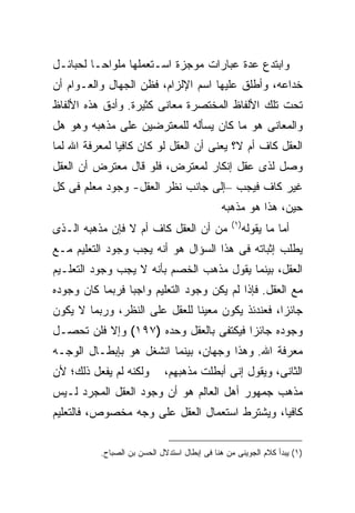 ‫ﻭﺍﺒﺘﺩﻉ ﻋﺩﺓ ﻋﺒﺎﺭﺍﺕ ﻤﻭﺠﺯﺓ ﺍﺴـﺘﻌﻤﻠﻬﺎ ﻤﻠﻭﺍ ‪‬ـﺎ ﻟﺤﺒﺎﺌـل‬
          ‫ﺤ‬
‫ﺨﺩﺍﻋﻪ، ﻭﺃﻁﻠﻕ ﻋﻠﻴﻬﺎ ﺍﺴﻡ ﺍﻹﻟﺯﺍﻡ، ﻓﻅﻥ ﺍﻟﺠﻬﺎل ﻭﺍﻟﻌـﻭﺍﻡ ﺃﻥ‬
‫ﺘﺤﺕ ﺘﻠﻙ ﺍﻷﻟﻔﺎﻅ ﺍﻟﻤﺨﺘﺼﺭﺓ ﻤﻌﺎﻨﻰ ﻜﺜﻴﺭﺓ. ﻭﺃﺩﻕ ﻫﺫﻩ ﺍﻷﻟﻔﺎﻅ‬
‫ﻭﺍﻟﻤﻌﺎﻨﻰ ﻫﻭ ﻤﺎ ﻜﺎﻥ ﻴﺴﺄﻟﻪ ﻟﻠﻤﻌﺘﺭﻀﻴﻥ ﻋﻠﻰ ﻤﺫﻫﺒﻪ ﻭﻫﻭ ﻫل‬
‫ﺍﻟﻌﻘل ﻜﺎﻑ ﺃﻡ ﻻ؟ ﻴﻌﻨﻰ ﺃﻥ ﺍﻟﻌﻘل ﻟﻭ ﻜﺎﻥ ﻜﺎﻓ ‪‬ﺎ ﻟﻤﻌﺭﻓﺔ ﺍﷲ ﻟﻤﺎ‬
               ‫ﻴ‬
‫ﻭﺼل ﻟﺫﻯ ﻋﻘل ﺇﻨﻜﺎﺭ ﻟﻤﻌﺘﺭﺽ، ﻓﻠﻭ ﻗﺎل ﻤﻌﺘﺭﺽ ﺃﻥ ﺍﻟﻌﻘل‬
‫ﻏﻴﺭ ﻜﺎﻑ ﻓﻴﺠﺏ –ﺇﻟﻰ ﺠﺎﻨﺏ ﻨﻅﺭ ﺍﻟﻌﻘل- ﻭﺠﻭﺩ ﻤﻌﻠﻡ ﻓﻰ ﻜل‬
                                             ‫ﺤﻴﻥ، ﻫﺫﺍ ﻫﻭ ﻤﺫﻫﺒﻪ‬
                                                ‫) ١(‬
‫ﻤﻥ ﺃﻥ ﺍﻟﻌﻘل ﻜﺎﻑ ﺃﻡ ﻻ ﻓﺈﻥ ﻤﺫﻫﺒﻪ ﺍﻟـﺫﻯ‬                   ‫ﺃﻤﺎ ﻤﺎ ﻴﻘﻭﻟﻪ‬
‫ﻴﻁﻠﺏ ﺇﺜﺒﺎﺘﻪ ﻓﻰ ﻫﺫﺍ ﺍﻟﺴﺅﺍل ﻫﻭ ﺃﻨﻪ ﻴﺠﺏ ﻭﺠﻭﺩ ﺍﻟﺘﻌﻠﻴﻡ ﻤـﻊ‬
‫ﺍﻟﻌﻘل، ﺒﻴﻨﻤﺎ ﻴﻘﻭل ﻤﺫﻫﺏ ﺍﻟﺨﺼﻡ ﺒﺄﻨﻪ ﻻ ﻴﺠﺏ ﻭﺠﻭﺩ ﺍﻟﺘﻌﻠـﻴﻡ‬
‫ﻤﻊ ﺍﻟﻌﻘل. ﻓﺈﺫﺍ ﻟﻡ ﻴﻜﻥ ﻭﺠﻭﺩ ﺍﻟﺘﻌﻠﻴﻡ ﻭﺍﺠ ‪‬ﺎ ﻓﺭﺒﻤﺎ ﻜﺎﻥ ﻭﺠﻭﺩﻩ‬
                 ‫ﺒ‬
‫ﺠﺎﺌ ‪‬ﺍ، ﻓﻌﻨﺩﺌﺫ ﻴﻜﻭﻥ ﻤﻌﻴ ﹰﺎ ﻟﻠﻌﻘل ﻋﻠﻰ ﺍﻟﻨﻅﺭ، ﻭﺭﺒﻤﺎ ﻻ ﻴﻜﻭﻥ‬
                               ‫ﻨ‬                   ‫ﺯ‬
‫ﻭﺠﻭﺩﻩ ﺠﺎﺌ ‪‬ﺍ ﻓﻴﻜﺘﻔﻰ ﺒﺎﻟﻌﻘل ﻭﺤﺩﻩ )٧٩١( ﻭﺇﻻ ﻓﻠﻥ ﺘﺤﺼـل‬
                                        ‫ﺯ‬
‫ﻤﻌﺭﻓﺔ ﺍﷲ. ﻭﻫﺫﺍ ﻭﺠﻬﺎﻥ، ﺒﻴﻨﻤﺎ ﺍﻨﺸﻐل ﻫﻭ ﺒﺈﺒﻁـﺎل ﺍﻟﻭﺠـﻪ‬
‫ﻭﻟﻜﻨﻪ ﻟﻡ ﻴﻔﻌل ﺫﻟﻙ؛ ﻷﻥ‬       ‫ﺍﻟﺜﺎﻨﻰ، ﻭﻴﻘﻭل ﺇﻨﻰ ﺃﺒﻁﻠﺕ ﻤﺫﻫﺒﻬﻡ،‬
‫ﻤﺫﻫﺏ ﺠﻤﻬﻭﺭ ﺃﻫل ﺍﻟﻌﺎﻟﻡ ﻫﻭ ﺃﻥ ﻭﺠﻭﺩ ﺍﻟﻌﻘل ﺍﻟﻤﺠﺭﺩ ﻟـﻴﺱ‬
‫ﻜﺎﻓ ‪‬ﺎ، ﻭﻴﺸﺘﺭﻁ ﺍﺴﺘﻌﻤﺎل ﺍﻟﻌﻘل ﻋﻠﻰ ﻭﺠﻪ ﻤﺨﺼﻭﺹ، ﻓﺎﻟﺘﻌﻠﻴﻡ‬
                                               ‫ﻴ‬


          ‫)١( ﻴﺒﺩﺃ ﻜﻼﻡ ﺍﻟﺠﻭﻴﻨﻰ ﻤﻥ ﻫﻨﺎ ﻓﻰ ﺇﺒﻁﺎل ﺍﺴﺘﺩﻻل ﺍﻟﺤﺴﻥ ﺒﻥ ﺍﻟﺼﺒﺎﺡ.‬
 