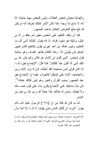 ‫ﻭﺍﻟﻬﺩﺍﻴﺔ ﻤﻌﻴﻨﺎﻥ ﻟﺒﻌﺽ ﺍﻟﻌﻘﻼﺀ، ﻭﻟﻴﺱ ﻟﻠﺒﻌﺽ ﺒﻬﻤﺎ ﺤﺎﺠﺔ، ﺇﻻ‬
‫ﺃﻨﻪ ﻻ ﻤﺎﻨﻊ ﺇﺫﺍ ﻭﺠﺩﺍ. ﻓﺈﺫﺍ ﻜﺎﻥ ﺍﻷﻤﺭ ﻜﺫﻟﻙ ﻟﻌﺭﻓﻨﺎ ﺃﻨﻪ ﻟﻡ ﻴﻜﻥ‬
                   ‫ﻗﺩ ﺒﻠﻎ ﻤﺒﻠﻎ ﺍﻟﺘﻌﺭﺽ ﻹﺒﻁﺎل ﻤﺫﻫﺏ ﺍﻟﺠﻤﻬﻭﺭ.‬
‫ﻜﻤﺎ ﺃﻥ ﻭﻗﻑ ﺍﻟﺘﻌﻠﻴﻡ ﻋﻠﻰ ﺸﺨﺹ ﻤﻌﻴﻥ ﺃﻤﺭ ﻴﻔﺘﻘـﺭ ﺇﻟـﻰ‬
‫ﺩﻟﻴل، ﻭﺩﻟﻴﻠﻪ ﻫﻭ ﻤﺠﺭﺩ ﻗﻭﻟﻪ. ﺇﺫ ﺇﻨﻪ ﻴﻘﻭل: "ﻁﺎﻟﻤﺎ ﺃﻨﻨﻰ ﺃﺜﺒـﺕ‬
‫ﺍﻟﺘﻌﻠﻴﻡ، ﻭﻟﻴﺱ ﻫﻨﺎﻙ ﻤﻥ ﺃﺤﺩ ﻏﻴﺭﻯ ﻴﻘﻭل ﺒﺎﻟﺘﻌﻠﻴﻡ ﻟﻜﺎﻥ ﺘﻌﻴﻴﻥ‬
‫ﺍﻟﻤﻌﻠﻡ ﺇﺫﻥ ﺒﻘﻭﻟﻰ ﺃﻨﺎ". ﻭﻫﺫﺍ ﺍﻟﻜﻼﻡ ﻅﺎﻫﺭ ﺍﻟﻔﺴﺎﺩ، ﻭﻫﻭ ﺒﻤﺜﺎﺒﺔ‬
‫ﻗﻭل ﺸﺨﺹ: "ﺇﻨﻨﻰ ﺃﻗﻭل ﺇﻥ ﺍﻹﻤﺎﻡ ﻫﻭ ﻓﻼﻥ ﻭﺍﻟﺒﺭﻫﺎﻥ ﻋﻠـﻰ‬
‫ﺫﻟﻙ ﺃﻨﻨﻰ ﺃﻨﺎ ﺃﻗﻭل ﻫﺫﺍ ﺍﻟﻜﻼﻡ". ﻓﺈﺫﺍ ﻗﺎل: "ﺍﻹﺠﻤﺎﻉ ﺤﻕ، ﺃﻤـﺎ‬
‫ﺇﺫﺍ ﻜﺎﻥ ﻗﻭﻟﻰ ﻟﻴﺱ ﺼﺤﻴ ‪‬ﺎ ﻓﻘﺩ ﺃﺒﻁﻠﺕ ﺇﺫﻥ ﻗـﻭل ﺍﻵﺨـﺭﻴﻥ‬
                            ‫ﺤ‬
‫ﻭﻻﺠﺘﻤﻌﺕ ﺍﻷﻤﺔ ﻋﻠﻰ ﺍﻟﺒﺎﻁل" ﻓﺎﻟﺠﻭﺍﺏ ﻋﻠﻴﻪ ﺃﻥ ﺍﻹﺠﻤﺎﻉ ﺤﻕ‬
‫ﻋﻨﺩ ﺍﻟﺠﻤﻬﻭﺭ ﺒﺴﺒﺏ ﺍﻟﻘﺭﺁﻥ ﻭﺍﻟﺨﺒﺭ ﻭﻫﻭ ﻟﻴﺱ ﻜﺫﻟﻙ ﻋﻨﺩﻙ)٢(.‬
‫ﺇﺫﻥ ﺒﻨﺎﺀ ﻤﺫﻫﺒﻙ ﻋﻠﻰ ﺍﻹﺠﻤﺎﻉ ﻴﻜﻭﻥ ﺒﻨﺎﺀ ﻋﻠﻰ ﻗﻭل ﺨﺼـﻤﻙ‬
‫ﻭﻻ ﻴﻔﻴﺩﻙ. ﻭﻟﻴﺱ ﻟﻪ ﺨﻼﻑ ﻫﺫﺍ ﺤﺠﺔ ﺃﺨـﺭﻯ ﻋﻠـﻰ ﺘﻌﻴـﻴﻥ‬
                                                                   ‫ﺍﻹﻤﺎﻡ.‬
‫ﺃﻤﺎ ﻤﺎ ﻜﺎﻥ ﻗﺩ ﻗﺎﻟﻪ ﻤﻥ ﺃﻥ )٨٩١( ﺍﻟﺭﺴﻭل ﻋﻠﻴﻪ ﺍﻟﺴـﻼﻡ‬
‫ﻴﻘﻭل: "ﺃﻤﺭﺕ ﺃﻥ ﺃﻗﺎﺘل ﺍﻟﻨﺎﺱ ﺤﺘﻰ ﻴﻘﻭﻟﻭﺍ ﻻ ﺇﻟـﻪ ﺇﻻ ﺍﷲ" ﻭﺃﻥ‬

‫)٢( ﺍﻟﻤﺘﺭﺠﻡ: ﻻ ﻴﻌﺘﺭﻑ ﺍﻟﺸﻴﻌﺔ، ﻭﻤﻥ ﺒﻴﻨﻬﻡ ﺍﻹﺴﻤﺎﻋﻴﻠﻴﺔ، ﺒﺎﻹﺠﻤﺎﻉ ﺍﻟﺫﻯ ﻴﻌﺘﺒﺭﻩ ﺃﻫـل‬
‫ﺍﻟﺴﻨﺔ ﺃﺤﺩ ﻤﺼﺎﺩﺭ ﺍﻟﺘﺸﺭﻴﻊ ﺍﻷﺭﺒﻌﺔ. ﺍﻟﻠﻬﻡ ﺇﻻ ﺒﺎﻋﺘﺒﺎﺭﻩ ﻜﺎﺸ ﹰﺎ ﻋﻨـﺩ ﺭﺃﻯ ﺍﻹﻤـﺎﻡ‬
                 ‫ﻔ‬
                                               ‫ﺍﻟﻤﻌﺼﻭﻡ ﻋﻨﺩ ﺍﻹﺜﻨﺎ ﻋﺸﺭﻴﺔ.‬
 