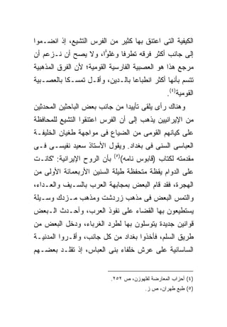 ‫ﺍﻟﻜﻴﻔﻴﺔ ﺍﻟﺘﻰ ﺍﻋﺘﻨﻕ ﺒﻬﺎ ﻜﺜﻴﺭ ﻤﻥ ﺍﻟﻔﺭﺱ ﺍﻟﺘﺸﻴﻊ، ﺇﺫ ﺍﻨﻀـﻤﻭﺍ‬
‫ﺇﻟﻰ ﺠﺎﻨﺏ ﺃﻜﺜﺭ ﻓﺭﻗﻪ ﺘﻁﺭ ﹰﺎ ﻭﻏﻠ ‪‬ﺍ، ﻭﻻ ﻴﺼﺢ ﺃﻥ ﻨـﺯﻋﻡ ﺃﻥ‬
                     ‫ﻭ‬      ‫ﻓ‬
‫ﻤﺭﺠﻊ ﻫﺫﺍ ﻫﻭ ﺍﻟﻌﺼﺒﻴﺔ ﺍﻟﻔﺎﺭﺴﻴﺔ ﺍﻟﻘﻭﻤﻴﺔ؛ ﻷﻥ ﺍﻟﻔﺭﻕ ﺍﻟﻤﺫﻫﺒﻴﺔ‬
‫ﺘﺘﺴﻡ ﺒﺄﻨﻬﺎ ﺃﻜﺜﺭ ﺍﻨﻁﺒﺎ ‪‬ﺎ ﺒﺎﻟـﺩﻴﻥ، ﻭﺃﻗـل ﺘﻤﺴـ ﹰﺎ ﺒﺎﻟﻌﺼـﺒﻴﺔ‬
           ‫ﻜ‬                      ‫ﻋ‬
                                                     ‫ﺍﻟﻘﻭﻤﻴﺔ)٤(.‬
‫ﻭﻫﻨﺎﻙ ﺭﺃﻯ ﻴﻠﻘﻰ ﺘﺄﻴﻴ ‪‬ﺍ ﻤﻥ ﺠﺎﻨﺏ ﺒﻌﺽ ﺍﻟﺒﺎﺤﺜﻴﻥ ﺍﻟﻤﺤﺩﺜﻴﻥ‬
                               ‫ﺩ‬
‫ﻤﻥ ﺍﻹﻴﺭﺍﻨﻴﻴﻥ ﻴﺫﻫﺏ ﺇﻟﻰ ﺃﻥ ﺍﻟﻔﺭﺱ ﺍﻋﺘﻨﻘﻭﺍ ﺍﻟﺘﺸﻴﻊ ﻟﻠﻤﺤﺎﻓﻅﺔ‬
‫ﻋﻠﻰ ﻜﻴﺎﻨﻬﻡ ﺍﻟﻘﻭﻤﻰ ﻤﻥ ﺍﻟﻀﻴﺎﻉ ﻓﻰ ﻤﻭﺍﺠﻬﺔ ﻁﻐﻴﺎﻥ ﺍﻟﺨﻠﻴﻔـﺔ‬
‫ﺍﻟﻌﺒﺎﺴﻰ ﺍﻟﺴﻨﻰ ﻓﻰ ﺒﻐﺩﺍﺩ. ﻭﻴﻘﻭل ﺍﻷﺴﺘﺎﺫ ﺴﻌﻴﺩ ﻨﻔﻴﺴـﻰ ﻓـﻰ‬
                              ‫) ٥(‬
‫ﺒﺄﻥ ﺍﻟﺭﻭﺡ ﺍﻹﻴﺭﺍﻨﻴﺔ: "ﻜﺎﻨـﺕ‬           ‫ﻤﻘﺩﻤﺘﻪ ﻟﻜﺘﺎﺏ )ﻗﺎﺒﻭﺱ ﻨﺎﻤﻪ(‬
‫ﻋﻠﻰ ﺍﻟﺩﻭﺍﻡ ﻴﻘﻅﺔ ﻤﺘﺤﻔﻅﺔ ﻁﻴﻠﺔ ﺍﻟﺴﻨﻴﻥ ﺍﻷﺭﺒﻌﻤﺎﺌﺔ ﺍﻷﻭﻟﻰ ﻤﻥ‬
‫ﺍﻟﻬﺠﺭﺓ، ﻓﻘﺩ ﻗﺎﻡ ﺍﻟﺒﻌﺽ ﺒﻤﺠﺎﺒﻬﺔ ﺍﻟﻌﺭﺏ ﺒﺎﻟﺴـﻴﻑ ﻭﺍﻟﻌـﺩﺍﺀ،‬
‫ﻭﺍﻟﺘﻤﺱ ﺍﻟﺒﻌﺽ ﻓﻰ ﻤﺫﻫﺏ ﺯﺭﺩﺸﺕ ﻭﻤﺫﻫﺏ ﻤـﺯﺩﻙ ﻭﺴـﻴﻠﺔ‬
‫ﻴﺴﺘﻁﻴﻌﻭﻥ ﺒﻬﺎ ﺍﻟﻘﻀﺎﺀ ﻋﻠﻰ ﻨﻔﻭﺫ ﺍﻟﻌﺭﺏ، ﻭﺃﺤـﺩﺙ ﺍﻟـﺒﻌﺽ‬
‫ﻗﻭﺍﻨﻴﻥ ﺠﺩﻴﺩﺓ ﻴﺘﻭﺴﻠﻭﻥ ﺒﻬﺎ ﻟﻁﺭﺩ ﺍﻟﻐﺭﺒﺎﺀ، ﻭﺩﺨل ﺍﻟﺒﻌﺽ ﻤﻥ‬
‫ﻁﺭﻴﻕ ﺍﻟﺴﻠﻡ، ﻓﺄﺨﺫﻭﺍ ﺒﻐﺩﺍﺩ ﻤﻥ ﻜل ﺠﺎﻨﺏ، ﻭﺃﻗـﺭﻭﺍ ﺍﻟﻤﺩﻨﻴـﺔ‬
‫ﺍﻟﺴﺎﺴﺎﻨﻴﺔ ﻋﻠﻰ ﻋﺭﺵ ﺨﻠﻔﺎﺀ ﺒﻨﻰ ﺍﻟﻌﺒﺎﺱ، ﺇﺫ ﺘﻘﻠـﺩ ﺒﻌﻀـﻬﻡ‬


                             ‫)٤( ﺃﺤﺯﺍﺏ ﺍﻟﻤﻌﺎﺭﻀﺔ ﻟﻔﻠﻬﻭﺯﻥ، ﺹ ٢٥٢.‬
                                             ‫)٥( ﻁﺒﻊ ﻁﻬﺭﺍﻥ، ﺹ ﺯ.‬
 