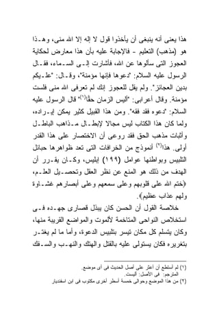 ‫ﻫﺫﺍ ﻴﻌﻨﻰ ﺃﻨﻪ ﻴﻨﺒﻐﻰ ﺃﻥ ﻴﺄﺨﺫﻭﺍ ﻗﻭل ﻻ ﺇﻟﻪ ﺇﻻ ﺍﷲ ﻤﻨﻰ، ﻭﻫـﺫﺍ‬
‫ﻫﻭ )ﻤﺫﻫﺏ( ﺍﻟﺘﻌﻠﻴﻡ - ﻓﺎﻹﺠﺎﺒﺔ ﻋﻠﻴﻪ ﺒﺄﻥ ﻫﺫﺍ ﻤﻌﺎﺭﺽ ﻟﺤﻜﺎﻴﺔ‬
‫ﺍﻟﻌﺠﻭﺯ ﺍﻟﺘﻰ ﺴﺄﻟﻭﻫﺎ ﻋﻥ ﺍﷲ، ﻓﺄﺸﺎﺭﺕ ﺇﻟـﻰ ﺍﻟﺴـﻤﺎﺀ، ﻓﻘـﺎل‬
‫ﺍﻟﺭﺴﻭل ﻋﻠﻴﻪ ﺍﻟﺴﻼﻡ: "ﺩﻋﻭﻫﺎ ﻓﺈﻨﻬﺎ ﻤﺅﻤﻨﺔ"، ﻭﻗـﺎل: "ﻋﻠـﻴﻜﻡ‬
‫ﺒﺩﻴﻥ ﺍﻟﻌﺠﺎﺌﺯ". ﻭﻟﻡ ﻴﻘل ﻟﻠﻌﺠﻭﺯ ﺇﻨﻙ ﻟﻡ ﺘﻌﺭﻓﻰ ﺍﷲ ﻤﻨﻰ ﻓﻠﺴﺕ‬
‫ﻤﺅﻤﻨﺔ. ﻭﻗﺎل ﺃﻋﺭﺍﺒﻰ: "ﺃﻟﻴﺱ ﺍﻟﺯﻤﺎﻥ ﺤ ‪‬ﺎ)١(" ﻗﺎل ﺍﻟﺭﺴﻭل ﻋﻠﻴﻪ‬
                     ‫ﻘ‬
‫ﺍﻟﺴﻼﻡ: "ﺩﻋﻭﻩ ﻓﻘﺩ ﻓﻘﻪ". ﻭﻤﻥ ﻫﺫﺍ ﺍﻟﻘﺒﻴل ﻜﺜﻴﺭ ﻴﻤﻜﻥ ﺇﻴـﺭﺍﺩﻩ،‬
‫ﻭﻟﻤﺎ ﻜﺎﻥ ﻫﺫﺍ ﺍﻟﻜﺘﺎﺏ ﻟﻴﺱ ﻤﺠﺎﻻ ﻹﺒﻁـﺎل ﻤـﺫﺍﻫﺏ ﺍﻟﺒﺎﻁـل‬
‫ﻭﺃﺜﺒﺎﺕ ﻤﺫﻫﺏ ﺍﻟﺤﻕ ﻓﻘﺩ ﺭﻭﻋﻰ ﺃﻥ ﺍﻻﺨﺘﺼﺎﺭ ﻋﻠﻰ ﻫﺫﺍ ﺍﻟﻘﺩﺭ‬
                                                      ‫) ٢(‬
‫ﺃﻨﻤﻭﺫﺝ ﻤﻥ ﺍﻟﺨﺭﺍﻓﺎﺕ ﺍﻟﺘﻰ ﺘﻌﺩ ﻅﻭﺍﻫﺭﻫﺎ ﺤﺒﺎﺌل‬                    ‫ﺃﻭﻟﻰ. ﻫﺫﺍ‬
‫ﺍﻟﺘﻠﺒﻴﺱ ﻭﺒﻭﺍﻁﻨﻬﺎ ﻋﻭﺍﻤل )٩٩١( ﺇﺒﻠﻴﺱ، ﻭﻜـﺎﻥ ﻴﻘـﺭﺭ ﺃﻥ‬
‫ﺍﻟﻬﺩﻑ ﻤﻥ ﺫﻟﻙ ﻫﻭ ﺍﻟﻤﻨﻊ ﻋﻥ ﻨﻅﺭ ﺍﻟﻌﻘل ﻭﺘﺤﺼـﻴل ﺍﻟﻌﻠـﻡ،‬
‫‪‬ﺨﺘﻡ ﺍﷲ ﻋﻠﻰ ﻗﻠﻭﺒﻬﻡ ﻭﻋﻠﻰ ﺴﻤﻌﻬﻡ ﻭﻋﻠﻰ ﺃﺒﺼﺎﺭﻫﻡ ﻏﺸـﺎﻭﺓ‬
                                             ‫ﻭﻟﻬﻡ ﻋﺫﺍﺏ ﻋﻅﻴﻡ‪.‬‬
‫ﺨﻼﺼﺔ ﺍﻟﻘﻭل ﺃﻥ ﺍﻟﺤﺴﻥ ﻜﺎﻥ ﻴﺒﺫل ﻗﺼﺎﺭﻯ ﺠﻬـﺩﻩ ﻓـﻰ‬
‫ﺍﺴﺘﺨﻼﺹ ﺍﻟﻨﻭﺍﺤﻰ ﺍﻟﻤﺘﺎﺨﻤﺔ ﻷﻟﻤﻭﺕ ﻭﺍﻟﻤﻭﺍﻀﻊ ﺍﻟﻘﺭﻴﺒﺔ ﻤﻨﻬﺎ،‬
‫ﻭﻜﺎﻥ ﻴﺘﺴﻠﻡ ﻜل ﻤﻜﺎﻥ ﺘﻴﺴﺭ ﺒﺘﻠﺒﻴﺱ ﺍﻟﺩﻋﻭﺓ، ﻭﺃﻤﺎ ﻤﺎ ﻟﻡ ﻴﻐﺘـﺭ‬
‫ﺒﺘﻐﺭﻴﺭﻩ ﻓﻜﺎﻥ ﻴﺴﺘﻭﻟﻰ ﻋﻠﻴﻪ ﺒﺎﻟﻘﺘل ﻭﺍﻟﻬﺘﻙ ﻭﺍﻟﻨﻬـﺏ ﻭﺍﻟﺴـﻔﻙ‬

                      ‫)١( ﻟﻡ ﺃﺴﺘﻁﻊ ﺃﻥ ﺃﻋﺜﺭ ﻋﻠﻰ ﺃﺼل ﺍﻟﺤﺩﻴﺙ ﻓﻰ ﺃﻯ ﻤﻭﻀﻊ.‬
                                        ‫ﺍﻟﻤﺘﺭﺠﻡ: ﻓﻰ ﺍﻷﺼل: ﺃﻟﻴﺴﺕ.‬
      ‫)٢( ﻤﻥ ﻫﺫﺍ ﺍﻟﻤﻭﻀﻊ ﻭﺤﻭﺍﻟﻰ ﺨﻤﺴﺔ ﺃﺴﻁﺭ ﺃﺨﺭﻯ ﻤﻜﺘﻭﺏ ﻓﻰ ﺍﺒﻥ ﺍﺴﻔﻨﺩﻴﺎﺭ‬
 