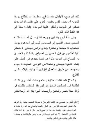 ‫ﺫﻟﻙ ﺍﻟﻤﻭﻀﻊ؛ ﻓﺎﻹﻗﺒﺎل ﻤﻨﻪ ﻤﺘﻭﻗﻊ. ﻭﻫﻜـﺫﺍ ﺍﺴـﺘﻁﺎﻉ ﺒﻬـﺫﺍ‬
‫ﺍﻟﺘﻤﻭﻴﻪ ﺃﻥ ﻴﺠﻌل ﺍﻟﻘﻭﻡ ﻴﻌﻘﺩﻭﻥ ﺍﻟﻌﺯﻡ ﻋﻠﻰ ﻤﻘﺎﺴـﺎﺓ ﺍﻟﺸـﺩﺍﺌﺩ‬
‫ﻓﺘﻤﻜﻨﻭﺍ ﻓﻰ ﺍﻟﻤﻭﺕ، ﻭﺃﻁﻠﻘﻭﺍ ﻋﻠﻴﻬﺎ ﺍﺴﻡ ﺒﻠﺩﺓ ﺍﻹﻗﺒﺎل؛ ﻨﺴﺒﺔ ﺇﻟﻰ‬
                                                  ‫ﻫﺫﺍ ﺍﻟﻠﻔﻅ ﺍﻟﺫﻯ ﺫﻜﺭﻩ.‬
‫ﻭﻓﻰ ﺴﻨﺔ ﺃﺭﺒﻊ ﻭﺜﻤﺎﻨﻴﻥ ﻭﺃﺭﺒﻌﻤﺎﺌﺔ ﺃﺭﺴـل ﺃﺤـﺩ ﺩﻋﺎﺘـﻪ‬
‫ﺍﻟﻤﺴﻤﻰ ﺤﺴﻴﻥ ﺍﻟﻘﺎﻴﻨﻰ ﺇﻟﻰ ﻗﻬﺴـﺘﺎﻥ ﻟﻴﺘـﻭﻟﻰ ﺍﻟـﺩﻋﻭﺓ ﺒﻬـﺎ.‬
‫ﻓﺎﺴﺘﺠﺎﺏ ﻟﻪ ﺠﻤﺎﻋﺔ ﻭﺍﺴﺘﻘﻠﻭﺍ ﺒﺈﺤﺩﻯ ﻨﻭﺍﺤﻰ ﻗﻬﺴﺘﺎﻥ. ﻓـﺎﻋﺘﺒﺭ‬
‫ﻨﺎﺌ ‪‬ﺎ ﻟﺤﻜﻤﻬﻡ ﻤﻥ ﻗﺒل ﺍﻟﺤﺴﻥ ﺒﻥ ﺍﻟﺼﺒﺎﺡ. ﻭﻜﻤﺎ ﺘﻘﺩﻡ ﺍﻟﺤﺴـﻥ‬
                                                 ‫ﺒ‬
‫ﺒﻥ ﺍﻟﺼﺒﺎﺡ ﻓﻰ ﺍﻟﻤﻭﺕ ﺒﺫﻟﻭﺍ ﻫﻡ ﺃﻴ ‪‬ﺎ ﺠﻬﺩﻫﻡ ﻓﻰ ﺍﻟﻌﻤل ﻋﻠﻰ‬
                    ‫ﻀ‬
‫ﺇﻨﺸﺎﺀ ﺍﻟﺩﻋﻭﺓ ﺒﻘﻬﺴﺘﺎﻥ ﻭﺍﺴﺘﺨﻼﺹ ﺍﻟﻨﻭﺍﺤﻰ ﺍﻟﻤﺤﻴﻁـﺔ ﺒﻬـﻡ‬
                         ‫) ١(‬
‫ﻭﺍﻻﺴـﺘﻴﻼﺀ ﻋﻠـﻰ‬                  ‫ﻭﺤﺩﻭﺩﻫﺎ ﻋﻥ ﻁﺭﻴﻕ ﺍﺴﺘﻌﻤﺎل ﺍﻟﺘﺯﺍﻭﻴﺭ‬
                                                                     ‫ﺍﻟﻘﻼﻉ.‬
‫)١٠٢( ﻓﻠﻤﺎ ﺘﻔﺸﺕ ﺤﻜﺎﻴﺔ ﺒﺩﻋﺘﻪ ﻭﺍﻤﺘﺩﺕ ﺃﻀـﺭﺍﺭ ﺘﻠـﻙ‬
‫ﺍﻟﻁﺎﺌﻔﺔ ﺇﻟﻰ ﺍﻟﻤﺴﻠﻤﻴﻥ ﺍﻟﻤﺠﺎﻭﺭﻴﻥ ﻟﻬﻡ ﺃﻨﻔﺫ ﺍﻟﺴﻠﻁﺎﻥ ﻤﻠﻜﺸﺎﻩ ﻓﻰ‬
‫ﺃﻭﺍﺌل ﺴﻨﺔ ﺨﻤﺱ ﻭﺜﻤﺎﻨﻴﻥ ﻭﺃﺭﺒﻌﻤﺎﺌﺔ ﺃﻤﻴ ‪‬ﺍ ﻴﻘﺎل ﻟﻪ ﺃﺭﺴﻼﻨﺘﺎﺵ‬
                  ‫ﺭ‬


‫)١( ﻟﻡ ﺃﺘﻤﻜﻥ ﻤﻥ ﺘﺼﺤﻴﺢ ﻫﺫﻩ ﺍﻟﻜﻠﻤﺔ )ﺍﻟﻌﺭﺒﻴﺔ( ﺃﻭ ﻤﻌﺭﻓﺔ ﺍﻟﻤﻘﺼﻭﺩ ﻤﻨﻬﺎ، ﻭﻟﻡ ﺃﻋﺭﻑ‬
‫ﻫل ﺍﻟﻤﻌﻨﻰ ﺍﻟﻤﻌﺭﻭﻑ ﻟﻠﺘﺯﻭﻴﺭ ﻭﻫﻭ ﺍﻟﻤﻜﺭ ﻭﺍﻟﺤﻴﻠﺔ ﻭﺍﻟﺨﺩﺍﻉ ﻫﻭ ﺍﻟﻤـﺭﺍﺩ ﻫﻨـﺎ ﺃﻡ‬
‫ﺍﻟﻤﺭﺍﺩ ﻤﻌﻨﻰ ﺁﺨﺭ، ﻭﻓﻀﻼ ﻋﻥ ﻫﺫﺍ ﻓﺈﻥ ﺠﻤﻊ ﺘﺯﻭﻴﺭ ﻋﻠﻰ ﺘﺯﺍﻭﻴﺭ ﻭﻟﻭ ﺃﻨﻬﺎ ﺠﺎﺌﺯﺓ‬
‫ﻗﻴﺎ ‪‬ﺎ ﻓﻰ ﺍﻻﺴﺘﻌﻤﺎل ﺇﻻ ﺃﻨﻬﺎ ﺘﺒﺩﻭ ﻏﺭﻴﺒﺔ ﺇﻟﻰ ﺤﺩ ﻤﺎ ﻭﻏﻴﺭ ﻤﺄﻟﻭﻓﺔ ﻜﻤﺎ ﻟﻭ ﺠﻤﻌﻨـﺎ‬
                                                                    ‫ﺴ‬
                                      ‫ﻤﺜﻼ ﺘﺩﻟﻴﺱ ﻭﺘﻨﺒﻴﻪ ﻋﻠﻰ ﺘﺩﺍﻟﻴﺱ ﻭﺘﻨﺎﺒﻴﻪ.‬
 