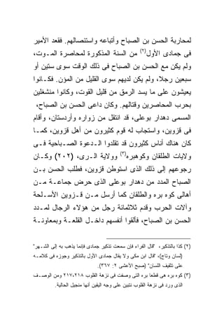 ‫ﻟﻤﺤﺎﺭﺒﺔ ﺍﻟﺤﺴﻥ ﺒﻥ ﺍﻟﺼﺒﺎﺡ ﻭﺃﺘﺒﺎﻋﻪ ﻭﺍﺴﺘﺌﺼﺎﻟﻬﻡ. ﻓﻘﻌﺩ ﺍﻷﻤﻴﺭ‬
                                                     ‫) ٢(‬
‫ﻤﻥ ﺍﻟﺴﻨﺔ ﺍﻟﻤﺫﻜﻭﺭﺓ ﻟﻤﺤﺎﺼﺭﺓ ﺍﻟﻤـﻭﺕ،‬                           ‫ﻓﻰ ﺠﻤﺎﺩﻯ ﺍﻷﻭل‬
‫ﻭﻟﻡ ﻴﻜﻥ ﻤﻊ ﺍﻟﺤﺴﻥ ﺒﻥ ﺍﻟﺼﺒﺎﺡ ﻓﻰ ﺫﻟﻙ ﺍﻟﻭﻗﺕ ﺴﻭﻯ ﺴﺘﻴﻥ ﺃﻭ‬
‫ﺴﺒﻌﻴﻥ ﺭﺠﻼ، ﻭﻟﻡ ﻴﻜﻥ ﻟﺩﻴﻬﻡ ﺴﻭﻯ ﺍﻟﻘﻠﻴل ﻤﻥ ﺍﻟﻤﺅﻥ. ﻓﻜـﺎﻨﻭﺍ‬
‫ﻴﻌﻴﺸﻭﻥ ﻋﻠﻰ ﻤﺎ ﻴﺴﺩ ﺍﻟﺭﻤﻕ ﻤﻥ ﻗﻠﻴل ﺍﻟﻘﻭﺕ، ﻭﻜﺎﻨﻭﺍ ﻤﻨﺸﻐﻠﻴﻥ‬
 ‫ﺒﺤﺭﺏ ﺍﻟﻤﺤﺎﺼﺭﻴﻥ ﻭﻗﺘﺎﻟﻬﻡ. ﻭﻜﺎﻥ ﺩﺍﻋﻰ ﺍﻟﺤﺴﻥ ﺒﻥ ﺍﻟﺼﺒﺎﺡ،‬
‫ﺍﻟﻤﺴﻤﻰ ﺩﻫﺩﺍﺭ ﺒﻭﻋﻠﻰ، ﻗﺩ ﺍﻨﺘﻘل ﻤﻥ ﺯﻭﺍﺭﻩ ﻭﺃﺭﺩﺴﺘﺎﻥ، ﻭﺃﻗﺎﻡ‬
‫ﻓﻰ ﻗﺯﻭﻴﻥ، ﻭﺍﺴﺘﺠﺎﺏ ﻟﻪ ﻗﻭﻡ ﻜﺜﻴﺭﻭﻥ ﻤﻥ ﺃﻫل ﻗﺯﻭﻴﻥ، ﻜﻤـﺎ‬
‫ﻜﺎﻥ ﻫﻨﺎﻙ ﺃﻨﺎﺱ ﻜﺜﻴﺭﻭﻥ ﻗﺩ ﺘﻘﻠﺩﻭﺍ ﺍﻟـﺩﻋﻭﺓ ﺍﻟﺼـﺒﺎﺤﻴﺔ ﻓـﻰ‬
                                          ‫) ٣(‬
‫ﻭﻭﻻﻴﺔ ﺍﻟـﺭﻯ، )٢٠٢( ﻭﻜـﺎﻥ‬                         ‫ﻭﻻﻴﺎﺕ ﺍﻟﻁﻠﻘﺎﻥ ﻭﻜﻭﻫﺒﺭﻩ‬
‫ﺭﺠﻭﻋﻬﻡ ﺇﻟﻰ ﺫﻟﻙ ﺍﻟﺫﻯ ﺍﺴﺘﻭﻁﻥ ﻗﺯﻭﻴﻥ، ﻓﻁﻠﺏ ﺍﻟﺤﺴﻥ ﺒـﻥ‬
‫ﺍﻟﺼﺒﺎﺡ ﺍﻟﻤﺩﺩ ﻤﻥ ﺩﻫﺩﺍﺭ ﺒﻭﻋﻠﻰ ﺍﻟﺫﻯ ﺤﺭﺽ ﺠﻤﺎﻋـﺔ ﻤـﻥ‬
‫ﺃﻫﺎﻟﻰ ﻜﻭﻩ ﺒﺭﻩ ﻭﺍﻟﻁﻠﻘﺎﻥ ﻜﻤﺎ ﺃﺭﺴل ﻤـﻥ ﻗـﺯﻭﻴﻥ ﺍﻷﺴـﻠﺤﺔ‬
‫ﻭﺁﻻﺕ ﺍﻟﺤﺭﺏ ﻭﻗﺩﻡ ﺜﻼﺜﻤﺎﺌﺔ ﺭﺠل ﻤﻥ ﻫﺅﻻﺀ ﺍﻟﺭﺠﺎل ﻟﻤـﺩﺩ‬
‫ﺍﻟﺤﺴﻥ ﺒﻥ ﺍﻟﺼﺒﺎﺡ، ﻓﺄﻟﻘﻭﺍ ﺃﻨﻔﺴﻬﻡ ﺩﺍﺨـل ﺍﻟﻘﻠﻌـﺔ ﻭﺒﻤﻌﺎﻭﻨـﺔ‬


‫)٢( ﻜﺫﺍ ﺒﺎﻟﺘﺫﻜﻴﺭ، "ﻗﺎل ﺍﻟﻔﺭﺍﺀ ﻓﺈﻥ ﺴﻤﻌﺕ ﺘﺫﻜﻴﺭ ﺠﻤﺎﺩﻯ ﻓﺈﻨﻤﺎ ﻴﺫﻫﺏ ﺒﻪ ﺇﻟﻰ ﺍﻟﺸـﻬﺭ"‬
‫)ﻟﺴﺎﻥ ﻭﺘﺎﺝ(، "ﻗﺎل ﺍﺒﻥ ﻤﻜﻰ ﻭﻻ ﻴﻘﺎل ﺠﻤﺎﺩﻯ ﺍﻷﻭل ﺒﺎﻟﺘﺫﻜﻴﺭ ﻭﺠﻭﺯﻩ ﻓﻰ ﻜﻼﻤـﻪ‬
                               ‫ﻋﻠﻰ ﺘﺜﻘﻴﻑ ﺍﻟﻠﺴﺎﻥ" )ﺼﺒﺢ ﺍﻷﻋﺸﻰ ٢: ٧٦٣(.‬
‫)٣( ﻜﻭﻩ ﺒﺭﻩ ﻫﻰ ﻗﻁ ‪‬ﺎ ﺒﺭﻩ ﺍﻟﺘﻰ ﻭﺼﻔﺕ ﻓﻰ ﻨﺯﻫﺔ ﺍﻟﻘﻠﻭﺏ ٨١٢،٧١٢ ﻭﻤﻥ ﺍﻟﻭﺼـﻑ‬
                                                 ‫ﻌ‬
          ‫ﺍﻟﺫﻯ ﻭﺭﺩ ﻓﻰ ﻨﺯﻫﺔ ﺍﻟﻘﻠﻭﺏ ﻨﺘﺒﻴﻥ ﻋﻠﻰ ﻭﺠﻪ ﺍﻟﻴﻘﻴﻥ ﺃﻨﻬﺎ ﻤﻨﺠﻴل ﺍﻟﺤﺎﻟﻴﺔ.‬
 