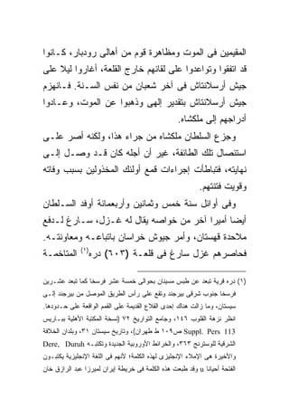 ‫ﺍﻟﻤﻘﻴﻤﻴﻥ ﻓﻰ ﺍﻟﻤﻭﺕ ﻭﻤﻅﺎﻫﺭﺓ ﻗﻭﻡ ﻤﻥ ﺃﻫﺎﻟﻰ ﺭﻭﺩﺒﺎﺭ، ﻜـﺎﻨﻭﺍ‬
‫ﻗﺩ ﺍﺘﻔﻘﻭﺍ ﻭﺘﻭﺍﻋﺩﻭﺍ ﻋﻠﻰ ﻟﻘﺎﺌﻬﻡ ﺨﺎﺭﺝ ﺍﻟﻘﻠﻌﺔ، ﺃﻏﺎﺭﻭﺍ ﻟﻴﻼ ﻋﻠﻰ‬
‫ﺠﻴﺵ ﺃﺭﺴﻼﻨﺘﺎﺵ ﻓﻰ ﺁﺨﺭ ﺸﻌﺒﺎﻥ ﻤﻥ ﻨﻔﺱ ﺍﻟﺴـﻨﺔ. ﻓـﺎﻨﻬﺯﻡ‬
‫ﺠﻴﺵ ﺃﺭﺴﻼﻨﺘﺎﺵ ﺒﺘﻘﺩﻴﺭ ﺇﻟﻬﻰ ﻭﺫﻫﺒﻭﺍ ﻋﻥ ﺍﻟﻤﻭﺕ، ﻭﻋـﺎﺩﻭﺍ‬
                                                   ‫ﺃﺩﺭﺍﺠﻬﻡ ﺇﻟﻰ ﻤﻠﻜﺸﺎﻩ.‬
‫ﻭﺠﺯﻉ ﺍﻟﺴﻠﻁﺎﻥ ﻤﻠﻜﺸﺎﻩ ﻤﻥ ﺠﺭﺍﺀ ﻫﺫﺍ، ﻭﻟﻜﻨﻪ ﺃﺼﺭ ﻋﻠـﻰ‬
‫ﺍﺴﺘﺌﺼﺎل ﺘﻠﻙ ﺍﻟﻁﺎﺌﻔﺔ، ﻏﻴﺭ ﺃﻥ ﺃﺠﻠﻪ ﻜﺎﻥ ﻗـﺩ ﻭﺼـل ﺇﻟـﻰ‬
‫ﻨﻬﺎﻴﺘﻪ، ﻓﺘﺒﺎﻁﺄﺕ ﺇﺠﺭﺍﺀﺍﺕ ﻗﻤﻊ ﺃﻭﻟﺌﻙ ﺍﻟﻤﺨﺫﻭﻟﻴﻥ ﺒﺴﺒﺏ ﻭﻓﺎﺘﻪ‬
                                                           ‫ﻭﻗﻭﻴﺕ ﻓﺘﻨﺘﻬﻡ.‬
‫ﻭﻓﻰ ﺃﻭﺍﺌل ﺴﻨﺔ ﺨﻤﺱ ﻭﺜﻤﺎﻨﻴﻥ ﻭﺃﺭﺒﻌﻤﺎﺌﺔ ﺃﻭﻓﺩ ﺍﻟﺴـﻠﻁﺎﻥ‬
‫ﺃﻴ ‪‬ﺎ ﺃﻤﻴ ‪‬ﺍ ﺁﺨﺭ ﻤﻥ ﺨﻭﺍﺼﻪ ﻴﻘﺎل ﻟﻪ ﻏـﺯل، ﺴـﺎﺭﻍ ﻟـﺩﻓﻊ‬
                                        ‫ﻀ ﺭ‬
‫ﻤﻼﺤﺩﺓ ﻗﻬﺴﺘﺎﻥ، ﻭﺃﻤﺭ ﺠﻴﻭﺵ ﺨﺭﺍﺴﺎﻥ ﺒﺎﺘﺒﺎﻋـﻪ ﻭﻤﻌﺎﻭﻨﺘـﻪ.‬
              ‫) ١(‬
‫ﺍﻟﻤﺘﺎﺨﻤـﺔ‬            ‫ﻓﺤﺎﺼﺭﻫﻡ ﻏﺯل ﺴﺎﺭﻍ ﻓﻰ ﻗﻠﻌـﺔ )٣٠٦( ﺩﺭﻩ‬

‫)١( ﺩﺭﻩ ﻗﺭﻴﺔ ﺘﺒﻌﺩ ﻋﻥ ﻁﺒﺱ ﻤﺴﻴﻨﺎﻥ ﺒﺤﻭﺍﻟﻰ ﺨﻤﺴﺔ ﻋﺸﺭ ﻓﺭﺴ ﹰﺎ ﻜﻤﺎ ﺘﺒﻌﺩ ﻋﺸـﺭﻴﻥ‬
                 ‫ﺨ‬
‫ﻓﺭﺴ ﹰﺎ ﺠﻨﻭﺏ ﺸﺭﻗﻰ ﺒﻴﺭﺠﻨﺩ ﻭﺘﻘﻊ ﻋﻠﻰ ﺭﺃﺱ ﺍﻟﻁﺭﻴﻕ ﺍﻟﻤﻭﺼل ﻤﻥ ﺒﻴﺭﺠﻨﺩ ﺇﻟـﻰ‬
                                                            ‫ﺨ‬
‫ﺴﻴﺴﺘﺎﻥ، ﻭﻤﺎ ﺯﺍﻟﺕ ﻫﻨﺎﻙ ﺇﺤﺩﻯ ﺍﻟﻘﻼﻉ ﺍﻟﻘﺩﻴﻤﺔ ﻋﻠﻰ ﺍﻟﻘﻤﻡ ﺍﻟﻭﺍﻗﻌﺔ ﻋﻠﻰ ﺤـﺩﻭﺩﻫﺎ.‬
‫ﺍﻨﻅﺭ ﻨﺯﻫﺔ ﺍﻟﻘﻠﻭﺏ ٦٤١، ﻭﺠﺎﻤﻊ ﺍﻟﺘﻭﺍﺭﻴﺦ ٢٧ )ﻨﺴﺨﺔ ﺍﻟﻤﻜﺘﺒﺔ ﺍﻷﻫﻠﻴﺔ ﺒﺒـﺎﺭﻴﺱ‬
‫311 ‪ Suppl. Pers‬ﺹ٩٠١ ﻁ ﻁﻬﺭﺍﻥ(، ﻭﺘﺎﺭﻴﺦ ﺴﻴﺴﺘﺎﻥ ١٣، ﻭﺒﻠﺩﺍﻥ ﺍﻟﺨﻼﻓﺔ‬
‫ﺍﻟﺸﺭﻗﻴﺔ ﻟﻠﻭﺴﺘﺭﻨﺞ ٣٦٣، ﻭﺍﻟﺨﺭﺍﺌﻁ ﺍﻷﻭﺭﻭﺒﻴﺔ ﺍﻟﺠﺩﻴﺩﺓ ﻭﺘﻜﺘﺒـﻪ ‪Dere, Duruh‬‬
‫ﻭﺍﻷﺨﻴﺭﺓ ﻫﻰ ﺍﻹﻤﻼﺀ ﺍﻹﻨﺠﻠﻴﺯﻯ ﻟﻬﺫﻩ ﺍﻟﻜﻠﻤﺔ؛ ﻷﻨﻬﻡ ﻓﻰ ﺍﻟﻠﻐﺔ ﺍﻹﻨﺠﻠﻴﺯﻴﺔ ﻴﻜﺘﺒـﻭﻥ‬
‫ﺍﻟﻔﺘﺤﺔ ﺃﺤﻴﺎ ﹰﺎ ‪ u‬ﻭﻗﺩ ﻁﺒﻌﺕ ﻫﺫﻩ ﺍﻟﻜﻠﻤﺔ ﻓﻰ ﺨﺭﻴﻁﺔ ﺇﻴﺭﺍﻥ ﻟﻤﻴﺭﺯﺍ ﻋﺒﺩ ﺍﻟﺭﺍﺯﻕ ﺨﺎﻥ‬
                                                            ‫ﻨ‬
 