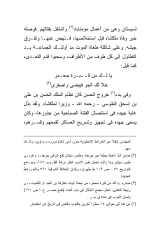 ‫) ٢(‬
‫ﻭﺍﺸﺘﻐل ﺒﻘﺘﺎﻟﻬﻡ. ﻓﻭﺼﻠﻪ‬               ‫ﻟﺴﻴﺴﺘﺎﻥ ﻭﻫﻰ ﻤﻥ ﺃﻋﻤﺎل ﻤﺅﻤﻨﺎﺒﺎﺩ‬
‫ﺨﺒﺭ ﻭﻓﺎﺓ ﻤﻠﻜﺸﺎﻩ ﻗﺒل ﺍﺴﺘﺨﻼﺼﻬﺎ، ﻓـﻨﻬﺽ ﻋﻨﻬـﺎ ﻭﺘﻔـﺭﻕ‬
‫ﺠﻴﺸﻪ. ﻭﻋﻠﻰ ﺸﺎﻜﻠﺔ ﻁﻐﺎﺓ ﺍﻟﻤﻭﺕ ﻤﺩ ﺃﻭﻟﺌـﻙ ﺍﻟﺠﻤﺎﻋـﺔ ﻴـﺩ‬
‫ﺍﻟﺘﻁﺎﻭل ﺇﻟﻰ ﻜل ﻁﺭﻑ ﻤﻥ ﺍﻷﻁﺭﺍﻑ، ﻭﺴﺤﺒﻭﺍ ﻗﺩﻡ ﺍﻟﺘﻌـﺩﻯ،‬
                                                                 ‫ﻜﻤﺎ ﻗﻴل:‬
                     ‫ﻴﺎ ﻟـﻙ ﻤﻥ ﻗــﺒـﺭﺓ ﺒﻤﻌـﻤﺭ‬
              ‫)٣(‬
                    ‫ﺨﻼ ﻟﻙ ﺍﻟﺠﻭ ﻓﺒﻴﻀﻰ ﻭﺍﺼﻔﺭﻯ‬
                                                        ‫) ١(‬
‫ﺨﺭﻭﺝ ﺍﻟﺤﺴﻥ ﻜﺎﻥ ﻨﻅﺎﻡ ﺍﻟﻤﻠﻙ ﺍﻟﺤﺴﻥ ﺒﻥ ﻋﻠﻰ‬                         ‫ﻭﻓﻰ ﺒﺩﺀ‬
‫ﺒﻥ ﺇﺴﺤﻕ ﺍﻟﻁﻭﺴﻰ - ﺭﺤﻤﻪ ﺍﷲ - ﻭﺯﻴ ‪‬ﺍ ﻟﻤﻠﻜﺸﺎﻩ. ﻭﻟﻘﺩ ﺒﺫل‬
                   ‫ﺭ‬
‫ﻏﺎﻴﺔ ﺠﻬﺩﻩ ﻓﻰ ﺍﺴﺘﺌﺼﺎل ﺍﻟﻔﺘﻨﺔ ﺍﻟﺼﺒﺎﺤﻴﺔ ﻤﻥ ﺠﺫﻭﺭﻫﺎ، ﻭﻜﺎﻥ‬
‫ﻴﺴﻌﻰ ﺠﻬﺩﻩ ﻓﻰ ﺘﺠﻬﻴﺯ ﻭﺘﺴﺭﻴﺢ ﺍﻟﻌﺴﺎﻜﺭ ﻟﻘﻤﻌﻬﻡ ﻭﻗﺴـﺭﻫﻡ،‬


‫ﺍﻟﻤﻬﻨﺩﺱ )ﻨﻘﻼ ﻋﻥ ﺍﻟﺨﺭﺍﺌﻁ ﺍﻹﻨﺠﻠﻴﺯﻴﺔ ﺒﺩﻭﻥ ﺃﺩﻨﻰ ﺸﻙ( ﺩﻭﺭﻭﻩ ﺒـﻭﺍﻭﻴﻥ، ﻭﺫﻟـﻙ‬
                                                                   ‫ﺴﻬﻭ.‬
‫)٢( ﻤﺅﻤﻥ ﺁﺒﺎﺩ ﻨﺎﺤﻴﺔ ﺠﺒﻠﻴﺔ ﺒﻴﻥ ﺒﻴﺭﺠﻨﺩ ﻭﻁﺒﺱ ﺴﻴﺘﺎﻥ ﺘﻘﻊ ﺸﺭﻗﻰ ﺒﻴﺭﺠﻨـﺩ ﻭﻏﺭﺒـﻰ‬
‫ﻁﺒﺱ ﺴﻴﺘﺎﻥ ﻭﻤﺎ ﺯﺍﻟﺕ ﺘﺤﻤل ﻨﻔﺱ ﺍﻻﺴﻡ، ﺍﻨﻅﺭ ﻨﺯﻫﺔ ﺍﻟﻘﻠـﻭﺏ ٦٤١، ﻭﺠـﺎﻤﻊ‬
‫ﺍﻟﺘﻭﺍﺭﻴﺦ ٢٧ – ﺹ ٩٠١ ﻁ ﻁﻬﺭﺍﻥ، ﻭﺒﻠﺩﺍﻥ ﺍﻟﺨﻼﻓﺔ ﺍﻟﺸﺭﻗﻴﺔ ١٦٣ ﻭﺍﻟﺨـﺭﺍﺌﻁ‬
                                                                 ‫ﺍﻟﺠﺩﻴﺩﺓ.‬
‫)٣( ﺼﺩﺭﻩ: ﻴﺎ ﻟﻙ ﻤﻥ ﻗﺒﺭﺓ ﺒﻤﻌﻤﺭ، ﻤﻥ ﺠﻤﻠﺔ ﺃﺒﻴﺎﺕ ﻟﻁﺭﻓﺔ ﺒﻥ ﺍﻟﻌﺒﺩ ﺃﻭ ﻟﻠﻜﻤﻴﺕ ﺒـﻥ‬
‫ﺭﺒﻴﻌﺔ ﺍﻟﺘﻐﻠﺒﻰ، ﺍﻨﻅﺭ ﻤﺠﻤﻊ ﺍﻷﻤﺜﺎل ﻓﻰ ﺒﺎﺏ ﺍﻟﺨﺎﺀ )ﻁﺒﻊ ﻤﺼـﺭ ﺝ ١ ﺹ ١٦١(‬
                                          ‫ﻭﻟﺴﺎﻥ ﺍﻟﻌﺭﺏ ﻓﻰ ﻤﺎﺩﺓ ﻕ ﺏ ﺭ .‬
   ‫)١( ﻤﻥ ﻫﻨﺎ ﺇﻟﻰ ﺤﻭﺍﻟﻰ ٤١ ﺴﻁ ‪‬ﺍ ﺁﺨﺭﻴﻥ ﻤﻜﺘﻭﺏ ﺒﺎﻟﻨﺹ ﻓﻰ ﺘﺎﺭﻴﺦ ﺍﺒﻥ ﺍﺴﻔﻨﺩﻴﺎﺭ.‬
                                             ‫ﺭ‬
 